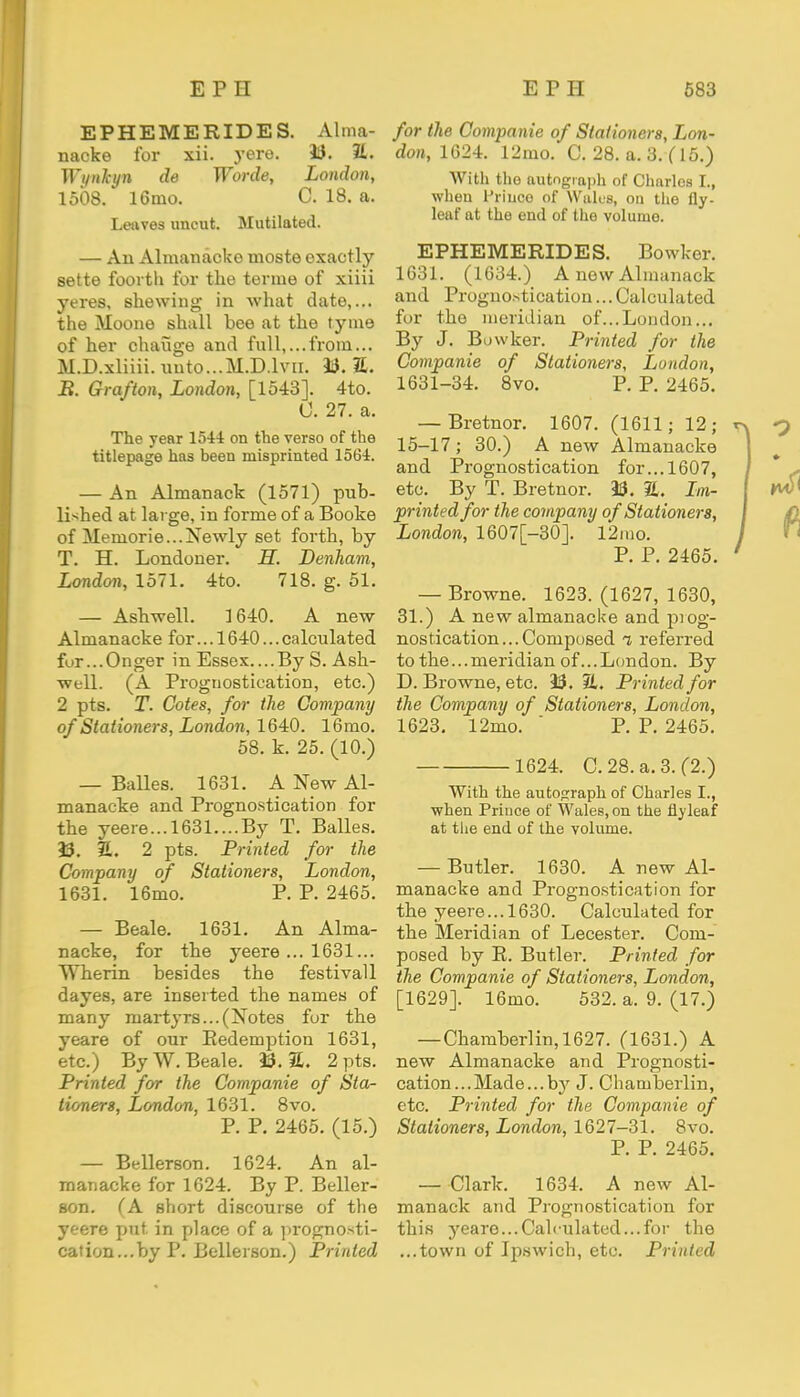 EPHEMERIDES. Alma- nacks for xii. yere. 33. E. Wynkyn de Worde, London, 1508. 16mo. 0. 18. a. Leaves uncut. Mutilated. — An Almanacke nioste exactly sette foorth for the terme of xiiii yeres, shewing in what date,... the Moone shall bee at the tyms of her change and full,...from... M.D.xliiii.uuto...M.D.lvn. 33. £. B. Grafton, London, [1543]. 4to. 0. 27. a. The year 1544 on the verso of the titlepage has been misprinted 15(34. — An Almanack (1571) pub- lished at large, in forme of a Booke of Meniorie...Newly set forth, by T. H. Londoner. H. Denham, London, 1571. 4to. 718. g. 51. — Ashwell. 1640. A new Almanacke for... 1640... calculated for...Onger in Essex....By S. Ash- well. (A Prognostication, etc.) 2 pts. T. Cotes, for the Company of Stationers, London, 1640. 16mo. 58. k. 25. (10.) — Balles. 1631. A New Al- manacke and Prognostication for the yeere...l631....By T. Balles. 33. 1L. 2 pts. Printed for the Company of Stationers, London, 1631. 16mo. P. P. 2465. — Beale. 1631. An Alma- nacke, for the yeere ... 1631... Wherin besides the festivall dayes, are inserted the names of many martyrs...(Notes for the yeare of our Redemption 1631, etc.) By W. Beale. 33.31. 2 pts. Printed for the Companie of Sta- tioners, London, 1631. 8vo. P. P. 2465. (15.) — Bellerson. 1624. An al- manacke for 1624. By P. Beller- son. CA short discourse of the yeere put. in place of a prognosti- cation...by P. Bellerson.) Printed for the Companie of Stationers, Lon- don, 1624. 12mo. C. 28. a. 3. ( 15.) With the autograph of Charles I., when lJriuce of Walus, on the fly- leaf at the end of the volume. EPHEMERIDES. Bowker. 1631. (1634.) A new Almanack and Prognostication... Calculated for the meridian of...London... By J. Bowker. Printed for the Companie of Stationers, London, 1631-34. 8vo. P. P. 2465. — Bretnor. 1607. (1611; 12; 15-17; 30.) A new Almanacke and Prognostication for... 1607, etc. By T. Bretnor. 33. &. Ln- printed for the company of Stationers, London, 1607[-30]. 12rao. P. P. 2465. — Browne. 1623. (1627, 1630, 31.) A new almanacke and prog- nostication... Composed i referred to the...meridian of...London. By D. Browne, etc. 33. SL. Printed for the Company of Stationers, London, 1623. 12mo. ' P. P. 2465. 1624. C. 28. a. 3. (2.) With the autograph of Charles I., when Prince of Wales, on the flyleaf at the end of the volume. — Butler. 1630. A new Al- manacke and Prognostication for the yeere... 1630. Calculated for the Meridian of Lecester. Com- posed by R. Butler. Printed for the Companie of Stationers, London, [1629]. 16mo. 532. a. 9. (17.) — Chamberlin,1627. (1631.) A new Almanacke and Prognosti- cation... Made... by J. Chamberlin, etc. Printed for the Companie of Stationers, London, 1627-31. 8vo. P. P. 2465. — Clark. 1634, A new Al- manack and Prognostication for this yeare...Calculated...for the ...town of Ipswich, etc. Printed