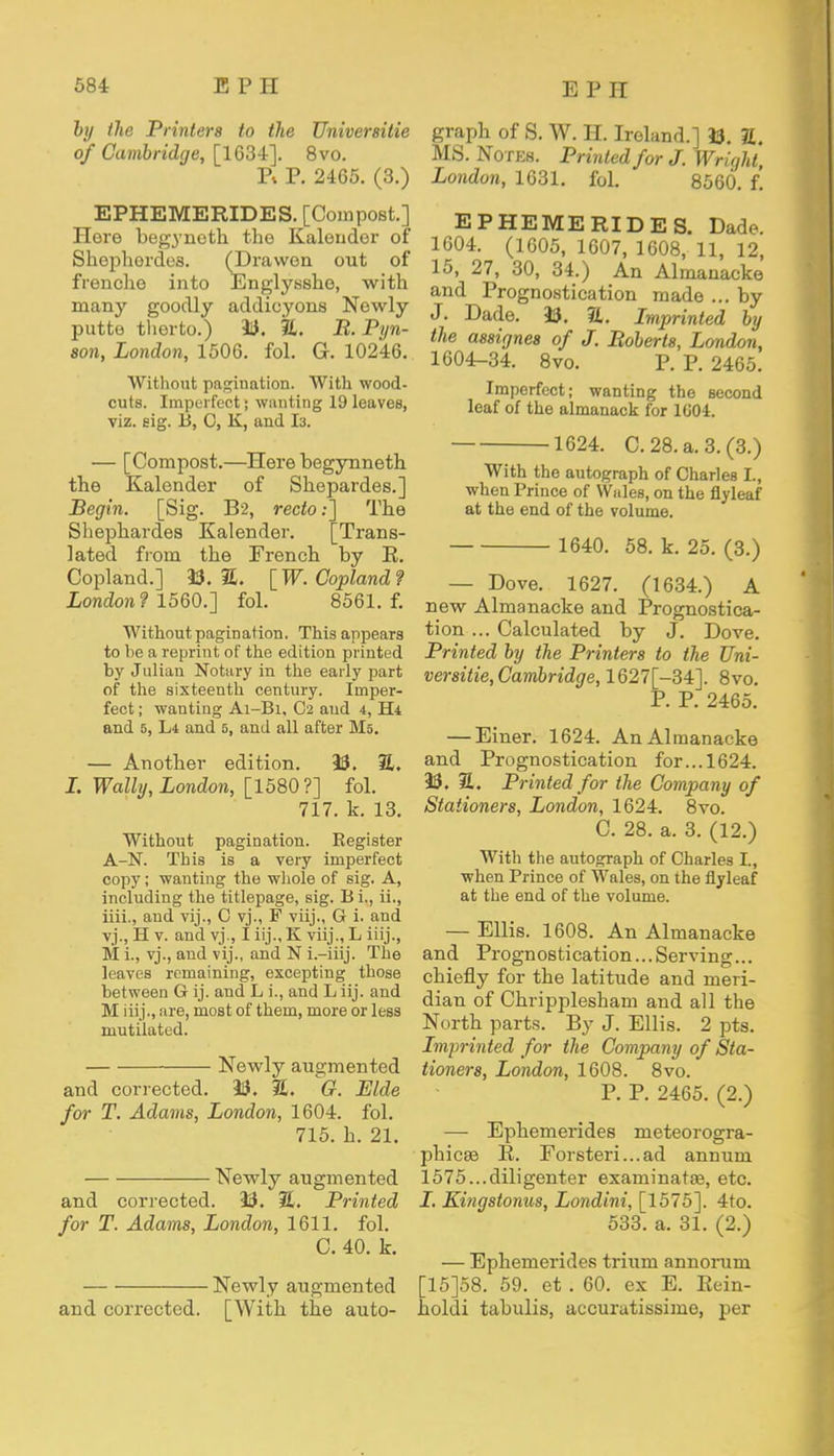 by the Printers to the Universitie of Cambridge, [1634]. 8vo. Pi P. 2465. (3.) EPHEMERIDES. [Compost.] Here begynoth the Kaleudor of Shephordes. (Drawen out of frenche into Englysshe, with many goodly addioyons Newly putte tlierto.) 33. %. B.Pyn- 8011, London, 1506. fol. G. 10246. Without pagination. With wood- cuts. Imperfect; wanting 19 leaves, viz. eig. 13, C, K, and 13. — [Compost.—Here begynneth the Kalender of Shepardes.] Begin. [Sig. B'2, recto:] The Shephardes Kalender. [Trans- lated from the French by E. Copland.] 33. 2. [W.Copland? London? 1560.] fol. 8561. f. Without pagination. This appears to be a reprint of the edition printed by Julian Notary in the early part of the sixteenth century. Imper- fect ; wanting Ai-Bi, C2 and 4, H* and 5, Li and 5, and all after Ms. — Another edition. 33. S. I. Watty, London, [1580?] fol. 717. k. 13. Without pagination. Register A-N. This is a very imperfect copy; wanting the whole of sig. A, including the titlepage, sig. B i., ii., iiii., and vij., C vj., F viij., G i. and vj., H v. and vj., I iij., K viij., L iiij., M i., vj., and vij., and N i.—iiij. The leaves remaining, excepting those between 6 ij. aud L i., and L iij. and M iiij., are, most of them, more or less mutilated. Newly augmented and corrected. 33. 3L O. Bide for T. Adams, London, 1604. fol. 715. h. 21. Newly augmented and corrected. 33. 3L Printed for T. Adams, London, 1611. fol. C. 40. k. Newly augmented and corrected. [With the auto- graph of S. W. II. Ireland.] 33. 2. MS. Notes. Printed for J. Wright, London, 1631. fol. 8560. f! EPHEMERIDES. Dade. 1604. (1605, 1607, 1608, 11, 12, 15, 27, 30, 34.) An Almanacke and Prognostication made ... by J. Dade. 33. 2L. Imprinted by the assignes of J. Boberts, London, 1604-34. 8vo. P. P. 2465. Imperfect; wanting the second leaf of the almanack for 1004. 1624. C. 28. a. 3. (3.) With the autograph of Charles I., when Prince of Wales, on the flyleaf at the end of the volume. 1640. 58. k. 25. (3.) — Dove. 1627. (1634.) A new Almanacke and Prognostica- tion ... Calculated by J. Dove. Printed by the Printers to the Uni- versitie, Cambridge, 1627[-34]. 8vo. P. P. 2465. — Einer. 1624. An Almanacke and Prognostication for... 1624. 33. S. Printed for the Company of Stationers, London, 1624. 8vo. C. 28. a. 3. (12.) With the autograph of Charles I., when Prince of Wales, on the flyleaf at the end of the volume. — Ellis. 1608. An Almanacke and Prognostication...Serving... chiefly for the latitude and meri- dian of Chripplesham and all the North parts. By J. Ellis. 2 pts. Imprinted for the Company of Sta- tioners, London, 1608. 8vo. P. P. 2465. (2.) — Ephemerides meteorogra- phicse E. Forsteri...ad annum 1575...diligenter examinataa, etc. I. Kingstonus, Londini, [1575]. 4to. 533. a. 31. (2.) — Ephemerides trium annorum [15]58. 59. et . 60. ex E. Eein- holdi tabulis, accuratissime, per