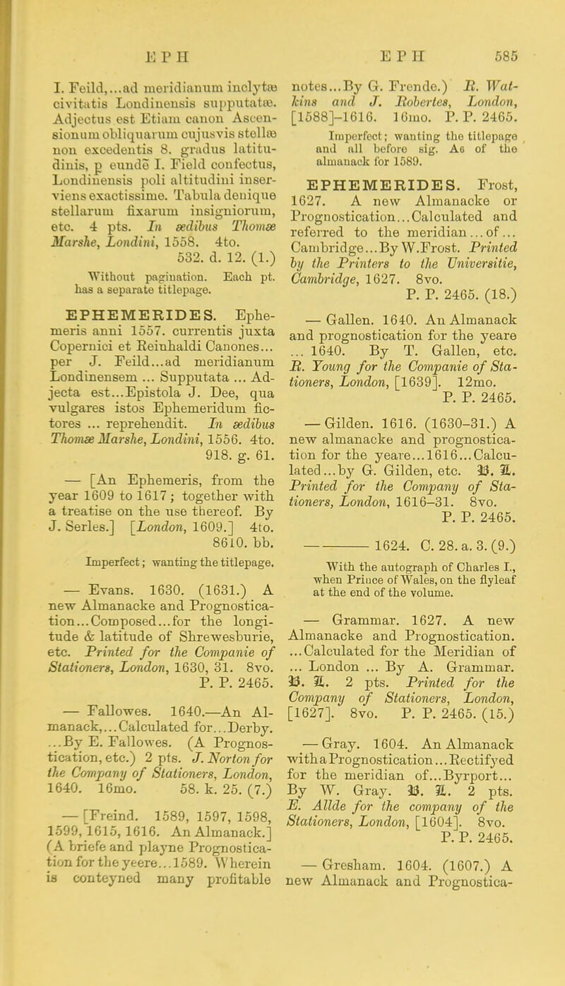 I. Feild,...ad meridianum inclytas civitatis Londinonsis supputatas. Adjectus est Etiam canon Ascen- sionuiu obliquaruin cujusvis stellea non excedentis 8. gradus latitu- diuis, p eunde I. Field confectus, Londinensis poli altitudini inser- viens exactissinie. Tabula deniqne stellaruui fixarum insigniorum, etc. 4 pts. In sedibus Thomee Marshe, Londini, 1558. 4to. 532. d. 12. (1.) Without pagination. Each pt. has a separate titlepage. EPHE ME RIDES. Ephe- meris anni 1557. currentis juxta Copernici et Eeinhaldi Cauones... per J. Feild...ad meridianum Londinensem ... Supputata ... Ad- jecta est...Epistola J. Dee, qua vulgares istos Epherneriduru fic- tores ... reprehendit. In sedibus Thomse Marshe, Londini, 1556. 4to. 918. g. 61. — [An Ephemeris, from the year 1609 to 1617 ; together with a treatise on the use thereof. By J. Series.] [London, 1609.] 4to. 8610. bb. Imperfect; wanting the titlepage. — Evans. 1630. (1631.) A new Almanacke and Prognostica- tion...Composed...for the longi- tude & latitude of Shrewesburie, etc. Printed for the Companie of Stationers, London, 1630, 31. 8vo. P. P. 2465. — Fallowes. 1640.—An Al- manack, ... Calculated for... Derby. ...By E. Fallowes. (A Prognos- tication, etc.) 2 pts. J. Norton for the Company of Stationers, London, 1640. 16mo. 58. k. 25. (7.) — [Freind. 1589,1597,1598, 1599,1615,1616. An Almanack.] (A briefe and playne Prognostica- tion for the yeere.. .1589. Wherein is conteyned many profitable notes...By G. Frende.) B. Wal- Icins and J. Mobertes, London, [1588]-1616. 16mo. P. P. 2465. Imperfect; wanting the titlepage and all before sig. Ao of the almanack for 1589. EPHEMERIDES. Frost, 1627. A new Almanacke or Prognostication...Calculated and referred to the meridian ... of... Cambridge...By W.Frost. Printed by the Printers to the Universitie, Cambridge, 1627. 8vo. P. P. 2465. (18.) — Gallen. 1640. An Almanack and prognostication for the yeare ... 1640. By T. Gallen, etc. P. Young for the Companie of Sta- tioners, London, [1639]. 12mo. P. P. 2465. — Gilden. 1616. (1630-31.) A new almanacke and prognostica- tion for the yeare... 1616...Calcu- lated... by G. Gilden, etc. 23. &. Printed for the Company of Sta- tioners, London, 1616-31. 8vo. P. P. 2465. 1624. C. 28. a. 3.(9.) With the autograph of Charles I., when Prince of Wales, on the flyleaf at the end of the volume. — Grammar. 1627. A new Almanacke and Prognostication. ...Calculated for the Meridian of ... London ... By A. Grammar. 23. 3t. 2 pts. Printed for the Company of Stationers, London, [1627]. 8vo. P. P. 2465. (15.) — Gray. 1604. An Almanack with a Prognostication... Rectifyed for the meridian of...Byrport... By W. Gray. 33. &. 2 pts. E. Allde for the company of the Stationers, London, [1604]. 8vo. P. P. 2465. — Gresham. 1604. (1607.) A new Almanack and Prognostica-