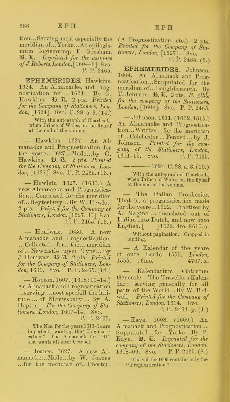 tion...Serving most especially the meridian of...Yorke...Ad epilogis- mum logismumq; E. Gresham. 33. 21. Imprinted for the assignes of J.Robert8,London, [ 1604-6]. 8vo. P. P. 2465. EPHEMERIDES. Hawkins. 1624. An Almanacke, and Prog- nostication for ... 1624 ... By G. Hawkins. 33. 2L. 2 pts. Printed for the Company of Stationers, Lon- don, [1624]. 8vo. C. 28. a. 3. (14.) With the autograph of Charles I., ■when Prince of Wales, on the flyleaf at the end of the volume. — Hawkins. 1627. An Al- manacke' and Prognostication for the yeare...1627...Made...hy G. Hawkins. 33. %. 2 pts. Printed for the Company of Stationers, Lon- don, [1627]. 8vo. P. P. 2465. (13.) — Hewlett. 1627. (1630.) A new Almanacke and Prognostica- tion... Composed for the meridian of...Heytesbury...By W. Hewlet. 2 pts. Printed for the Company of Stationers, London, [1627, 30]. 8vo. P. P. 2465. (13.) — Honiwax. 1630. A new Almanacke and Prognostication. ... Collected... for...the... meridian of... Newcastle upon Tyne...By J. Honiwax. 33. 21. 2 pts. Printed for the Company of Stationers, Lon- don, 1630. 8vo. P. P. 2465. (14.) — Hopton. 1607. (1608; 11-14.) An Almanack and Prognostication ...serving...most speciall the lati- tude ... of Shrewsbury ... By A. Hopton. For the Company of Sta- tioners, London, 1607-14. 8vo. P. P. 2465. The Nos. for the years 1613-14 are imperfect; wanting the  Prognosti- cation. The Almanack for 1614 also wants all after October. — Joanes. 1627. A new Al- manacke... Made... by W. Joanes ...for the meridian of...Chester. (A Prognostication, etc.) 2 pts. Printed for the Company of Sta- tioners, London, [1627]. 8vo. P. P. 2465*. (5.) EPHEMERIDES. Johnson. 1604. An Almanack and Prog- nostication... Supputated for the meridian of...Loughborough. By T.Johnson. 33.1L. 2 pts. E. Allde for the company of the Stationers, London, [1604]. 8vo. P. P. 2465. — Johnson. 1611. (1612,1615.) An Almanacke and Prognostica- tion... Written... for the meridian of... Colchester ... Penned ... by J. Johnson. Printed for the com- pany of the Stationers, London, 1611-15. 8vo. P. P. 2465. 1624. C. 28. a. 3. (10.) With the autograph of Charles I., when Prince of Wales, on the flyleaf at the end of the volume. — The Italian Prophecier. That is, a prognostication made for the yeere... 1622. Practised by A. Magino ... translated out of Italian into Dutch, and now into English. [ ] 1622. 4to. 8610. a. Without pagination. Cropped in binding. — A Kalendar of the yeare of oure Lorde 1555. London, 1555. 16mo. 4707. a. — Kalendarium Viatorium Generale. The Travellers Kalen- dar : serving generally for all parts of the World...By W. Bed- well. Printed for the Company of Stationers, London, 1614. 8vo. P. P. 2464. g. (1.) — Kaye. 1608. (1609.) An Almanack and Prognostication... Sujjputated... for... Yorke... By B. Kaye. 33. 2. Imprinted for the company of the Slacioners, London, 1608-09. 8vo. P. P. 2465. (8.) The vol. for 1609 contains only the  Prognostication.