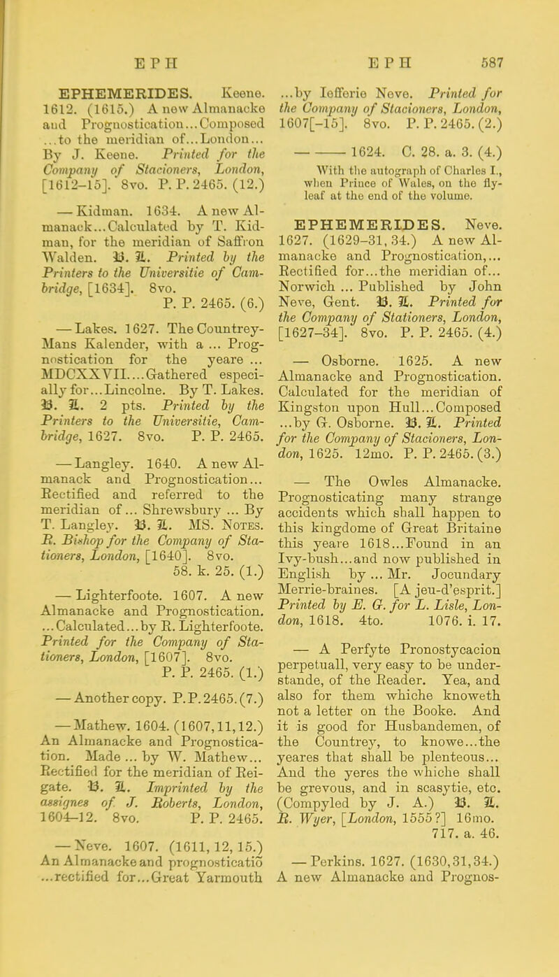 EPHEMERIDES. Keene. 1612. (1615.) A new Almanacke aud Prognostication... Composed ...to the meridian of...London... By J. Keene. Printed for the Company of Stacioners, London, [1612-15]. 8vo. P. P. 2465. (12.) — Kidman. 1634. A new Al- manack... Calculated by T. Kid- man, for the meridian of Saffron Walden. 33. 3L Printed by the Printers to the Universitie of Cam- bridge, [1634]. 8vo. P. P. 2465. (6.) — Lakes. 1627. TheCountrey- Mans Kalender, with a ... Prog- nostication for the yeare ... MDCXXVII....Gathered especi- ally for...Lincolne. By T. Lakes. 33. 51. 2 pts. Printed by the Printers to the Universitie, Cam- bridge, 1627. 8vo. P. P. 2465. — Langley. 1640. A new Al- manack and Prognostication... Rectified and referred to the meridian of... Shrewsbury ... By T. Langley. 33. 2,. MS. Notes. B. B'mliop for the Company of Sta- tioners, London, [1640]. 8vo. 58. k. 25. (1.) — Lighterfoote. 1607. A new Almanacke and Prognostication. ...Calculated...by E. Lighterfoote. Printed for the Company of Sta- tioners, London, [1607]. 8vo. P. P. 2465. (1.) — Another copy. P.P. 2465. (7.) — Mathew. 1604. (1607,11,12.) An Almanacke and Prognostica- tion. Made ... by W. Mathew... Rectified for the meridian of Rei- gate. 13. 2L. Lmprinted by the assignes of. J. Roberts, London, 1604-12. 8vo. P. P. 2465. — Neve. 1607. (1611,12,15.) An Almanacke and prognosticatio ...rectified for...Great Yarmouth ...by Iefferie Neve. Printed for the Company of Stacioners, London, 1607[-15]. 8vo. P. P. 2465. (2.) 1624. C. 28. a. 3. (4.) With the autograph of Charles I., when Prince of Wales, on the fly- leaf at the end of the volume. EPHEMERIDES. Neve. 1627. (1629-31,34.) A new Al- manacke and Prognostication,... Rectified for...the meridian of... Norwich ... Published by John Neve, Gent. 23. %, Printed for the Company of Stationers, London, [1627-34]. 8vo. P. P. 2465. (4.) — Osborne. 1625. A new Almanacke and Prognostication. Calculated for the meridian of Kingston upon Hull...Composed ...by G. Osborne. 33. 2. Printed for the Company of Stacioners, Lon- don, 1625. 12mo. P. P. 2465. (3.) — The Owles Almanacke. Prognosticating many strange accidents which shall happen to this kingdome of Great Britaine this yeare 1618...Found in an Ivy-bush...and now published in English by ... Mr. Jocundary Merrie-braines. [A jeu-d'esprit.] Printed by E. G. for L. Lisle, Lon- don, 1618. 4to. 1076. i. 17. — A Perfyte Pronostycacion perpetuall, very easy to be under- stande, of the Reader. Yea, and also for them whiche knoweth not a letter on the Booke. And it is good for Husbandemen, of the Countrey, to knowe...the yeares that shall be plenteous... And the yeres the whiche shall be grevous, and in scasytie, etc. (Compyled by J. A.) 33. S. B. Wyer, [London, 1555?] 16mo. 717. a. 46. — Perkins. 1627. (1630,31,34.) A new Almanacke and Prognos-