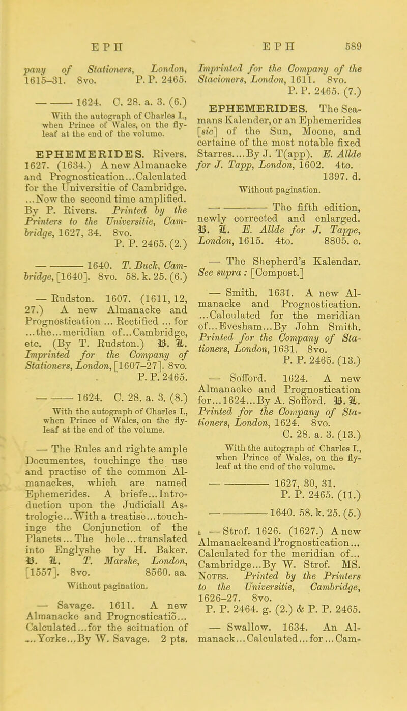 pany of Stationers, London, 1615-31. 8vo. P. P. 2465. 162-1. C. 28. a. 3. (6.) With tho autograph of Charles I., when Prince of Wales, on the fly- leaf at the end of the volume. EPHEMERIDES. Rivers. 1627. (1634.) AnewAlmanacke and Prognostication... Calculated for the Universitie of Cambridge. ...Now the second time amplified. By P. Eivers. Printed by the Printers to the Universitie, Cam- bridge, 1627, 34. 8vo. P. P. 2465. (2.) 1640. T. Buck, Oam- bridge, [1640]. 8vo. 58. k. 25. (6.) — Rudston. 1607. (1611, 12, 27.) A new Almanacke and Prognostication ... Rectified ... for ... the... meridian of... Cambridge, etc. (By T. Rudston.) 23. &. Imprinted for the Company of Stationers, London, [1607-27]. 8vo. P. P. 2465. 1624. C. 28. a. 3. (8.) With the autograph of Charles I., when Prince of Wales, on the fly- leaf at the end of the volume. — The Rules and righte ample Documentes, touchinge the use and practise of the common Al- manackes, which are named Ephemerides. A briefe...Intro- duction upon the Judiciall As- trologie... With a treatise... touch- inge the Conjunction of the Planets... The hole... translated into Englyshe by H. Baker. 23. 31. T. Mar she, London, [1557]. 8vo. 8560. aa. Without pagination. — Savage. 1611. A new Almanacke and Prognostication. Calculated...for the scituation of Yorke...By W. Savage. 2 pts. Imprinted for the Company of the Stacioners, London, 1611. 8vo. P. P. 2465. (7.) EPHEMERIDES. The Sea- mans Kalender,or an Ephemerides [sic] of the Sun, Moone, and certaine of the most notable fixed Starres....By J. T(app). E. Allde for J. Tapp, London, 1602. 4to. 1397. d. Without pagination. The fifth edition, newly corrected and enlarged. 23. S. E. Allde for J. Tappe, London, 1615. 4to. 8805. c. — The Shepherd's Kalendar. See supra: [Compost.] — Smith. 1631. A new Al- manacke and Prognostication. ...Calculated for the meridian of...Evesham...By John Smith. Printed for the Company of Sta- tioners, London, 1631. 8vo. P. P. 2465. (13.) — Sofford. 1624. A new Almanacke and Prognostication for... 1624...By A. Sotibrd. 23. &. Printed for the Company of Sta- tioners, Ijondon, 1624. 8vo. C. 28. a. 3. (13.) With the autograph of Charles I., when Prince of Wales, on the fly- leaf at the end of the volume. 1627, 30, 31. P. P. 2465. (11.) 1640. 58. k. 25. (5.) t — Strof. 1626. (1627.) Anew Almanackeand Prognostication... Calculated for the meridian of... Cambridge...By W. Strof. MS. Notes. Printed by the Printers to the Universitie, Cambridge, 1626-27. 8vo. P. P. 2464. g. (2.) & P. P. 2465. — Swallow. 1634. An Al- manack ... Calculated... for... Cam-