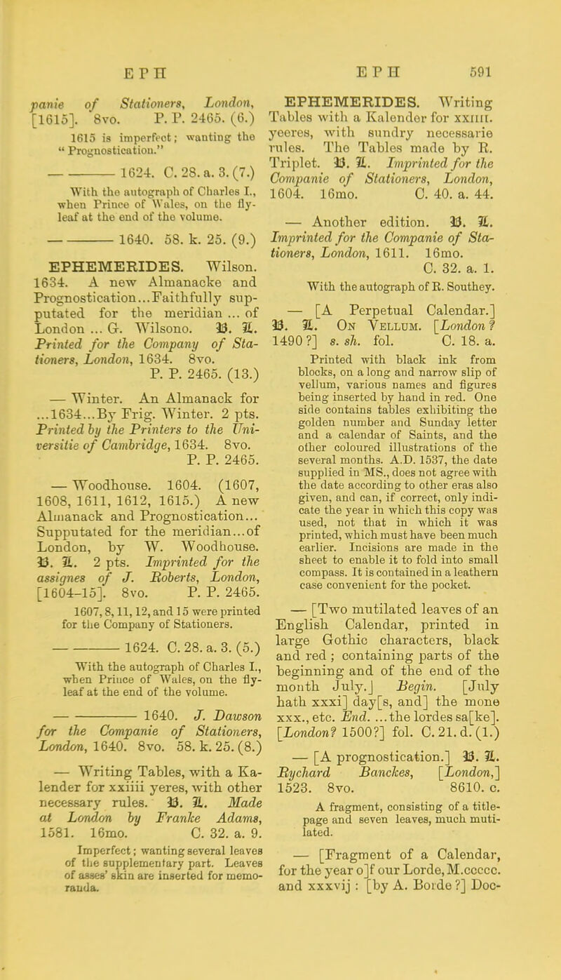 panie of Stationers, London, [1615]. 8vo. P. P. 2465. (6.) 1615 is imperfeot; wanting the  Prognostication. 1624. C. 28. a. 3.(7.) With the autograph of Charles I., when Prince of Wales, on the fly- leal* at the end of the volume. 1640. 58. k. 25. (9.) EPHEMERIDES. Wilson. 1634. A new Almanacke and Prognostication... Faithfully sup- putated for the meridian ... of London ... G. Wilsono. 13. Z. Printed for the Company of Sta- tioners, London, 1634. 8vo. P. P. 2465. (13.) — Winter. An Almanack for ...1634...By Frig. Winter. 2 pts. Printed by the Printers to the Uni- versitie of Cambridge, 1634. 8vo. P. P. 2465. — Woodhouse. 1604. (1607, 1608, 1611, 1612, 1615.) A new Almanack and Prognostication... Supputated for the meridian...of London, by W. Woodhouse. 33. Z. 2 pts. Lmprinted for the assignes of J. Roberts, London, [1604-15]. 8vo. P. P. 2465. 1607,8,11,12, and 15 were printed for the Company of Stationers. 1624. C. 28. a. 3. (5.) With the autograph of Charles I., when Prince of Wales, on the fly- leaf at the end of the volume. 1640. J. Dawson for the Companie of Stationers, London, 1640. 8vo. 58. k. 25. (8.) — Writing Tables, with a Ka- lender for xxiiii yeres, with other necessary rules. 33. EL. Made at London by Franke Adams, 1581. 16mo. C. 32. a. 9. Imperfect; wanting several leaves of the supplementary part. Leaves of asses' skin are inserted for memo- randa. EPHEMERIDES. Writing Tables with a Kalendor for xxiiii. yeeres, with sundry necessarie rules. The Tables made by R. Triplet. 33. 1L. Lmprinted for the Companie of Stationers, London, 1604. 16mo. C. 40. a. 44. — Another edition. 33. H. Lmprinted for the Companie of Sta- tioners, London, 1611. 16mo. C. 32. a. 1. With the autograph of R. Southey. — [A Perpetual Calendar.] 33. 2L On Vellum. [London f 1490 ?] s. sh. fol. C. 18. a. Printed with black ink from blocks, on a long and narrow slip of vellum, various names and figures being inserted by hand in red. One side contains tables exhibiting the golden number and Sunday letter and a calendar of Saints, and the other coloured illustrations of the several months. A.D. 1537, the date supplied in MS., does not agree with the date according to other eras also given, and can, if correct, only indi- cate the year in which this copy was used, not that in which it was printed, which must have been much earlier. Incisions are made in the sheet to enable it to fold into small compass. It is contained in a leathern case convenient for the pocket. — [Two mutilated leaves of an English Calendar, printed in large Gothic characters, black and red ; containing parts of the beginning and of the end of the month July.J Begin. [July hath xxxi] day[s, and] the mone xxx.,etc. End. ...thelordessa[ke]. [London? 1500?] fol. C.21.d.(l.) — [A prognostication.] 33. 21. Bychard Banckes, [London,] 1523. 8vo. 8610. c. A fragment, consisting of a title- page and seven leaves, much muti- lated. — [Fragment of a Calendar, for the year o]f our Lorde, M.ccccc. and xxxvij : [by A. Boide ?] Doc-