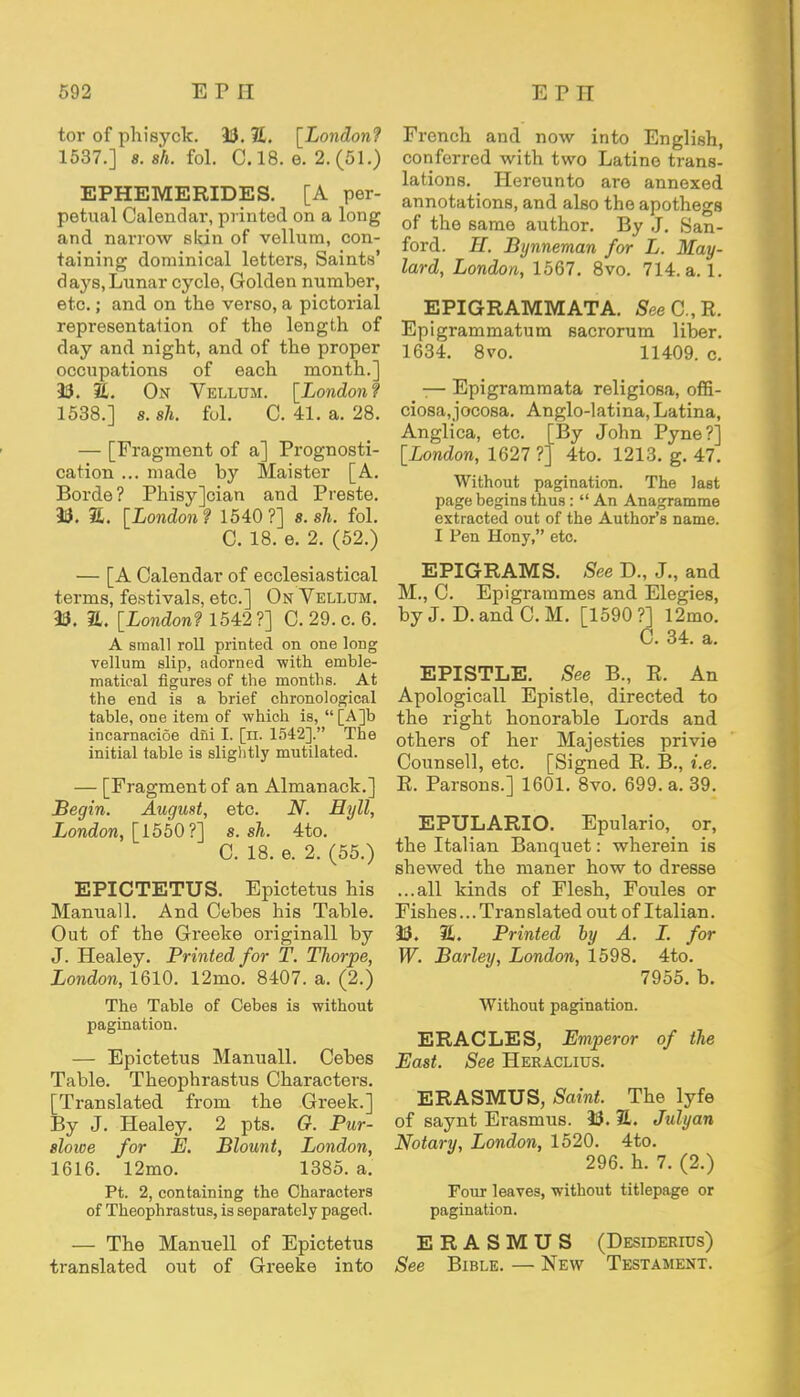 tor of phisyck. 33. JL. [London? 1537.] s.sh. fol. C. 18. e. 2.(51.) EPHEMERIDES. [A per- petual Calendar, printed on a long and narrow skin of vellum, con- taining dominical letters, Saints' days, Lunar cycle, Golden number, etc.; and on the verso, a pictorial representation of the length of day and night, and of the proper occupations of each month.] 33. 2L. On Vellum. [London? 1538.] s. ah. fol. C. 41. a. 28. — [Fragment of a] Prognosti- cation ... made by Maister [A. Borde? Phisy]cian and Presto. 33. 3£. [London? 1540?] s.sh. fol. C. 18. e. 2. (52.) — [A Calendar of ecclesiastical terms, festivals, etc.] On Vellum. 33. a. [London? 1542?] C. 29. c. 6. A small roll printed on one long vellum slip, adorned 'with emble- matical figures of the months. At the end is a brief chronological table, one item of which is, [A]b incarnacioe dni I. [n. 1542]. The initial table is slightly mutilated. — [Fragment of an Almanack.] Begin. August, etc. JV. Hyll, London, [1550?] s.sh. 4to. C. 18. e. 2. (55.) EPICTETUS. Epictetus his Manuall. And Cebes his Table. Out of the Greeke originall by J. Healey. Printed for T. Thorpe, London, 1610. 12mo. 8407. a. (2.) The Table of Cebes is without pagination. — Epictetus Manuall. Cebes Table. Theophrastus Characters. [Translated from the Greek.] By J. Healey. 2 pts. O. Pur- slowe for E. Blount, London, 1616. 12mo. 1385. a. Pt. 2, containing the Characters of Theophrastus, is separately paged. — The Manuell of Epictetus translated out of Greeke into French and now into English, conferred with two Latine trans- lations. Hereunto are annexed annotations, and also the apothegs of the same author. By J. San- ford. H. Bynneman for L. May- lard, London, 1567. 8vo. 714. a. 1. EPIGRAMMATA. See C, It. Epigrammatum sacrorum liber. 1634. 8vo. 11409. c. -— Epigrammata religiosa, offi- ciosa,jocosa. Anglo-latina, Latina, Anglica, etc. [By John Pyne?] [London, 1627 ?] 4to. 1213. g. 47. Without pagination. The last page begins thus:  An Anagramme extracted out of the Author's name. I Pen Hony, etc. EPIGRAMS. See D., J., and M., C. Epigrammes and Elegies, by J. D. and C. M. [1590?] 12mo. C. 34. a. EPISTLE. See B., E. An Apologicall Epistle, directed to the right honorable Lords and others of her Majesties privie Counsell, etc. [Signed R. B., i.e. R. Parsons.] 1601. 8vo. 699. a. 39. EPULARIO. Epulario, or, the Italian Banquet: wherein is shewed the maner how to dresse ...all kinds of Flesh, Foules or Fishes... Tran slated out of Italian. 33. 2. Printed by A. L. for W. Barley, London, 1598. 4to. 7955. b. Without pagination. ERACLES, Emperor of the East. See Heraclius. ERASMUS, Saint. The lyfe of saynt Erasmus. 33. 2L. Julyan Notary, London, 1520. 4to. 296. h. 7. (2.) Four leaves, without titlepage or pagination. ERASMUS (Desidekius) See Bible. — New Testament.