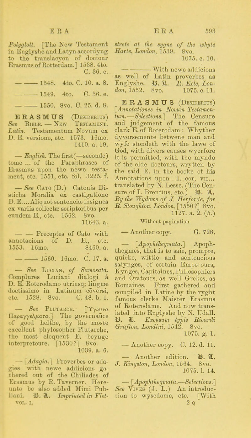 Polyglott. [The New Testament in Euglyshe and Latyn acoordyng to the translacyon of dootour Erasmus of Rotterdam.] 1538. 4to. C. 36. e. 1548. 4to. C. 10. a. 8. 1549. 4to. C. 36. e. 1550. 8vo. C. 25. d. 8. ERASMUS (Desiderius) See Bible. — New Testament. Latin. Testamentum Novum ex D. E. versione, etc. 1573. 16ino. 1410. a. 19. — English. The first(—seconde) tome ... of the Paraphrases of Erasmus upon the newe testa- ment, etc. 1551, etc. fol. 3225. f. — See Cato (D.) Catonis Di- sticha Moralia ex castigatione D. E....Aliquot sentenciseinsignes ex variis collectae scriptoribus per eundem E., etc. 1562. 8vo. 11643. a. Preceptes of Cato with annotacions of D. E., etc. 1553. 16mo. 8460. a. 1560. 16mo. C. 17. a. — See Lucian, of Samosata. Complures Luciani dialogi a D. E. Roterodamo utriusq; lingufe doctissimo in Latinum coversi, etc. 1528. 8vo. C. 48. b. 1. — See Plutarch. ['Yyieiva IlapayyeA/L».ara.] The governance of good helthe, by the moste excellent phylosopher Plutarche, the most eloquent E. beynge interpretoure. [1530?] 8vo. 1039. a. 6. — [Adagio,.] Proverbes or ada- gies with newe addicions ga- thered out of the Chiliades of Erasmus by R. Taverner. Here- unto be also added Mi mi Pub- liani. 33. 31. Lmpritded in Flet- VOL. I. slrcte at the sygne of the whyte Harte, London, 1539. 8vo. 1075. o. 10. With newe addicions as well of Latin proverbes as Englyshe. 33. 31. B. Kele, Lon- don, 1552. 8vo. 1075. c. 11. ERASMUS (Desiderius) [Annotationes in Novum Testamen- tum.—Selections.'] The Censure and judgement of the famous dark E. of Roterodam : Whyther dyvorsemente betwene man and wyfe stondeth with the lawe of God, with divers causes wyerfore it is permitted, with the mynde of the olde doctours, wrytten by the said E. in the booke of his Annotations upon...I. cor, vn... translated by N. Lesse. (The Cen- sure of I. Brentius, etc.) 33. it. By the Wydowe of J. Herforde, for B. Stoughton, London, [1550?] 8vo. 1127. a. 2. (5.) Without pagination. — Another copy. G. 728. — [Apophthegmata.] Apoph- thegmes, that is to saie, prompte, quicke, wittie and sentencious saiynges, of certain Emperours, Kynges, Capitaines, Philosophiers and Oratours, as well Grekes, as Romaines. First gathered and compiled in Latine by the ryght famous clerke Maister Erasmus of Roterodame. And now trans- lated into Englyshe by N. Udall. 33. 31. Excusum typis Bicardi Grafton, Londini, 1542. 8vo. 1075. g. 1. — Another copy. C. 12. d. 11. — Another edition. 33. 31. J. Kingston, London, 1564. 8vo. 1075. 1. 14. — [Apophthegmata.—Selections.] See Vives (J. L.) An introduc- tion to wysedome, etc. [With 2Q