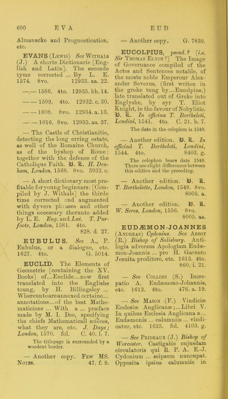 Almanacko and Prognostication, etc. EVANS (Lewis) See Witiials (J.) A shorte Dictionarie [Eng- lish and Latin]. The seconde tyme corrected ... By L. E. 1574. 8vo. 12933. aa. 22. 1586. 4to. 12935. bb. 14. 1599. 4to. 12932. c. 30. 1608. 8vo. 12934. a. 13. 1616. 8vo. 12935. aa. 37. — The Castlo of Christianitie, detecting the long erring estate, as well of the Romaine Church, as of the by shop of Rome: together with the defence of the Catholique Faith. 33. 3L. B. Den- ham, London, 1568. 8vo. 3932. c. — A short dictionary most pro- fitable for young beginners: [Com- piled by J. Withals] the thirde time corrected nnd augmented with dyvers phiases and other things necessary therunto added by L. E. Eng. and Lat. T. Pur- foote, London, 1581. 4to. 828. d. 27. EUBULUS. See A., P. Eubulus, or a dialogue, etc. 1627. 4to. G. 5014. EUCLID. The Elements of Geornetrie [containing the XV. Books] of ...Euclide...now first translated into the Englishe toung, by H. Billingsley ... Whereunto are annexed certaine... annotations...of the best Mathe- niaticiens ... With a ... praiface made by M. I. Dee, specifying the chiefe Mathematical! scieces, what they are, etc. J. Daye; London, 1570. fol. C. 40. 1. 7. The titlepage is surrounded by a woodcut border. — Another copy. Few MS. Notes. 47. f. 9. — Another copy. G. 7839. EUCOLPIUS, pseud.? [i.e. Sir Thomas Elyot ?] The Image of Governance compiled of the Actes and Sentences notable, of the moste noble Emperour Alex- ander Severus, (first writen in the greke tung by...Eucolpius,) late translated out of Greke into Englyshe, by syr T. Eliot Knight, in the favour of Nobylitie. 33. a. In officina T. Bertheleti, Londini, 1541. 4to. C. 21. b. 7. The date in the colophon is 1540. — Another edition. 33. E. In officina T. Bertheleti, Londini, 1544. 4to. 8403. g. The colophon bears date 1540. There are slight differences between this edition and the preceding. — Another edition. 33. 7L. T. Berthelette, London, 1549. 8vo. 8005. a. — Another edition. 33. 2L. W. Seres, London, 1556. 8vo. 8005. aa. EUD-53MON-JOANNES (Andreas) Cydonius. See Abbot (R.) Bishop of Salisbury. Anti- logia adversus Apologiam Eudse- mon-Joannis ... pro H. Gaineto Jesuita proditore, etc. 1613. 4to. 860. i. 21. — See Collins (S.) Incre- patio A. Eudasmono-Johannis, etc. 1612. 4to. 476. a. 19. — See Mason (F.) Vindicias Ecclesiae Anglicanae;...Libri V. In quibus Ecclesia Anglicana a... Eudsemonis ... calumniis ... vindi- cator, etc. 1625. fol. 4103. g. — See Prideaux (J.) Bishop of Worcester. Castigatio cujusdam circulatoris qui R. P. A. E.-J. Cydonium ... seipsum nuncupat. Opposita ipsius calumniis in