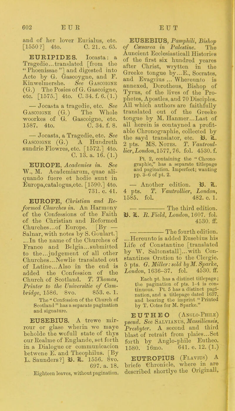 and of her lover Eurialus, etc. [1550?] 4to. C. 21. c. 65. EURIPIDES. Iocasta: a Tragedie...translated [from the  Phoenissae ] and digested into Acte by G. Gascoygne, and F. Kinwelmershe. See Gascoigne (G.) The Posies of G. Gascoigne, etc. [1575.] 4to. C. 34. f. 6. (1.) — Jocasta a tragedie, etc. See Gascoigne (G.) The Whole woorkes of G. Gascoigne, etc. 1587. 4to. C. 34. f. 8. — Jocasta, a Tragedie, etc. See Gascoigne (G.) A Hundreth sundrie Flowres, etc. [1572.] 4to. C. 13. a. 16. (1.) EUROPE, Academies in. See W., M. Academiarnm, quae ali- quando fuere et hodie sunt in Europa,catalogus,etc. [1590.] 4to. 731. c. 41. EUROPE, Christian and Be- formed Churches in. An Harmony of the Confessions of the Faith of the Christian and Reformed Churches...of Europe. [By — Salnar, with notes by S. Goulart.] ...In the name of the Churches of France and Belgia... submitted to the...judgement of all other Churches... Newlie translated out of Latine...Also in the end is added the Confession of the Church of Scotland. T. Thomas, Printer to the Universitie of Cam- bridge, 1586. 8vo. 853. e. 1. The  Confession of the Church of Scotland  has a separate pagination and signature. EUSEBIUS. A trewe mir- rour or glase wherin we maye beholde the wofull state of thys ourRealme of Englande, set forth in a Dialogue or communicacion betwene E. and Theophilus. [By L.Saunders?] 33. 2L 1556. 8vo. 697. a. 18. Eighteen leaves, without pagination. EUSEBIUS, Pamphili, Bishop of Cmsarea in Palestine. The Auncient Ecclesiasticall Histories of the first six hundred yeares after Christ, wrytten in the Greeke tongue by...E., Socrates, and Evagrius ... Whereunto is annexed, Dorotheus, Bishop of Tyrus, of the lives of the Pro- phetes, Apostles, and 70 Disciples. All which authors are faithfully translated out of the Greeke tongue by M. Hammer...Last of all herein is contayned a profit- able Chronographie, collected by the sayd translator, etc. 33. 1L. 2 pts. MS. Notes. T. Vautroul- lier,London,1577,76. fol. 4530. f. Pt. 2, containing the Chrono graphie, has a separate titlepago and pagination. Imperfect; wanting pp. b-G of pt. 2. — Another edition. 33. JL. 4 pts. T. Yantr oilier, London, 1585. fol. 482. c. 1. The third edition. 33. 1. B. Field, London, 1607. fol. 4530. ff. The fourth edition. ...Hereunto is added Eusebius his Life of Constantine [translated by W. Saltonstall]...with Con- stantines Oration to the Clergie. 5 pts. G. Miller .-sold byM. Sparhe, London, 1636-37. fol. 4530. ff. Each pt. has a distinct titlepage; the pagination of pts. 1-4 is con- tinuous. Pt. 5 has a distinct pagi- nation, and a titlepage dated 1637, and bearing the imprint Printed by T. Cotes for M. Sparke. E U T H E O (Anglo-Piiii.e) pseud. See Salvianus, Massiliensis, Presbyter. A second and third blast of retrait from plaies...Set forth by Anglo-phile Eutheo. 1580. 16mo. 641. e. 12. (1.) EUTROPIUS (Flavids) A briefe Chronicle, where in are described shortlye the Originall,