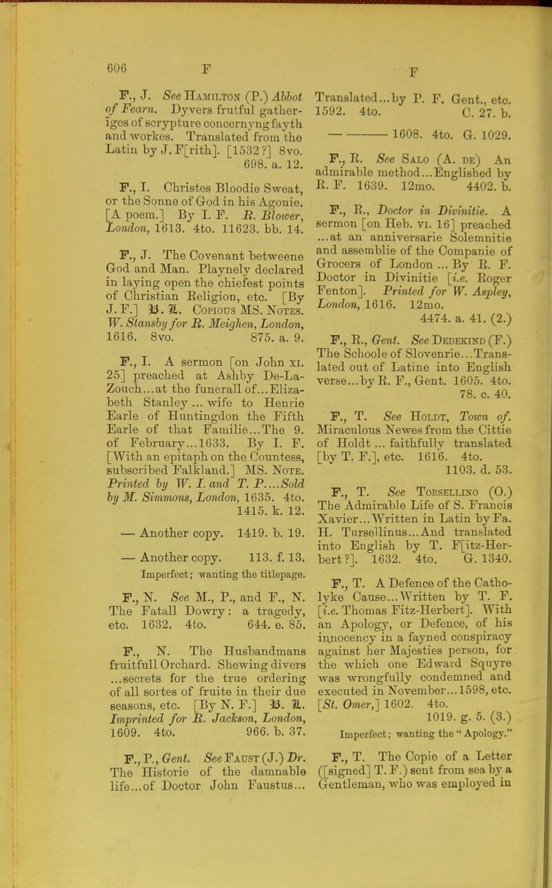 P., J. See Hamilton (P.) Ahhot of Fearn. Dy vers frutful gather- iges of sciypture concornyng fay th and workes. Translated from the Latin by J. F[ritli]. [1532?] 8vo. 698. a. 12. F., I. Christes Bloodie Sweat, or the Sonne of God in his Agonie. [A poem.] By I. F. B. Blower, London, 1613. 4to. 11623. bb. 14. P., J. The Covenant betweene God and Man. Playnely declared in laying open the chiefest points of Christian Eeligion, etc. [By J.F.] Copious MS. Notes. W. Stansby for B. Meighen, London, 1616. Bvo. 875. a. 9. P., I. A sermon [on John xi. 25] preached at Ashby De-La- Zouch...at the funerall of...Eliza- beth Stanley ... wife to Henrie Earle of Huntingdon the Fifth Earle of that Familie...The 9. of February... 1633. By I. F. [With an epitaph on the Countess, subscribed Falkland.] MS. Note. Printed by W. I. and T. P....Sold by M. Simmons, London, 1635. 4to. 1415. k. 12. — Another copy. 1419. b. 19. — Another copy. 113. f. 13. Imperfect; wanting the titlepage. P., N. See M., P., and F., N. The Fatall Dowry: a tragedy, etc. 1632. 4to. 644. e. 85. P., N. The Husbandmans fruitfull Orchard. Shewing divers ...secrets for the true ordering of all sortes of fruite in their due seasons, etc. [By N. F.] 13. a. Imprinted for B. Jackson, London, 1609. 4to. 966. b. 37. P., P., Gent. See Faust (J.) Br. The Historic of the damnable life...of Doctor John Faustus... F Translated...by P. F. Gent,, etc. 1592. 4to. C. 27. b. 1608. 4to. G. 1029. P., E. See Salo (A. de) An admirable method...Englished by E. F. 1639. 12mo. 4402. b. P., E., Doctor in Divinitie. A sermon [on Heb. vi. 16] preached ...at an anniversarie Solemnitie and assemblie of the Companie of Grocers of London ... By E. F. Doctor in Divinitie [i.e. Eoger Fenton]. Printed for W. Aspley, London, 1616. 12mo. 4474. a. 41. (2.) P., E., Gent. See Dedekind (F.) The Schoole of Slovenrie...Trans- lated out of Latine into English verse...by E. F., Gent. 1605. 4to. 78. c. 40. P., T. See HoLDT, Town of. Miraculous Newes from the Cittie of Holdt ... faithfully translated [by T. F.], etc. 1616. 4to. 1103. d. 53. P., T. See ToRSELLiNO (0.) The Admirable Life of S. Francis Xavier... Written in Latin by Fa. H. Tursellinus...And translated into English by T. F[itz-Her- bert?]. 1632. 4to. G. 1340. P., T. A Defence of the Catho- lyke Cause...Written by T. F. [i.e. Thomas Fitz-Herbert]. With an Apology, or Defence, of his injnocency in a fayned conspiracy against her Majesties person, for the which one Edward Squyre was wrongfully condemned and executed in November... 1598, etc. [St. Omer,'] 1602. 4to. 1019. g. 5. (3.) Imperfect; wanting the  Apology. P., T. The Copie of a Letter ([signed] T. F.) sent from sea by a Gentleman, who was employed in