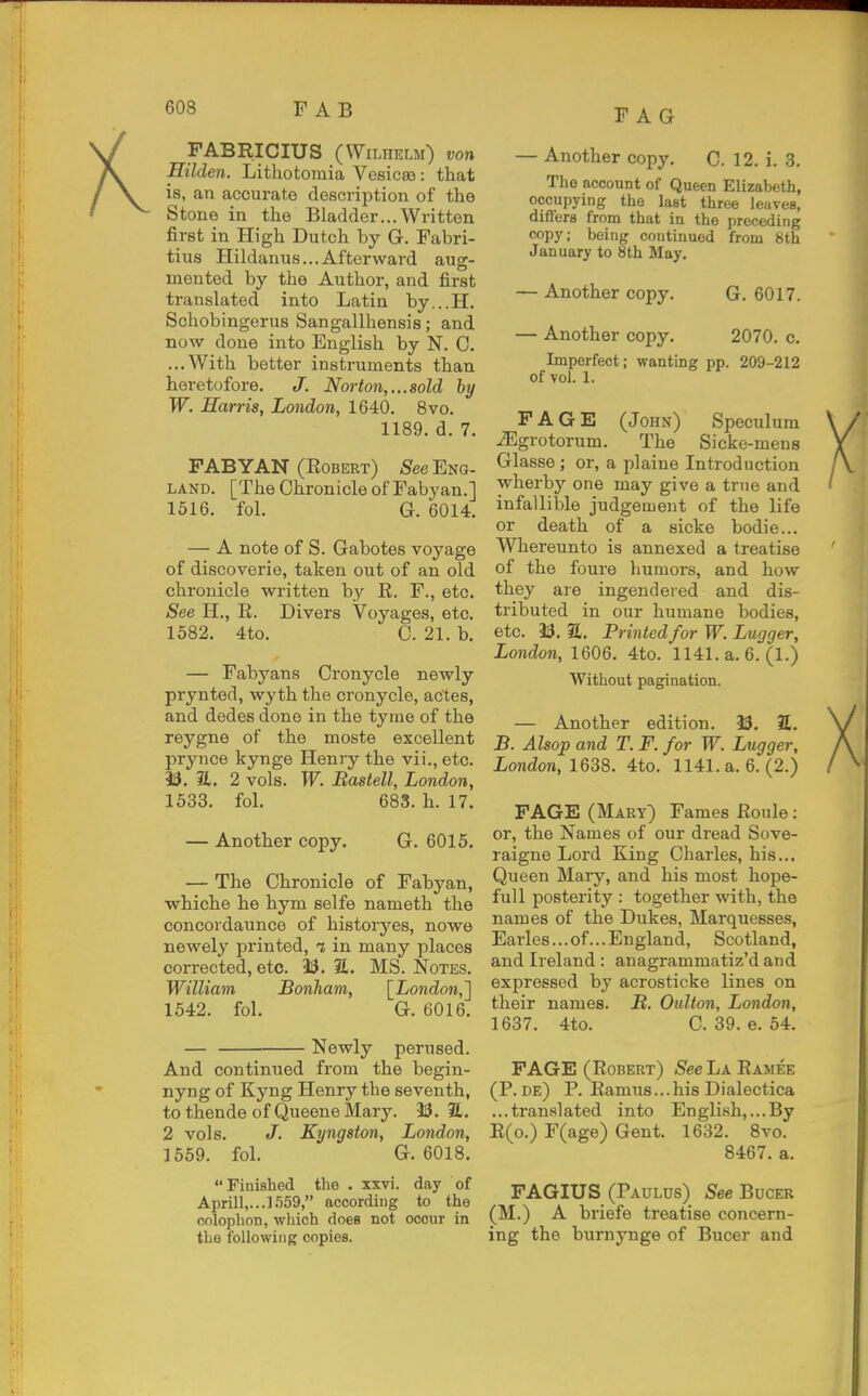 PAG FABRICIUS (Wilhelm) von Hilden. Lithotomia Vesic89: that is, an accurate description of the Stone in the Bladder...Written first in High Dutch by G. Fabri- tius Hildanus...Afterward aug- mented by the Author, and first translated into Latin by...H. Schobingerus Sangallhensis; and now done into English by N. 0. ...With better instruments than heretofore. J. Norton,...sold by W. Harris, London, 1640. 8vo. 1189. d. 7. FABYAN (Robert) S^ee Eng- land. [The Chronicle of Pabyan.] 1516. fol. G. 6014. — A note of S. Gabotes voyage of discoverie, taken out of an old chronicle written by R. F., etc. See H., R. Divers Voyages, etc. 1582. 4to. C. 21. b. — Fabyans Cronycle newly prynted, wyth the cronycle, actes, and dedes done in the tyme of the reygne of the moste excellent prynce kynge Henry the vii., etc. 13. 21. 2 vols. W. Bastell, London, 1533. fol. 683. h. 17. — Another copy. G. 6015. — The Chronicle of Fabyan, whiche he hym selfe nameth the concordaunce of historyes, nowe newely printed, i in many places corrected, etc. 23. S. MS. Notes. William Bonham, [London,'] 1542. fol. G. 6016. — Newly perused. And continued from the begin- nyng of Kyng Henry the seventh, to thende of Queene Mary. 33. E. 2 vols. J. Kyngston, London, 1559. fol. G. 6018, Finished the . xxvi. day of April^.-.l-'iSQ, according to the colophon, which does not occur in the following copies. — Another copy. C. 12. i. 3. The account of Queen Elizabeth, occupying the last three leaves, differs from that in the preceding copy; being continued from 8th January to 8th May. — Another copy. G. 6017. — Another copy. 2070. c. Imperfect; wanting pp. 209-212 of vol. 1. F A G E (John) Speculum -^grotorum. The Sicke-mens Glasse; or, a plaine Introduction vi^herby one may give a true and infallible judgement of the life or death of a sicke bodie... Whereunto is annexed a treatise of the foure humors, and how they are ingendered and dis- tributed in our humane bodies, etc. 33. 31. Printed for W. Lugger, London, 1606. 4to. 1141. a. 6. (1.) Without pagination. — Another edition. 33. 2£. B. Alsop and T. F. for W. Lugger, London, 1638. 4to. 1141. a. 6. (2.) FAGE (Mary) Fames Roule: or, the Names of our dread Sove- raigne Lord King Charles, his... Queen Mary, and his most hope- full posterity : together with, the names of the Dukes, Marquesses, Earles... of... England, Scotland, and Ireland: anagrammatiz'd and expressed by acrosticke lines on their names. B. Oulton, London, 1637. 4to. C. 39. e. 54. FAGE (Robert) See La Ramee (P. de) p. Ramu8...his Dialectica ...translated into English,...By R(o.) F(age) Gent. 1632. 8vo. 8467. a. FAGIUS (Paulus) See Bucer (M.) A briefe treatise concern- ing the burnynge of Bucer and