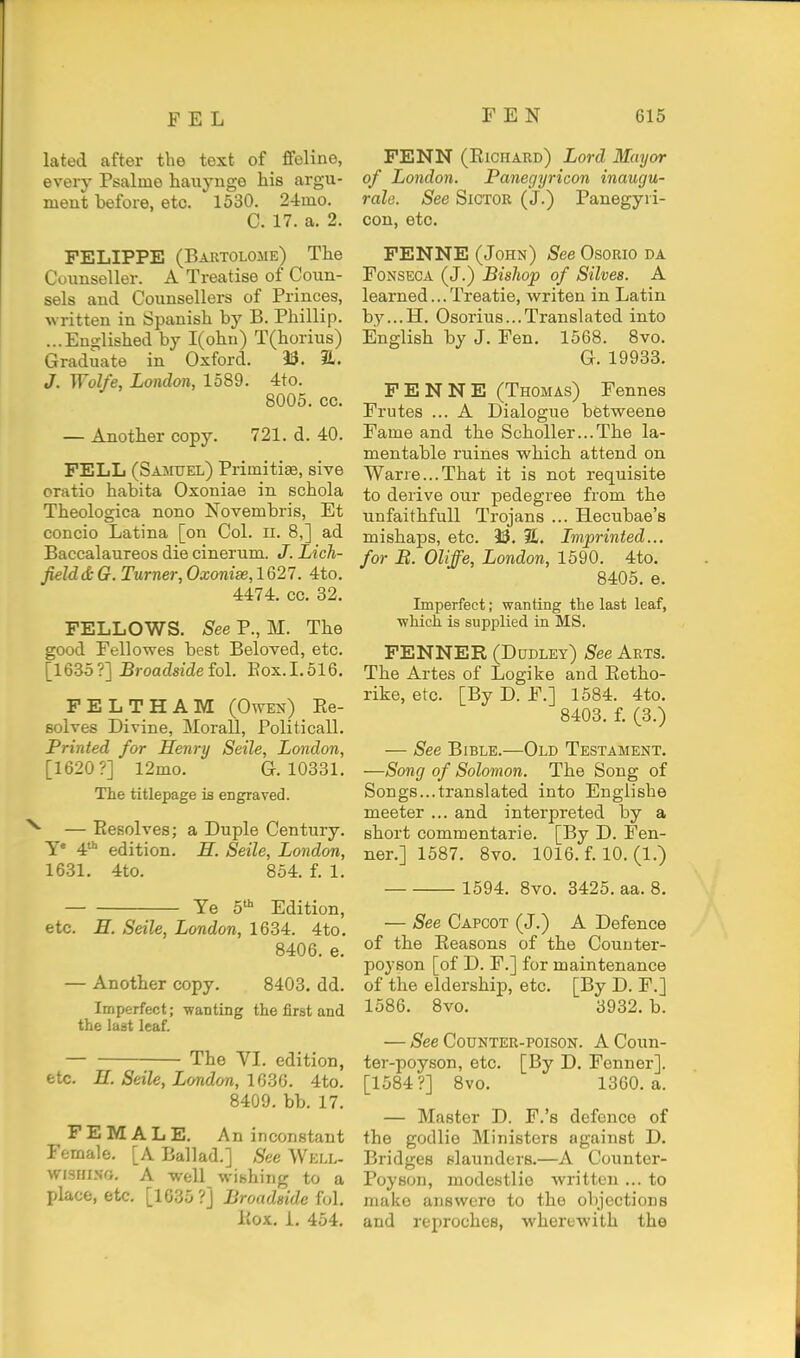 lated after the text of fifeline, every Psalme hauynge his argu- ment before, etc. 1530. 24mo. C. 17. a. 2. FELIPPE (Bartolome) The Cuuuseller. A Treatise of Coun- sels and Counsellors of Princes, written in Spanish by B. Phillip. ...Englished by I(ohn) T(horius) Graduate in Oxford. 33. 3L. J. Wolfe, London, 1589. 4to. 8005. cc. — Another copy. 721. d. 40. FELL (Samuel) Primitiae, sive cratio habita Oxoniae in schola Theologica nono Novembris, Et concio Latina [on Col. ii. 8,] ad Baccalaureos die cinerum. J. Lich- fielddt G. Turner, Oxonise,l%21. 4to. 4474. cc. 32. FELLOWS. S'eeP., M. The good Fellowes best Beloved, etc. [1635 ?] Broadside fol. Box. 1.516. PELTHAM (Owen) Ee- solves Divine, Morall, Politicall. Printed for Henry Seile, London, [1620 ?] 12mo. G. 10331. The titlepage is engraved. ■ — Resolves; a Duple Century. T 4 edition. H. Seile, London, 1631. 4to. 854. f. 1. Ye 5' Edition, etc. E. Seile, London, 1634. 4to. 8406. e. — Another copy. 8403. dd. Imperfect; wanting the first and the last leaf. The VI. edition, etc. E. Seile, London, la^Cj. 4to. 8409. bb. 17. FEMALE. An inconstant Female. [A Ballad.] See Well- WI3HIS0, A well wishing to a place, etc. [1635?] Broadside M. Kox. i. 454. FENN (Richard) Lord Mayor of London. Panegyricon inaugu- rale. See Sictor (J.) Panegyri- con, etc. FENNE (John) See OsoRio da FoNSEOA (J.) Bishop of Silves. A learned...Treatie, writen in Latin by...H, Osorius...Translated into English by J. Fen. 1568. 8vo. G. 19933. FENNE (Thomas) Fennes Frutes ... A Dialogue betweene Fame and the Scholler...The la- mentable ruines which attend on Warre...That it is not requisite to derive our pedegree from the unfaithfuU Trojans ... Hecubae's mishaps, etc. 33. 31. Imprinted... for B. Oliffe, London, 1590. 4to. 8405. e. Imperfect; wanting the last leaf, ■which is supplied in MS. FENNER (Dudley) See Arts. The Artes of Logike and Eetho- rike, etc. [By D. F.] 1584. 4to. 8403. f. (3.) — See Bible.—Old Testament. —Song of Solomon. The Song of Songs...translated into Englishe meeter ... and interpreted by a short commentarie. [By D. Fen- ner.] 1587. 8vo. 1016. f. 10. (1.) 1594. 8vo. 3425. aa. 8. — See Capcot (J.) A Defence of the Reasons of the Couuter- poyson [of D. F.] for maintenance of the eldership, etc. [By D. F.] 1586. 8vo. 3932. b. — See CouNTER-poisoN. A Coun- ter-poyson, etc. [By D. Fenner]. [1584?] 8vo. 1360. a. — Master D. F.'s defence of the godlie Ministers against D. Bridges slaunders.—A Counter- Poyson, modestlie written ... to make answcro to the objections and reprochcs, wherewith the