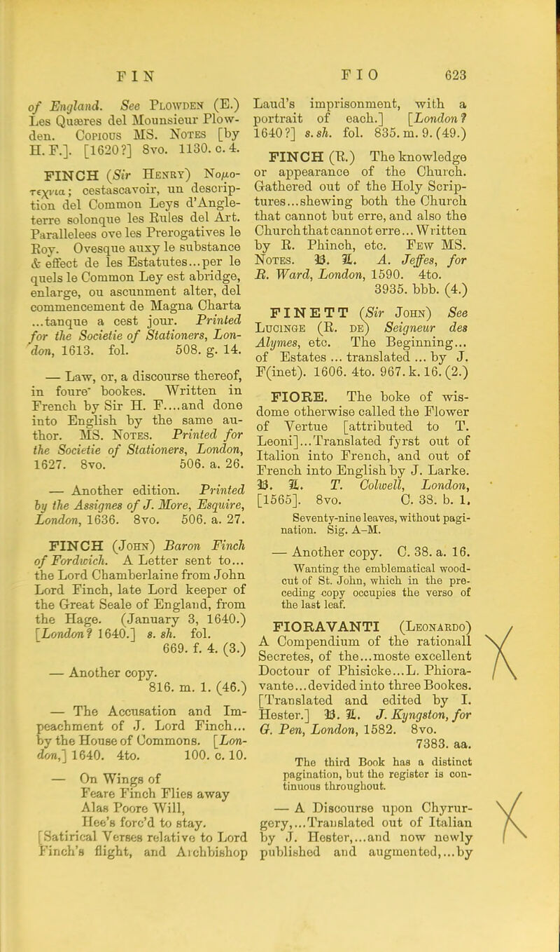 of England. See Plowden (E.) Les Quseres del Mounsieur Plow- den. Copious MS. Notes [by H.F.]. [1620?] 8vo. 1130. c. 4. FINCH {Sir Henry) No/xo- T€xvia; cestascavoir, un descrip- tion del Common Leys d'Angle- terre solonque les Rules del Art. Parallelees ove les Prerogatives le Eoy. Ovesque anxy le substance & efifect de les Estatutes...per le quels le Common Ley est abridge, enlarge, ou ascunment alter, del commencement de Magna Charta ...tanque a cest jour. Printed for the Societie of Stationers, Lon- don, 1613. fol. 508. g. 14. — Law, or, a discourse thereof, in foure' bookes. Written in French by Sir H. F....and done into English by the same au- thor. MS. Notes. Printed for the Societie of Stationers, London, 1627. Bvo. 506. a. 26. — Another edition. Printed hy the Assignes of J. More, Esquire, London, 1636. Bvo. 506. a. 27. PINCH (John) Baron Finch of Fordicich. A Letter sent to... the Lord Chamberlaine from John Lord Finch, late Lord keeper of the Great Seale of England, from the Hage. (January 3, 1640.) [London? 1640.] s. sh. fol. 669. f. 4. (8.) — Another copy. 816. m. 1. (46.) — The Accusation and Im- peachment of J. Lord Finch... by the House of Commons. [Lon- don,] 1640. 4to. 100. 0.10. — On Wings of Feare Finch Flies away Alas Poore Will, Hee's forc'd to stay. [Satirical Verses relative to Lord Finch's flight, and Archbishop Laud's imprisonment, with a portrait of each.] [London'? 1640?] s.sh. fol. 835. m. 9.(49.) FIN C H (B.) The knowledge or appearance of the Church. Gathered out of the Holy Scrip- tures... shewing both the Church that cannot but erre, and also the Church that cannot erre... Written by R. Phinch, etc. Few MS. Notes. 30. %, A. Jeffes, for B. Ward, London, 1590. 4to. 3935. bbb. (4.) FINETT (Sir John) See LuoiNGE (R. de) Seigneur des Alymes, etc. The Beginning... of Estates ... translated ... by J. F(inet). 1606. 4to. 967. k. 16. (2.) FIORE. The boke of wis- dome otherwise called the Flower of Vertue [attributed to T. Leoni]...Translated fyrst out of Italion into French, and out of French into English by J. Larke. 90. a. T. Golwell, London, [1565]. 8vo. C. 38. b. 1. Seventy-nine leaves, without pagi- nation. Sig. A-M. — Another copy. C. 38. a. 16. Wanting the emblematical wood- cut of St. John, which in the pre- ceding copy occupies the verso of the last leaf. PIORAVANTI (Leonardo) A Compendium of the rationall Secretes, of the...moste excellent Doctour of Phisicke...L. Phiora- vante...devided into three Bookes. [Translated and edited by I. Hester.] 35. 21. J. Kyngston, for O. Pen, London, 1582. 8vo. 7383. aa. The third Book has a distinct pagination, but tho register is con- tinuous throughout. — A Discourse upon Chyrur- gery,,..Translated out of Italian by J. Hester,...and now newly published and augmented,...by