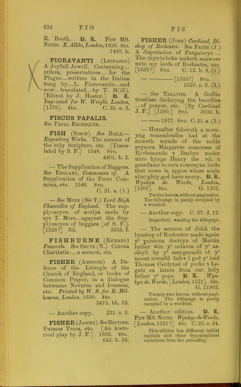 E. Booth. 33. 2t. Few MS. Notes. E. Allde, London, 1626. 4to. 7480. b. FIORAVANTI (Leonardo) A Joyful! Jewell. Coutayning... orders, preservatives ... for the Plague...written in the Italian tung by...L. Fiorovantie...and now...translated...by T. H(ill). [Edited by J. Hester.] 33. %. Imprinted for W. Wright, London, [1579]. 4to. C. 31. e. 5. FISCUS PAPALIS. See Papal Exchequer. FISH (Simon) See Bible.— Expository Works. The summe of the holy Scripture, etc. [Trans- lated by S. F.] 1548. 8vo. 4401. b. 2. — The Supplication of Beggers. See England, Commoners of. A Supplication of the Poore Com- mons, etc. 1546. 8vo. C. 21. a. (1.) — See More (Sir T.) Lord High Chancellor of England. The sup- plycacj'on of soulys made by syr T. More...agaynst the Sup- pi ycacyon of beggars [of S. F.]. [1528 ?] fol. 3935. f. FISHBURNE (Eichard) Funerals. See Shute (N.) Corona Charitatis:...a sermon, etc. FISHER (Ambrose) A De- fence of the Liturgie of the Church of England, or booke of Common Prayer, in a dialogue betweene Novatus and Irenaeus, etc. Printed by W. S. for B. Mil- bourne, London, 1630. 4to. 3476. bb. 53. — Another copy. 221. c. 3. FISHER (Jasper) 5eeBRiT0NS, Fuimus Trees, etc. [An histo- rical play by J. F.] 1633. 4to. 643. b. 53. FISHER (John) Cardinal, Bi- shop of Bochester. See Frith (J.) A disputacion of Purgatorye ... The thyrdeboke raaketh answers unto my lorde of Rochestre, etc. [1533?] Bvo. C. 12. b. 9. (1.) [1535?] Bvo. 1020. c. 2. (3.) — See Treatise. A Godlie treatisse declaryng the benefites ...of prayer, etc. [By Cardinal J. F.] [1560.] 8vo. 3932. b. 1577. 8vo. C. 21.a.(2.) — Hereafter foloweth a morn- yng remembi-auce had at the moneth mynde of the noble prynces Margarete countesse of Eychemonde t Darbye moder unto kynge Henry the . vii. i grandame to oure souerayne lorde that nowe is, uppon whose soule almyghty god have mercy. 33. 7L. Wynhyn de Worde, London, [1509]. 4to. G. 1202. Twelve leaves, without pagination. The titlepage is partly occupied by a woodcut. — Another copy. C. 37. d. 12. Imperfect; wanting the titlepage. — The sermon of John the bysshop of Eochester made again y puicious doctryn of Martin hither win y° octaves of y' as- cesyo by y° assygnemet of j moost revered fader i god y' lord Thomas Cardynal of yorke i Le- gate ex latere from our holy father y° pope. 33. 31. Wyn- kyn de Worde, [Londo7i, 1521]. 4to. G.11903. Twenty-two leaves, without pagi- nation. The titlepage is partly occupied by a woodcut. — Another edition. 33. 7L. Few MS. Notes. Wynhyn deWorde, [Lo?ido?i, 1521 ?] 4to. C. 25. 6.34. This edition has different initial capitals and other typographical variations from the preceding.