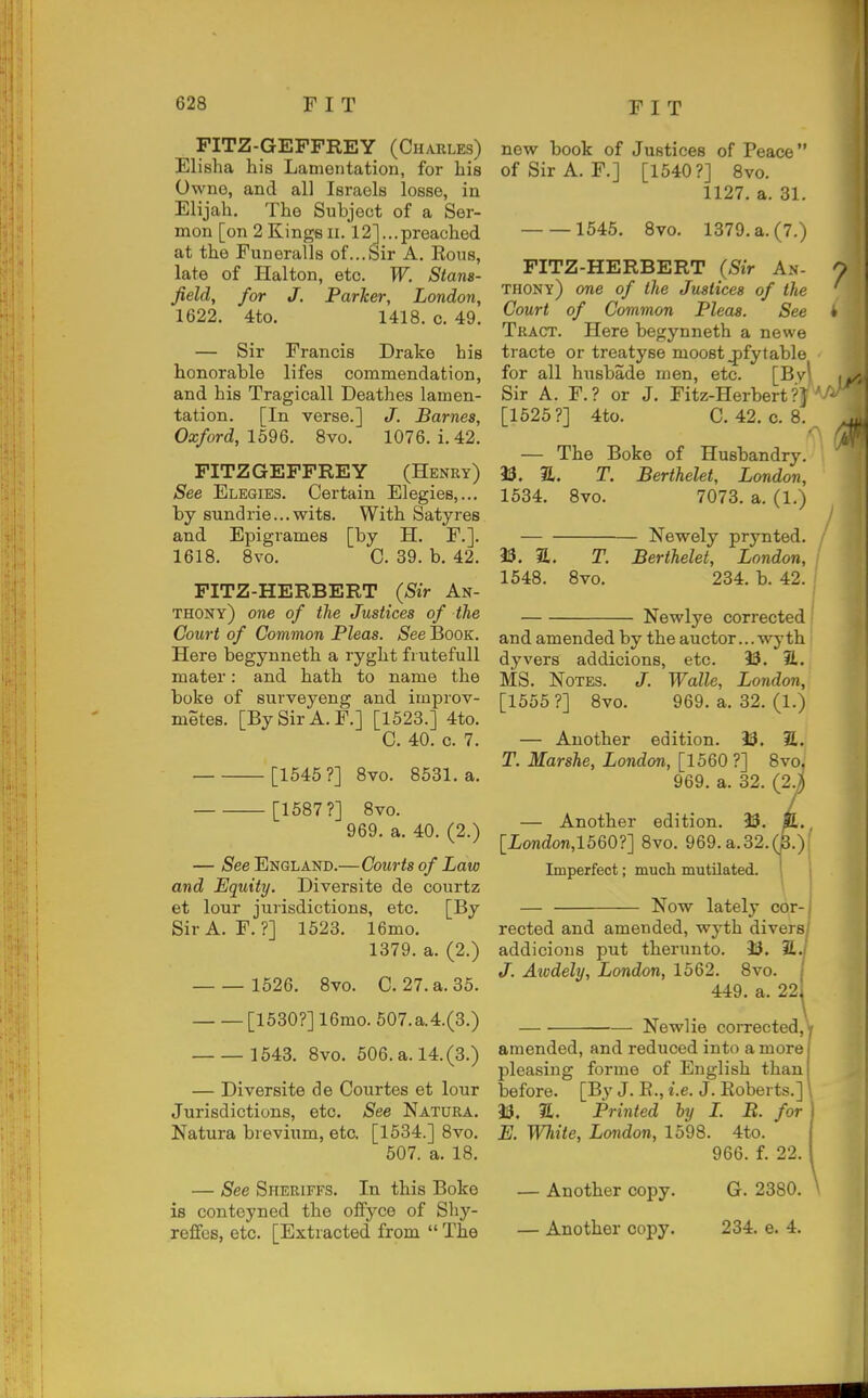 FITZ-GEFFREY (Charles) Elisha his Lamentation, for his Owne, and all Israels losse, in Elijah. The Subject of a Ser- mon [on 2 KingsII. 12]...preached at the Funeralls of...Sir A. Eous, late of Halton, etc. W. Stans- Jield, for J. Parker, London, 1622. 4to. 1418. c. 49. — Sir Francis Drake his bonorable lifes commendation, and his Tragioall Deathes lamen- tation. [In verse.] J. Barnes, Oxford, 1596. 8vo. 1076. i. 42. FITZ GEFFREY (Henry) See Elegies. Certain Elegies,... by sundrie...wits. With Satyres and Epigrames [by H. F.]. 1618. 8vo. C. 39. b. 42. PITZ-HERBERT (Sir An- thony) one of tlie Justices of the Court of Common Pleas. See IBooK. Here begynneth a ryght fiutefull mater: and hath to name the boke of surveyeng and improv- metes. [By Sir A. F.] [1523.] 4to. C. 40. c. 7. [1545?] Bvo. 8531. a. [1587?] 8vo. 969. a. 40. (2.) — /S'ee England.—Courts of Law and Equity. Diversite de courtz et lour jurisdictions, etc. [By Sir A. F. ?] 1523. 16mo. 1379. a. (2.) 1526. 8vo. C. 27. a. 35. [1530?] 16mo. 607.a.4.(3.) 1543. 8vo. 506. a. 14.(3.) — Diversite de Courtes et lour Jurisdictions, etc. See Natura. Natura brevium, etc. [1534.] 8vo. 507. a. 18. — See Sheriffs. In this Boke is conteyned the offyce of Shy- refifes, etc. [Extracted from  The new book of Justices of Peace of Sir A. F.] [1540?] 8vo. 1127. a. 31. 1645. 8vo. 1379. a. (7.) FITZ-HERBERT (Sir An- ^. thony) one of the Justices of the Court of Common Pleas. See 4 Tract. Here begynneth a newe tracte or treatyse moost^fytable for all husbade men, etc. [By\ , Sir A. F.? or J. Fitz-Herbert?)'/'^ [1525?] 4to. C. 42. c. 8. — The Boke of Husbandry. 9S. a. T. Berthelet, London, 1534. 8vo. 7073. a. (1.) Newely prynted. 53. a. T. Berthelet, London, 1548. Bvo. 234. b. 42. Newlye corrected' and amended by the auctor... wyth dyvers addicions, etc. 33. H. MS. Notes. J. Wallc, London, [1555 ?] 8vo. 969. a. 32. (1.) — Another edition. 33. S. T. Marshe, London, [1560 ?] 8vo. 969. a. 32. (2J) — Another edition. 33. K., [London,1560?] 8vo. 969. a.32.(3.); Imperfect; much mutilated. — Now lately cor- rected and amended, wyth divers/ addicions put therunto. 33. S./' J. Awdely, London, 1562. 8vo. \ 449. a. 22i Newlie corrected, y amended, and reduced into a more pleasing forme of English than before. [By J. E., i.e. J. Eoberts.] 33. a. Printed by I. B. for E. White, London, 1598. 4to. 966. f. 22. — Another copy. G. 2380. — Another copy. 234. e. 4.