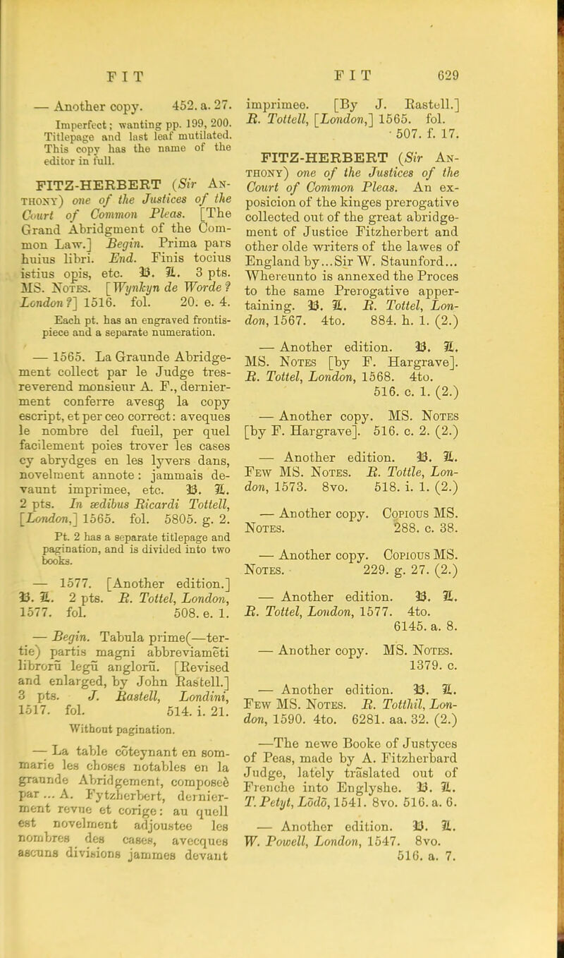 — Another copy. 462. a. 27. Imperfect; wanting pp. 199, 200. Titlepage and last leaf mutilated. This copy has the name of the editor in full. PITZ-HERBERT (Sir An- thoxy) one of the Justices of the Court of Common Pleas. [The Grand Abridgment of the Com- mon Law.] Begin. Prima pars hiiius libri. End. Finis tocius istius opis, etc. 33. 2.. 3 pts. MS. J^OTES. [ Wynkyn de Woi-de ? London?] 1516. fol. 20. e. 4. Each pt. has an engraved frontis- piece and a separate numeration. — 1565. La Graunde Abridge- ment collect par le Judge tres- reverend monsieur A. F., dernier- ment conferre avesi^ la copy escript, et per ceo correct: aveques le nombre del fueil, per quel facilement poies trover les cases cy abrydges en les lyvers dans, novelment annote: jammais de- vaunt imprimee, etc. 33. JL. 2 pts. In sedibus Bicardi Tottell, [London,] 1565. fol. 5805. g. 2, Pt. 2 has a separate titlepage and pagination, and is divided into two books. — 1577. [Another edition.] 33. a. 2 pts. B. Tottel, London, 1577. fol. 508. e. 1. — Begin. Tabula prime(—ter- tie) parti.s magni abbreviameti librorii legii anglorii. [Eevised and enlarged, by John Eastell.] 3 pts. J. Bastell, Londini, 1517. fol. 514. i. 21. Without pagination. — La table coteynant en som- marie les choses notables en la graunde Abridgement, composed par ... A. Fytzherbert, domior- ment revne et corige: au quell est novelment adjou.stee les nornbres des casoH, avecques ascuns divihions jammes devaut imprimee. [By J. Eastell.] B. Tottell, [London,] 1565. fol. ■ 507. f. 17. FITZ-HERBERT (Sir An- thony) one of the Justices of the Court of Common Pleas. An ex- posicion of the kinges prerogative collected out of the great abridge- ment of Justice Fitzherbert and other olde writers of the lawes of England by...Sir W. Staunford... Whereunto is annexed the Proces to the same Prerogative apper- taining. 33. 2. B. Tottel, Lon- don, 1567. 4to. 884. h. 1. (2.) — Another edition. 33. S. MS. Notes [by F. Hargrave]. jB. Tottel, London, 1568. 4to. 516. c. 1. (2.) — Another copy. MS. Notes [by F. Hargrave]. 516. c. 2. (2.) — Another edition. 33. 21. Few MS. Notes. B. Tottle, Lon- don, 1573. 8vo. 518. i. 1. (2.) — Another copy. Copious MS. Notes. 288. c. 38. — Another copy. Copious MS. Notes. 229. g. 27. (2.) — Another edition. 33. 21. B. Tottel, London, 1577. 4to. 6146. a. 8. — Another copy. MS. Notes. 1379. c. — Another edition. 33. 21. Few MS. Notes. B. Totthil, Lon- don, 1590. 4to. 6281. aa. 32. (2.) —The newe Booke of Justyces of Peas, made by A. Fitzherbard Judge, lately traslated out of Frenche into Englyshe. 23. 2L. T. Petyt, Lodd, 1541. 8vo. 616. a. 6. — Another edition. 33. 21. W. Powell, London, 1547. 8vo. 616. a. 7.