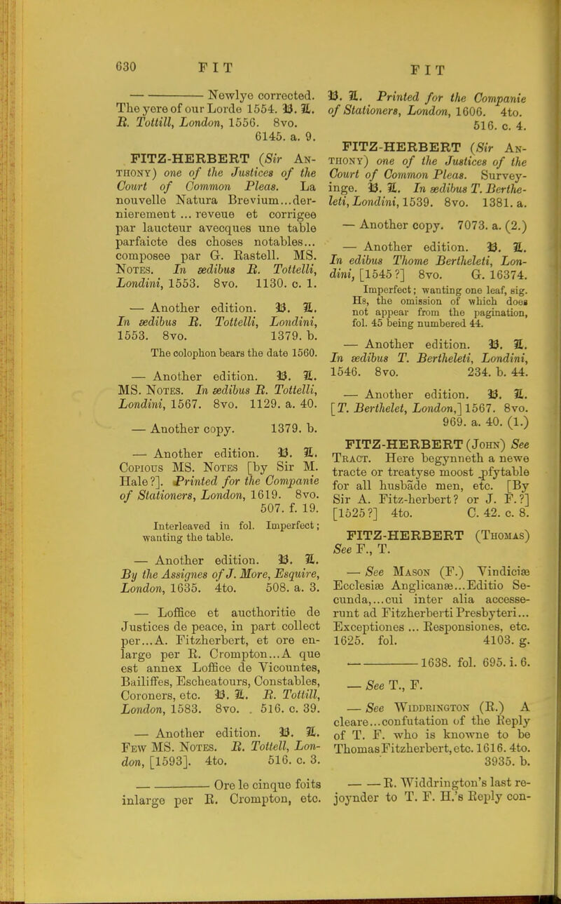 Nowlyo corrected. Theyoreof ourLorde 1554. 33.2. B. Tottill, London, 1556. 8vo. 6145. a. 9. PITZ-HERBERT (Sir An- thony) one of the Justices of the Court of Common Pleas. La Bouvelle Natura Brevium...der- nierement ... reveue et corrigee par laucteur avecques une table parfaicte des choses notables... compoBee par G. Kastell. MS. Notes. In sedibus B. Tottelli, Londini, 1653. 8vo. 1130. c. 1. — Anotber edition. U. S. In sedibus It. Tottelli, Londini, 1653. 8vo. 1379. b. The colophon bears the date 1560. — Anotber edition. 33. 2. MS. Notes. In sedibus B. Tottelli, Londini, 1567. Bvo. 1129. a. 40. — Anotber copy. 1379. b. — Anotber edition. 33. I£. Copious MS. Notes [by Sir M. Hale?]. 'Printed for the Companie of Stationers, London, 1619. Bvo. 607. f. 19. Interleaved in fol. Imperfect; wanting the table. — Anotber edition. 33. 31, By the Assignes of J. More, Esquire, London, 1635. 4to. 608. a. 3. — Loflfice et auotboritie de Justices de peace, in part collect per...A. Fitzberbert, et ore en- large per E. Crompton...A que est annex LoflSce de Vicountes, Bailiffes, Escbeatours, Constables, Coroners, etc. 33. JL. B. Tottill, London, 1583. 8vo. . 516. c. 39. — Anotber edition. 33. 31. Few MS. Notes. jB. Tottell, Lon- don, [1593]. 4to. 616. c. 3. Ore le cinque foits inlarge per K. Crompton, etc. 33. 31. Printed for the Companie of Stationers, London, 1606. 4to. 516. 0. 4. FITZ-HERBERT (Sir An- thony) one of the Justices of the Court of Common Pleas. Survey- inge. 33. 31. In sedibus T. Berthe- leti, Londini, 1539. Bvo. 1381. a. — Anotber copy. 7073. a. (2.) — Anotber edition. 33. E. In edibus Thome Bertheleti, Lon- dini, [164,5?] Bvo. G. 16374. Imperfect; wanting one leaf, gig. Hs, the omission of which does not appear from the pagination, fol. 45 being numbered 44. — Anotber edition. 33. 31. In sedibus T. Bertheleti, Londini, 1646. Bvo. 234. b. 44. — Another edition. 33. 31. [T. Berthelet, London,] 1567. Bvo. 969. a. 40. (1.) PITZ-HERBERT (John) See Tract. Here begynnetb a newe tracte or treatyse moost jofytable for all busbade men, etc. [By Sir A. Fitz-herbert? or J. F.?] [1625 ?] 4to. C. 42. c. 8. PITZ-HERBERT (Thomas) See F., T. — See Mason (F.) Vindicise Ecclesiae Anglicanae.-.Editio Se- cunda,...cui inter alia accesse- runt ad FitzberbertiPresbyteri... Exceptiones ... Responsiones, etc. 1625. fol. 4103. g. 1638. fol. 695. i. 6. — See T., F. See WlDDRINGTON (R.) A cleare... confutation of tbe Reply of T. F. wbo is knowne to be Tbomas Fitzberbert, etc. 1616.4to. 3935. b. R. Widdrington's last re- joynder to T. F. H.'s Reply con-