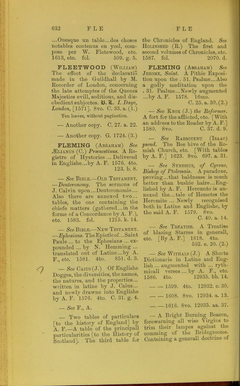 ...Ouesque un table...des choses notables contenus en ycel, com- pose per W. Flotewood, etc. 1613, etc. fol. 509. g. 5. FLEETWOOD (William) Tlie efibct of the declaratio made in the Guildhall by M. Eecorder of London, concerning the late attemptes of the Quenes Majesties evill, seditious, and dis- obedient snbjectes. 13. 31. I. Daye, London, [1571]. 8vo. C. 33. a.(l.) Ten leaves, without pagination. — Another copy. C. 27. a. 22. — Another copy. G. 1724. (3.) FLEMING (Abraham) See -iSjLIAnus (C.) Praenestinus. A Ee- gistre of Hystories ... Delivered in Englishe...by A. F. 1576. 4to. 123. b. 8. — See Bible.—Old Testament. — Deuteronomy. The sermons of J. Calvin upon...Deuteronomie.... Also there are annexed two... tables, the one containing the chiefe matters (gathered...in the forme of a Concordance by A. F.), etc. 1583. fol. 1215. k. 14. — See Bible.—New Testament. —Ephesians. TheEpistleof...Saint Paule ... to the Ephesians ... ex- pounded ... by N. Hemming ... translated out of Latine...by A. F., etc. 1581. 4to. 851. d. 3. — See Caius (J.) Of Englishe Dogges, the diversities, the names, the natures, and the properties... written in latine by J. Caius... and newly drawne into Englishe by A. F. 1576. 4to. C 31. g. 4. — See F., A. — Two tables of particulars [to the history of England] by A. F.—A table of the principall particularities [to the History of Scotland]. The third table for the Chronicles of England. See HoLiNSHED (R.) The first and second volumes of Chronicles, etc. 1587. fol. 2070. d. FLEMING (Abraham) See Jerome, Saint. A Pithio Exposi- tion upon the . 51. Psalme...Also a godly meditation upon the . 31. Psalme...Newly augmented ...by A. F. 1578. 16mo. C. 25. a. 30.(2.) — See Knox (J.) the Reformer. A fort for the afflicted, etc. [With an address to the Eeader by A. F.] 1580. 8vo. C. 37. d. 9. — See Eabbotenu (Isaac) pseud. The Bee hive of the Ro- mish Church, etc. [With tables by A. F.] 1623. 8vo. 697. a. 31. — See Synesicts, of Cyrene, Bishop of Ptolemais. A paradoxe, proving...that baldnesse is much better than bushie haire...Eng- lished by A. F. Hereunto is an- nexed the...tale of Hemetes the Heremite ... Newly recognised both in Latine and Englishe, by the said A. F. 1579. 8vo. C. 40. a. 14. — See Treatise. A Treatise of blazing Starres in generall, etc. [ByA. F.] 1618. 4to. 532. e. 20. (2.) — See WiTHALS (J.) A Shorte Dictionarie in Latine and Eng- lish ... augmented with ... ryth- mical! verses ... by A. F., etc. 1586. 4to. 12935. bb. 14. 1599. 4to. 12932. c. 30. 1608. 8vo. 12934. a. 13. —.— 1616. 8vo. 12935. aa. 37. — A Bright Burning Beacon, forewarning all wise Virgins to trim their lampes against the comming of the Bridegroome. Conteining a generall doctrine of