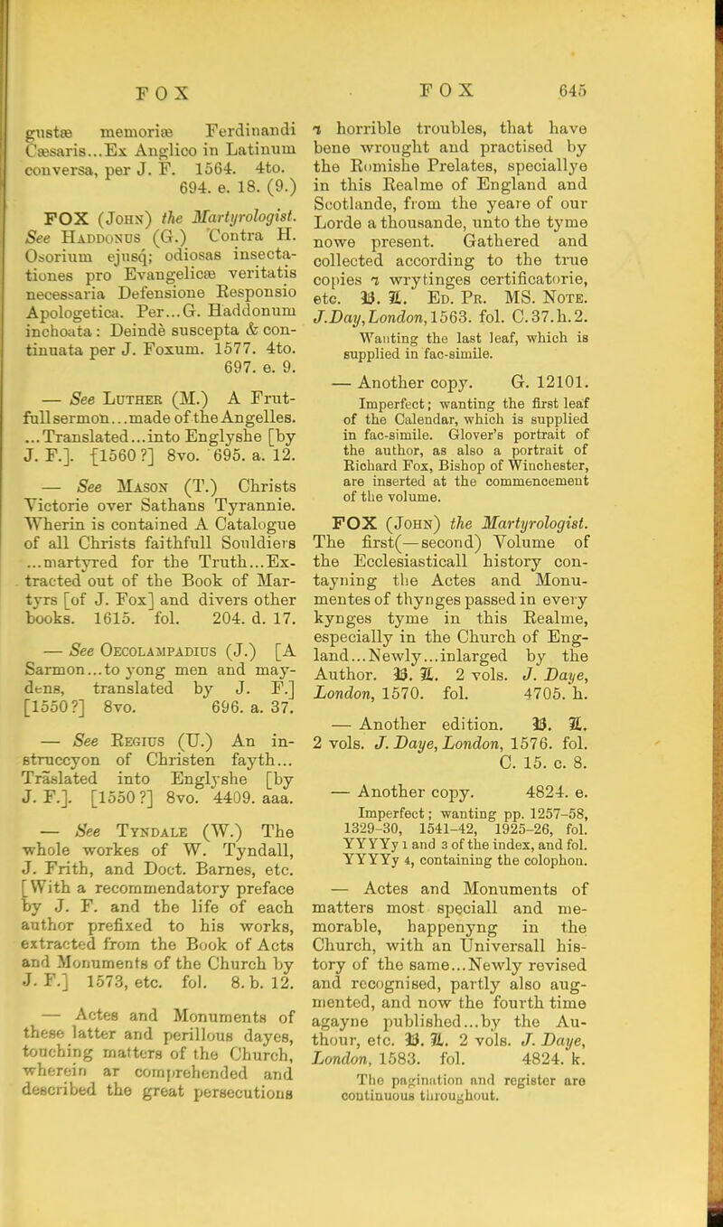 unstse memorijB Ferdinaiidi t'£esaris...Ex Ano;lico in Latinum conversa, per J. F. 1564. 4to. 694. e. 18. (9.) FOX (John) the Martyrologist. See Haddonos (G.) 'Contra H. Osorinm ejusq; odiosas insecta- tiones pro Evangelicai veritatis necessaria Defensione Respousio Apologetica. Per...G. Haddonum inchoata : Deinde suscepta & con- tinuata per J. Foxum. 1577. 4to. 697. e. 9. — See Luther (M.) A Frnt- fullsermon.. .made of the Angelles. ...Translated...into Englyshe [by J. F.]. {1560?] 8vo. 695. a. 12. — See Mason (T.) Clirists Yictorie over Sathans Tyrannie. Wlierin is contained A Catalogue of all Clirists faithfull Souldiers ...martyi'ed for the Truth...Ex- tracted out of the Book of Mar- tyrs [of J. Fox] and divers other books. 1615. fol. 204. d. 17. — See Oecolasipadius (J.) [A Sarmon...to yong men and may- dens, translated by J. F.] [1550?] Bvo. 696. a. 37. — See Regius (U.) An in- stniccyon of Christen fayth... Traslated into Englyshe [by J. F.]. [1550 ?] 8vo. 4409. aaa. — See Tyndale (W.) The whole workes of W. Tyndall, J. Frith, and Doct. Barnes, etc. [With a recommendatory preface by J. F. and the life of each author prefixed to his works, extracted from the Book of Acts and Monuments of the Church by J. F.] 1573, etc. fol. 8.b. 12. — Actes and Monuments of these latter and perillous dayes, touching matters of the Church, wherein ar comprehended and described the great persecutions 1 horrible troubles, that have bene wrought and practised by the Riimishe Prelates, speciallye in this Realme of England and Scotlande, from the yeaie of our Lorde athousande, unto the tyme nowe present. Gathered and collected according to the true copies 1 wrytinges certificatorie, etc. 33. 2L. Ed. Pr. MS. Note. /.Day,London, 1563. fol. C.37.h.2. Wanting the last leaf, wHch is supplied in fac-simile. — Another copy. G. 12101. Imperfect; wanting the first leaf of the Calendar, which is supplied in fac-simile. Glover's portrait of the author, as also a portrait of Richard Pox, Bishop of Winchester, are inserted at the commencement of the volume. FOX (John) the Martyr ologist. The first(—second) Volume of the Ecclesiasticall history con- tayning the Actes and Monu- mentes of thynges passed in every kynges tyme in this Realme, especially in the Church of Eng- land... Newly ...inlarged by the Author. 33. 3L. 2 vols. J. Daye, London, 1570. fol. 4705.h. — Another edition. 33. 3£. 2 vols. J. Baye, London, 1576. fol. C. 15. c. 8. — Another copy. 4824. e. Imperfect; wanting pp. 1257-58, 1329-30, 1541-42, 1925-26, fol. YYYYy 1 and 3 of the index, and fol. YYYYy 4, containing the colophon. — Actes and Monuments of matters most speciall and me- morable, happenyng in the Church, with an Universall his- tory of the same...Newly revised and recognised, partly also aug- mented, and now the fourth time agayne published...by the Au- thour, etc. 33. 7L. 2 vols. J. Baye, London, 1583. fol. 4824. k. The paginiition and register are coutinuouB throughout.