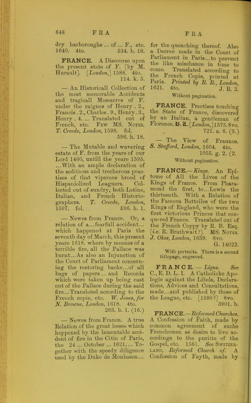 dry bar boroughs ... of ... F., etc. 1640. 4to. 634. b. 18. FRANCE. A Discourse upon the present state of F. [by M. Hurault]. [London,] 1588. 4to. 114. k. 5. — An Historicall Collection of the most memorable Accidents and tragicall Massacres of F. under the raignes of Henry . 2., Francis. 2., Charles. 9., Henry. 3., Henry . 4. ... Translated out of Fi-ench, etc. Few MS. Notes. T. Creede, London, 1598. fol. 696. h. 18. — The Mutable and wavering estate of F. from the yeare of our Lord 1460, untill the yeare 1596. ...With an ample declaration of the seditious and trecherous prac- tises of that viperous brood of Hispaniolized Leaguers. Col- lected out of sundrj', both Latine, Italian, and French Historio- graphers. T. Creede, London, 1597. fol. 696. h. 1. — Newes from France. Or, a relation of a...fearfull accident... which happened at Paris the seventh day of March, this present yeare 1618. where by meanes of a terrible fire, all the Pallace was burnt...As also an Injunction of the Court of Parliament concern- ing the restoring backe...of all bags of papers ... and Eecords which were taken up being cast out of the Pallace during the said fire...Translated according to the French copie, etc. W. Jones, for N. Browne, London, 1618. 4to. 283. b. 1. (16.) — Newes from France. A true Relation of the great losses which happened by the lamentable acci- dent of fire in the Citie of Paris, the 24 ... October ... 1621,... To- gether with the speedy diligence used by the Duke de Monbason... for the quenching thereof. Also a Decree made in the Court of Parliament in Paris...to prevent the like mischance in time to come. Translated according to the French Copie, printed at Paris. Printed by B. B., London, 1621. 4to. J. E. 2. Without pagination. FRANCE. Practises touching the State of France, discovered by an Italian, a gentleman of Florence. 93. a. [London,] 1575.8vo. 721. a. 6. (3.) — The View of Fraunce. S. Stafford, London, 1604. 4to. 1055. g. 2. (2. Without pagination. FRANCE—Kings. An Epi- tome of All the Lives of the Kings of France. From Phara- mond the first, to...Lev(ds the thirteenth. With a Relation of the Famous Battailes of the two Kings of England, who were the first victorious Princes that con- quered France. Translated out of the French Coppy by R. B. Esq. [i.e. R. Brathwait ?]. MS. Notes. J. Okes, London, 1639. 8vo. G. 14022. With portraits. There is a second titlepage, engraved. FRANCE. — Ltgue. See C, E. D. L. L A Catholicke Apo- logie against the Libels, Declara- tions, Advices and Consultations, made...and published by those of the League, etc. [1590?] 8vo. 3901. b. FRAN C E.—Be/ormed Churches. A Confession of Faith, made by common agreement of suche Frenchemen as desire to live ac- cordinge to the puritie of the Gospel, etc. 1561. /See Switzer- land, Befurmed Church of. A Confession of Fayth, made by