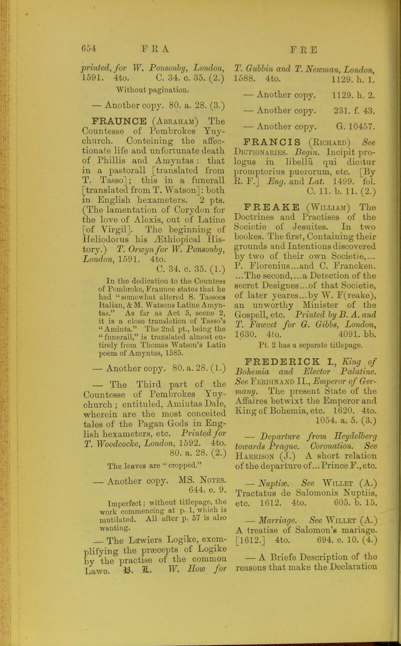 printed, f07' W. Ponsonby, London, 1591. 4to. 0. 34. c. 35. (2.) Without pagination. — Another copy. 80. a. 28. (3.) FRAUNCE (Abraham) The Countesse of Pembrokes Yuy- church. Conteining the affec- tionate life and unfortunate death of Phillis and Amyntas : that in a pastorall [translated from T. Tasso]; this in a funerall [translated from T. Watson]: both in English hexameters. 2 pts. (The lamentation of Corydon for the love of Alexis, out of Latine [of Virgil]. The beginning of Heliodorus his iEthiopical His- tory.) T. Orwyn for W. Ponsonhy, London, 1591. 4to. C. 34. c. 35. (1.) In the dedication to the Countess of Pembroke, Fraunce states that he had somewhat altered S. Taasoes Italian, & M. Watsons Latine Amyn- tas. As far as Act 5, scene 2, it is a close translation of Tasso's  Amiuta. The 2nd pt., being the  funerall, is translated almost en- tirely from Thomas Watson's Latin poem of Amyntas, 1585. — Another copy. 80. a. 28. (1.) — The Third part of the Countesse of Pembrokes Yuy- church ; entituled, Amintas Dale, wherein are the most conceited tales of the Pagan Gods in Eng- lish hexameters, etc. Printed for T. Woodcoche, London, 1592. 4to. 80. a. 28. (2.) The leaves are cropped. — Another copy. MS. Notes. 644. e. 9. Imperfect; without titlepage, the work commencing at p. 1, which is mutilated. All after p. 57 is also wanting. The Lawiers Logike, exem- plifying the praecepts of Logike by the practise of the commoa Lawe. aU. W. How for T. Gubhin and T. Newman, London, 1588. 4to. 1129. h. 1. — Another copy. 1129. h. 2. — Another copy. 231. f. 43. — Another copy. G. 10457. FRANCIS (Richard) See Dictionaries. Begin. Incipit pro- logue in libellu qui dicitur promptorius puerorum, etc. [By R. F.] Eng. and Lat. 1499. fol. C. 11. b. 11. (2.) FREAKE (William) The Doctrines and Practises of the Societie of Jesuites. In two bookes. The first, Containing their grounds and Intentions discovered by two of their own Societie,... P. Elorenius...and C. Francken. ... The second,... a Detection of the secret Designes...of that Societie, of later yeares...by W. F(reake), an unworthy Minister of the Gospell, etc. Printed by B. A. and T. Fawcet for O. Gibbs, London, 1630. 4to. 4091. bb. Pt. 2 has a sepai-ate titlepage. FREDERICK I., King of Bohemia and Elector Palatine. See Ferdinand II., Emperor of Ger- many. The present State of the Affaires betwixt the Emperor and Kingof Bohemia, etc. 1620. 4to. 1054. a. 5. (3.) — Departure from Heydelberg toioards Prague. Coronation. See Harrison (J.) A short relation of the departure of ...Prince F.,etc. — Nuptise. See Willet (A.) Tractatus de Salomonis Nuptiis, etc. 1612. 4to. 605. b. 15. — Marriage. See Willet (A.) A treatise of Salomon's mariage. [1612.] 4to. 694. e. 10. (4.) — A Briefe Description of the reasons that make the Declaration