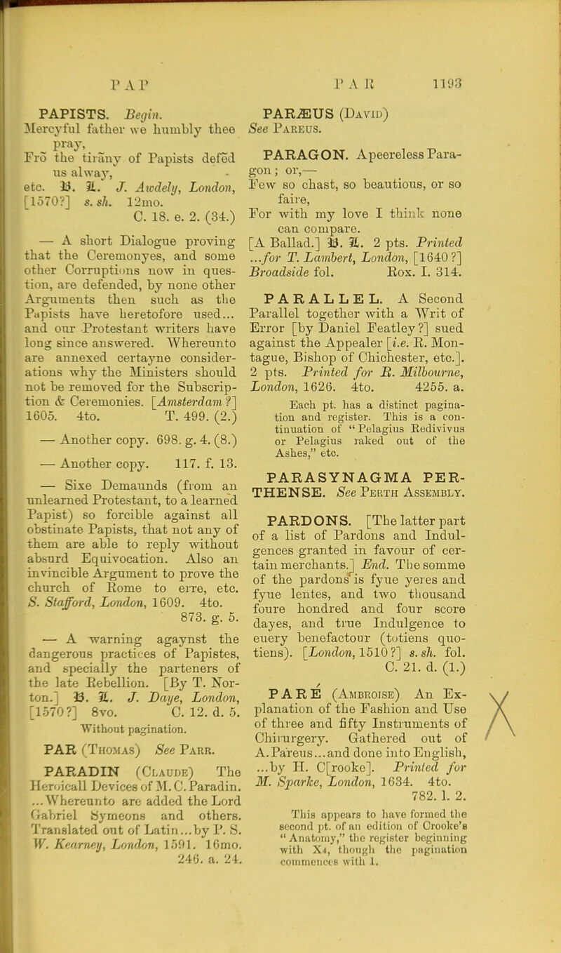 PAPISTS. Begin. ^lercyful father we humbly thee ^ pray, Fro the tirany of Papists defed lis alway, etc. 33. J. Awdely, London, [1570?] s.sh. 12mo. C. 18. e. 2. (34.) — A short Dialogue proving that the Cerenionyes, and some other Corruptions now in ques- tion, are defended, by none other Arguments then such as the Papists have heretofore used... and our -Protestant writers have long since answered. Whereunto are annexed certayne consider- ations why the Ministers should not be removed for the Subscrip- tion & Ceremonies. \^Amsterdam ?] 1605. 4to. T. 499. (2.) — Another copy. 698. g. 4. (8.) — Another copy. 117. f. 13. — Sixe Demaunds (from an unlearned Protestant, to a learned Papist) so forcible against all obstinate Papists, that not any of them are able to reply without absurd Equivocation. Also an invincible Argument to prove the church of Eome to eiTe, etc. S. Stafford, London, 1609. 4to. 873. g. 5. •— A warning agaynst the dangerous practices of Papistes, and specially the parteners of the late Piebellion. [By T. Nor- ton.] i3. 7L, J. Daye, London, [1570?] 8vo. C. 12. d. 5. Without pagination. PAR (Thomas) See Parr. PARADIN (Claude) The Heroicall Devices of M. C. Paradin. ...Whereunto arc added the Lord Gabriel iSymeons and others. Translated out of Latin...by P. S. W. Kearney, London, 1591. IGmo. 246. a. 24. PAROUS (Davu)) See Pareus. PARAGON. Apeereless Para- gon; or,— Few so chast, so beautious, or so faii'e, For with my love I think none can compare. [A Ballad.] 33. S. 2 pts. Printed ...for T. Lambert, London, [1640?] Broadside fol. Eox. I. 314. PARALLEL. A Second Parallel together with a Writ of Error [by Daniel Featley ?] sued against the Appealer [i.e. K. Mon- tague, Bishop of Chichester, etc.]. 2 pts. Printed for JB. Milbourne, London, 1626. 4to. 4255. a. Each pt. has a distinct pagina- tion and register. This is a con- tinuation of  Pelagius Eedivivus or Pelagius raked out of the Ashes, etc. PARASYNAGMA PER- THENSE. See Perth Assembly. PARDONS. [The latter part of a list of Pardons and Indul- gences granted in favour of cer- tain merchants.^ End. Tliesomme of the pardons is fyue yeres and fyue lentes, and two thousand foure hondred and four score dayes, and true Indulgence to euery benefactour (totiens quo- tiens). [London, 1510?] s.sh. fol. C. 21. d. (1.) PARE (Ambroise) An Ex- planation of the Fashion and Use of three and fifty Instruments of Chirurgery. Gathered out of A.Pareus...and done into English, ...by II. C[rooke]. Printed for M. SparJce, London, 1634. 4to. 782. 1. 2. This appears to have formed the second pt. of an edition of Crooke's Anatomy, the register beginning with X4, thougli the pagination conimoiiccs with 1.