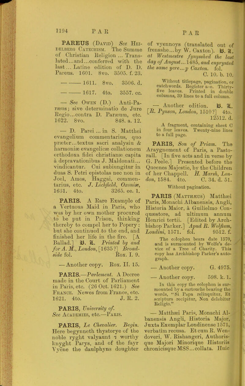 PAREUS (David) See Hei- DELBERO CATECirrsM. The Summe of Christian Religion ... Trans- lated...and...conferred with the last... Latine edition of D. D. Pareus. 1601. 8vo. 3505. f. 23. 1611. 8vo. 3506. d. 1617. 4to. 3557. cc. — See Owen (D.) Anti-Pa- rseiis; sive deterrainatio de Jure Regio...contra D. Para^ura, etc. 1622. Bvo. 848. a. 12. — D. Parei ... in S. Matthei evangelium commentarius, quo pra3ter...textus sacri analysiu & harmoniae evangelicse collationem orthodoxa fidei christianaa capita a depravationibus J. Maldonati... vindicantur. Cui subiimgitur in duas S. Petri epistolas nec non in Joel, Amos, Haggai, commen- tarius, etc. J. Lichfield, Oxonian, 1631. 4to. 3265. ee. 1. PARIS. A Rare Example of a Vertuous Maid in Paris, who was by her own mother procured to be put in Prison, thinking thereby to compel her to Popery: but she continued to the end, and finished her life in the fire. [A Ballad.] 33. 2. Printed by and for A. M., London, [1635 ?] Broad- side fol. Rox. I. 9. — Another copy. Rox. II. 15. PARIS.—Parleinent. A Decree made in the Court of Parliament in Paris, etc. (26 Oct. 1621.) See France. Newes from France, etc. 1621. 4to. J. R. 2. PARIS, University of. See Academies, etc.—Paris. PARIS, Le Glievalier. Begin. Here begynneth thystorye of the noble ryght valyaunt i worthy knyght Parys, and of the fayr Vyene the daulphyns doughter of vyennoys (translated out of frensshe...by W. Caxton). 33. 2. at Wcstmestre fynysshed the last day of August... I in 5, and enprynted the same yere...'p Caxton. fol. C. 10. b. 10. Without titlepage, pagination, or catchwords. Regi.'jter a-e. Thirty- five leaves. Printed in double columns, 39 lines to a full column. — Another edition. 33. S. [B. Pynson, London, 1510?] 4to. 12512. d. A fragment, containing sheet C in four leaves. Twenty-nine lines to a full page. PARIS, Son of Priam. The Araygnement of Paris, a Pasto- rall. [In five acts and in verse by G. Peele.] Presented before the Queenes Majestic, by the Children of her Chappell. jS. Marsh, Lon- don, 1584. 4to. C. 34. d. 51. Without pagination. PARIS (Matth^ds) Mattha;i Paris, Monachi Albanensis, Angli, His t or ia Maior, a Guilielmo Con- qu^store, ad ultimum annum Henrici tertii. [Edited by Arch- bishop Parker.] Apud B. Wolfium, Londini, 1571. fol. 9512. f. The colophon bears date 1570, and is sm-mouuted by Wolfe's de- • vice of a Tree of Charity. This copy has Archbishop Parker's auto- graph. — Another copy. G. 4975. — Another copy. 598. k. 1. In this copy the colophon is sur- mounted by a cartouche bearing the ■words, Si Papa relinquitur, Et scriptura recipitur, Non delebitur Eeligio. — Mattha^i Paris, Monachi Al- banensis Angli, Historia Major, Juxta Exemplar Londinense 1571, verbatim recusa. Et cum R. VVen- doveri, W. Rishangeri, Authoris- que Majori Minorique Historiis chronicisqueM3S...collata. Huic