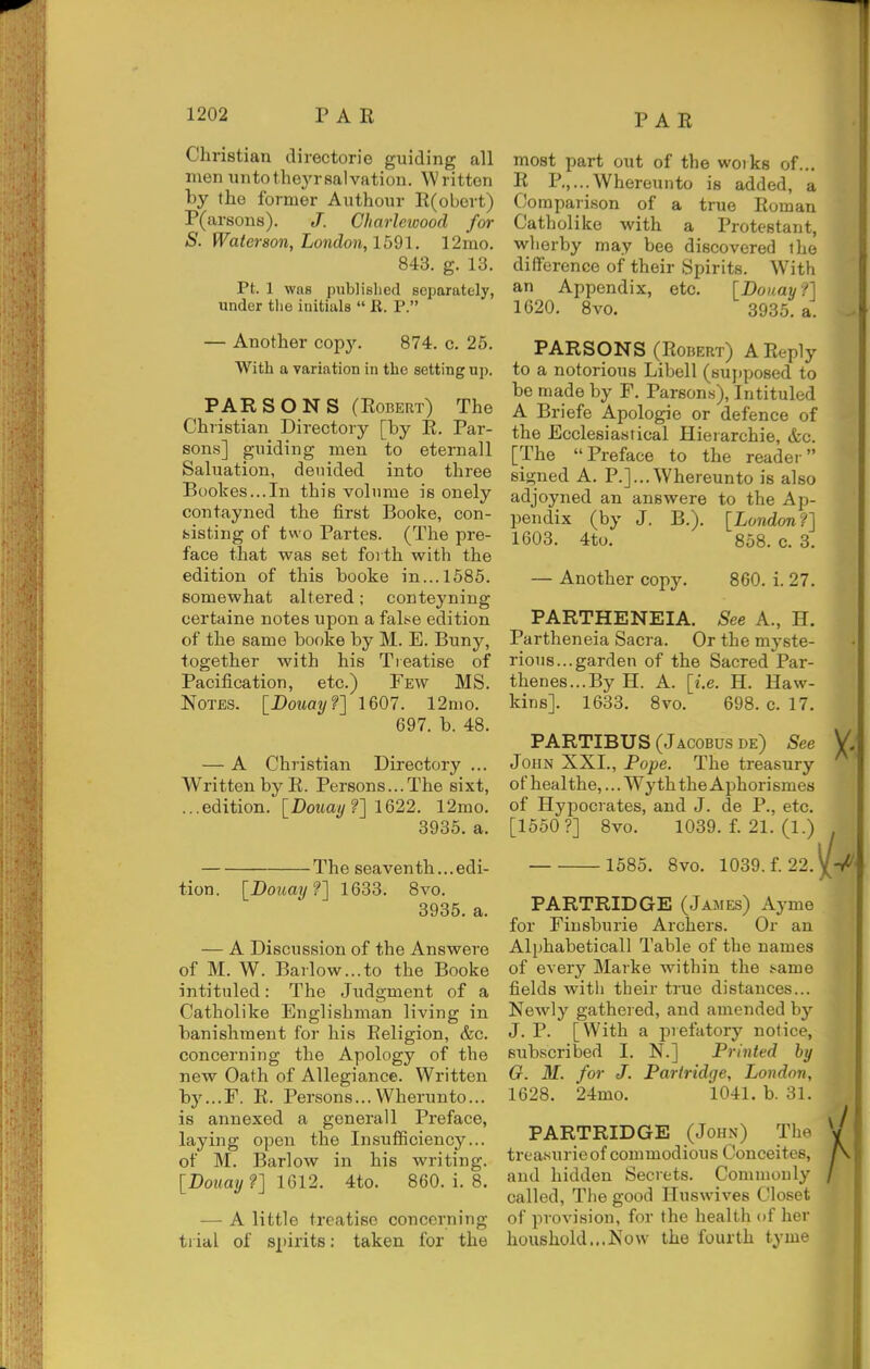 Christian directorie guiding all men untotheyrsalvation. Written by the former Authour E(obert) P(ar6on8). J. Charlewood for S. Waterson, London, Ibdl. 12mo. 843. g. 13. Pt. 1 was publislied separately, under tlie initials  E. P. — Another copy. 874. c. 25. With a variation in the setting up. PARSONS (Egbert) The Christian Directory [by E. Par- sons] guiding men to eternall Saluation, denided into three Boolces...In this volume is onely contayned the first Booke, con- sisting of two Partes. (The pre- face that was set forth with the edition of this booke in... 1585. somewhat altered; conteyning oertaine notes upon a falfse edition of the same booke by M. E. Buny, together with his Treatise of Pacification, etc.) Few MS. Notes. [Douayf] 1607. 12nio. 697. b. 48. — A Christian Directory ... Written by E. Persons...The sixt, ...edition. [Dortay/?] 1622. 12mo. 3935. a. The seaventh... edi- tion. [Douay?] 1633. 8vo. 3935. a. — A Discussion of the Answere of M. W. Barlow...to the Booke intituled: The Judgment of a Catholike Englishman living in banishment for his Religion, &c. concerning the Apology of the new Oath of Allegiance. Written by...F. E. Persons...VVherunto... is annexed a general 1 Preface, laying open the InsufSciency... of M. Barlow in his writing. [Douay ?] IGV2. 4to. 860. i. 8. — A little treatise concerning trial of spirits: taken for the most part out of the works of... E P.,...Whereunto is added, a Comparison of a true Roman Catholike with a Protestant, wherby may bee discovered the difference of their Spirits. With an Appendix, etc. [Douayf] 1620. 8vo. 3935. a. PARSONS (Egbert) A Eeply to a notorious Libell (sujjposed to be made by F. Parsons), Intituled A Briefe Apologie or defence of the Ecclesiastical Hierarchic, &c. [The Preface to the reader signed A. P.]...Whereunto is also adjoyned an answere to the Ap- l^endix (by J. B.). [London f] 1603. 4to. 858. c. 3. — Another copy. 860. i. 27. PARTHENEIA. See A., H. Partheneia Sacra. Or the myste- rious... garden of the Sacred Par- thenes...By H. A. [i.e. H. Haw- kins]. 1633. 8vo. 698. c. 17. PARTIBUS (Jacobus de) See John XXL, Pope. The treasury of healthe,... Wy th the Aphorismes of Hypocrates, and J. de P., etc. [1550?] 8vo. 1039. f. 21. (1.) 1585. 8vo. 1039. f. 22. PARTRIDGE (James) Ayme for Finsburie Archers. Or an Alphabetical! Table of the names of every Marke within the t-ame fields with their true distances... Newly gathered, and amended by J. P. [With a prefatory notice, subscribed I. N.] Printed by G. M. for J. Partridge, London, 1628. 24mo. 1041. b. 31. PARTRIDGE (John) The trea.surieof commodious Conceites, and hidden Secrets. Commonly called, Tlie good Huswives Closet of provision, for the health of her houshold...Now the fourth tyme