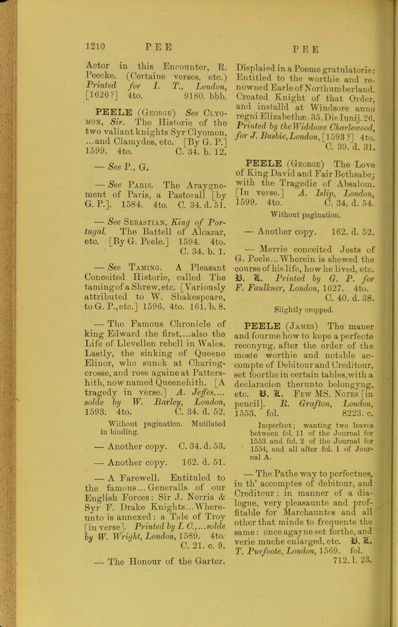 Actor in this Encounter, R. Peecke. (Certaine verses, etc.) Printed for I. 1\, London, [1626?] 4to. 9180. bbb. PEELE (George) See Clyo- MON, Sir. The Historie of the two valiant knights Syr Clyomon, ...and Clamydes, etc. [By G. P.] 1599. 4to. 0. 34. b. 12. — See P., G. — See Paris. The Araygne- ment of Paiis, a Pastorall [by G. P.]. 1584. 4to. C. 34.d.5l. — See Sebastian, King of Por- tugal The Battell of Alcazar, etc. [ByG. Peele.] 1594. 4to. 0. 34. b. 1. — See Taming. A Pleasant Conceited Historie, called The tamingof a Shrew,etc. [Variously attributed to W. Shakespeare, toG. P.,etc.] 1596. 4to. 161. b. 8. — The Famous Chronicle of king Edward the first,...also the Life of Llevellen rebell in Wales. Lastly, the sinking of Queene Elinor, who sunck at Charing- crosse, and rose againeat Patters- hith, now named Queenehith. [A tragedy in verse.] A. Jefes,... solde by W. Barley, London, 1593. 4to. C. 34. d. 52. Without pagination. Mutilated in binding. — Another copy. C. 34. d. 53. — Another copy. 162. d. 51. — A Farewell. Entituled to the famous... Generalls of our English Forces: Sir J. Norris & Syr F. Drake Knights...Where- unto is annexed : a Tale of Troy [in verse]. Printed by I. C.,...solde by W. Wrigld, London, 1589. 4to. C. 21. c. 9. — The Honour of the Garter. Displaied in a Poeme gratulatorie: Entitled to the worthie and re- nowned Earle of Northumberland. Created Knight of that Order, and installd at Windsore anno regni Elizabethan. 35. Dielunij.26. Printed by theWiddotce Charlewood, for J. Bmbie,London, [1593 ?] 4t(j. C. 39. d. 31. PEELE (George) The Love of King David and Fair Bethsabe; with the Tragedie of Absalom. [In veise.] A. Mip, London, 1599. 4to. C. 34. d. 54. Without pagination. — Another copy. 162. d. 52. — Merrie conceited Jests of G. Peele... Wherein is shewed the ■course of his life, how he lived, etc. as. a. Printed by G. P. for F. Faulkner, London, 1627. 4to. C. 40. d. 38. Slightly cropped. PEELE (James) The maner and fourme how to kepe a perfecte I'econyng, after the order of the moste worthie and notable ac- compte of Debitour and Creditour, set foorthe in certain tables,with a declaracion therunto bolongyng, etc. i5. a. Few MS. Notes [in pencil]. jB. Grafton, London, 1553. foL 8223. c. Imperfect; wanting two leaves between fol. 11 of the Journal for 1553 and fol. 2 of the Journal for 1554, and all after fol. 1 of Jour- nal A. — The Pathe way to perfectnes, in th' accomptes of debitour, and Creditour: in manner of a dia- logue, very pleasaunte and prof- fitable for Marchauntes and all other that minde to frequente the same: once agaj'ne set forthe, and verie muche cnlai ged, etc. ilJ. S. T. Purfoote, London, 1569. fol. 712.1. 23.