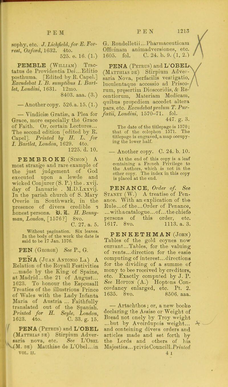 sophy, etc. J. Lichfield, for E. For- G. Eondelletii... Pharniaceuticam rest, Oxford, 1632. 4to. Offiidnara animaiiversiones, etc. 525.6.16.(1.) 1605. fol. C. 24. b. 9. (1, 2.) PEMBLE (William) Tiac- tatus de Providentia Dei...Editio posthiiraa. [Edited by R. Capel.] Excudebat I. B. sumptibiis I. Bart- let, Londini, 1631. 12mo. 8403. aaa. (3.) — Another copy. 526.a. 15. (1.) — VindicisB Gratias, a Plea for Grace, more especially the Grace of Faith. Or, certain Lectures... The second edition [edited by E. Capel]. Printed by H. L. for I. Bartlet, London, 1629. 4to. 1225. d. 10. PEMBROKE (Simon) k most strange and rare example of the just judgement of God executed upon a lewde and wicked Conjurer (S. P.) the . xvij. day of lanuarie . M.D.Lxxvij. In the parish church of S. Mary Overie in Southwark, in the presence of divers credible t honest persons. 93. 31. H. Benny- man, London, [157 Q?] 8vo. C. 27. a. 5. Without pagination. Six leaves. In the body of the -work the date is said to be 17 Jan. 1576. PEN (George) See P., G. PENA (Juan Antonio La) A Eelation of the Royall Festivities ...made by the King of Spaine, at Madrid...the 21 of August... 1623. To honour the Espousall Treaties of the illustrious Prince of Wales -with the Lady Infanta Maria of Austria ... Faithfully translated out of the Spanish. Printed for H. Seyle, London, 1623. 4to. C. 33. g. 15. PENA fPETRU-s) and L'OBEL (Matthias he) Stirpium Adver- Baria nova, etc. See L'Obel --(M. de) Matthiae de L'Obel,,.in VOL. n. PENA (Petrus) and L'OBE (Matthias de) Stirpium Advei - saria Nova, perfacilis vestigatio, luculentaque accessio ad Prisco rum, pr^sertim Dioscoridis, & Ee centiorum, Materiam Medicam, quibus propediem accedet altera pars, etc. Excudebat prelum T. Pur- foetii, Londini, 1570-71. fol. 447. g. 3. The date of the titlepage is 1.570; that of the colophon 1571. The titlepage is engraved, a map occupy- ing the lower half. — Another copy. C. 24. b. 10. At the end of this copy is a leaf containing a French Privilege to the Authors, which is not in the other copy. The index in this copy is placed at the end. PENANCE, Order of. See Staney (W.) a treatise of Pen- ance. With an explication of the Eule...of the...Order of Penance, ... with acatalogue... of... the chiefe persons of this order, etc. 1617. 8vo. 1113. a. 3. PENKETHMAN (John) Tables of the gold coynes now currant...Tables, for the valuing of rents...direction for the easie computing of interest...directions for the dividing of a summe of niony to bee received by creditors, etc. Exactly computed by J. P. See HoPTON (A.) Hoptons Con- cordancy enlarged, etc. Pt. 2. 1635. 8vo. 8506. aaa. — Artachthos; or, a new booke declaring the Assise or Weight of Bread not onely by Troy weight ...but by Avoirdupois weight... \ and conteining divers orders and articles made and set forth by the Lords and others of his Majesties... privieCouncill.Pnn/t'cf 4l