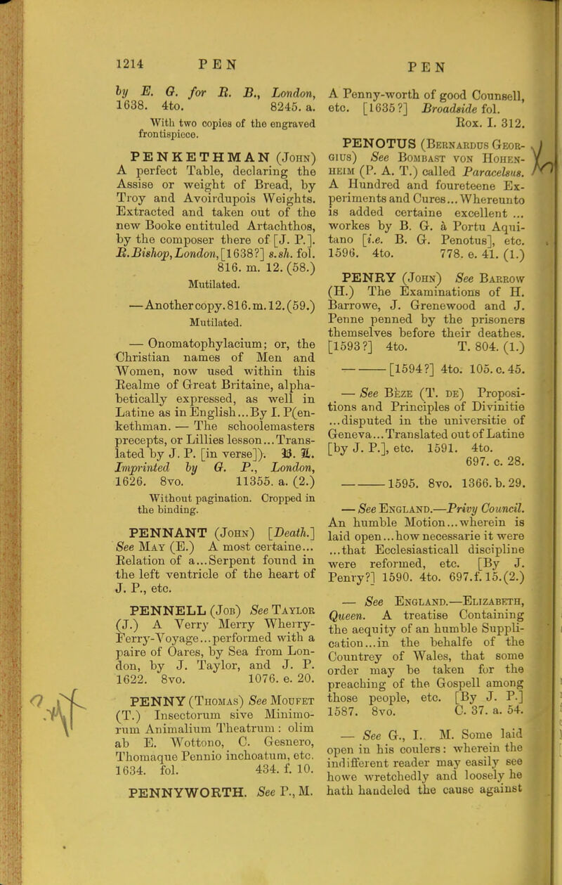hy E. 0. for B. B., London, 1638. 4to. 8245. a. With two copies of the engraved frontispiece. PENKETHMAN (John) A perfect Table, declaring the Assise or weight of Bread, by- Troy and Avoirdupois Weights. Extracted and taken out of the new Booke entituled Artachthos, by the composer there of [J. P.]. B.Bishop,London,[1638?] s.sh. fol. 816. m. 12.(58.) Mutilated. —Another copy. 816.m.l2.(59.) Mutilated. — Onomatophylacium; or, the Christian names of Men and Women, now used within this Eealme of Great Britaine, alpha- betically expressed, as well in Latine as in English...By I. P(en- kethman. — The schoolemasters precepts, or Lillies lesson...Trans- lated by J. P. [in verse]). 33. a. Imprinted hy 0. P., London, 1626. 8vo. 11355. a. (2.) Without pagination. Cropped in the binding. PENNANT (John) [Death.] 8ee May (E.) A most certaine... Eelation of a...Serpent found in the left ventricle of the heart of J. P., etc. PENNELL(Job) /S^eeTAYLOE (J.) A Verry Merry Wherry- Eerry-Voyage... performed with a paire of Oares, by Sea from Lon- don, by J. Taylor, and J. P. 1622. 8vo. 1076. e. 20. PENNY (Thomas) See Moufet (T.) Insectorum sive Minimo- rum Animalium Theatrum : olim ab E. Wottono, C. Gesnero, Thomaque Pennio inchoatura, etc. 1634. fol. 434. f. 10. PENNYWORTH. 5ee P., M. A Penny-worth of good Counsel], etc. [1635?] Broadside M. Eox. I. 312. PENOTUS (Bernardus Geor- Gius) See Bombast von Hohen- HEiM (P. A. T.) called Paracelsus. A Hundred and foureteene Ex- periments and Cures... Whereunto is added certaine excellent ... workes by B. G. a Portu Aqui- tano [i.e. B. G. Penotus], etc. 1596. 4to. 778. e. 41, (1.) PENRY (John) See Barrow (H.) The Examinations of H. Barrowe, J. Grenewood and J. Penne penned by the prisoners themselves before their deathes. [1593?] 4to. T. 804. (1.) [1594?] 4to. 105.0.45. — See Beze (T. de) Proposi- tions and Principles of Divinitie ...disputed in the universitie of Geneva... Translated out of Latine [by J. P.], etc. 1591. 4to. 697. c. 28. 1595. 8vo. 1366. b. 29. — See England.—Privy Council. An humble Motion...wherein is laid open...how necessarie it were ...that Ecclesiasticall discipline were reformed, etc. [By J. Penry?] 1590. 4to. 697.f. 15.(2.) — See England.—Elizabeth, Queen. A treatise Containing the aequity of an humble Supj^li- cation...in the behalfe of the Countrey of Wales, that some order may be taken for the preaching of the Gospell among those people, etc. [By J. P.] 1587. 8vo. C. 37. a. 54. — See G., I. M. Some laid open in his coulers: wherein the indifferent reader may easily see ho we wretchedly and loosely he hath haudeled the cause against