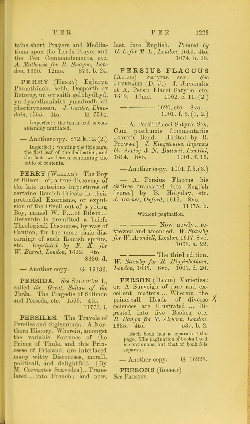 taine short Prayers and Medita- tions upon the Lords Prayer and the Ten Comiuandemeuts, etc. A. Mathewes far H. Stpayne, Lon- don, 1630. l2mo. 873. b. 24. PERRY (Henrt) Egluryn Phraethineb. sebh, Dospartb. ar Eetoreg, nn o'r saitb gelbhydhyd, yn dyscnlbuniaith ymadrodh, a'i pherthynassau. J. Banter, Lhun- dain, 1595. 4to. G. 7514. Imperfect; the tenth leaf is con- siderably mutilated. — Another copy. 872.k.l2.(2.) Imperfect; wanting tlietitlepage, the first leaf of the dedication, and the last two leaves contaiuing the table of contents. PERRY (William) The Boy of Bilson : or, a true discovery of the late notorious impostures of certaine Romish Priests in their pretended Exorcisme, or expul- sion of the Divell out of a young Boy, named W. P....of Bilson... Hereunto is premitted a briefe Tbeologicall Discourse, by way of Caution, for the more easie dis- cerning of such Rumish spirits, etc. Imprinted by F. K. for W. Barret, London, 1622. 4to. 8630. d. — Another copy. G. 19136. PERSIDA. See Sitlaiman I., called the Great, Sultan of the Turks. The Ti agedie of Solimon and Perseda, etc. 1599. 4to. 11773. i. PERSILES. The Travels of Perwiles and Sigismunda. A J\or- them History. Wherein, amongst the variable Fortunes of the Prince of Thule, and this Prin- cesse of Frisland, are interlaced many witty Discourses, morall, politicall, and delightful!. [By M. Cervantes Saavedra]...Trans- lated ... into French; and now, last, into English. Printed by H. L.for M. L., London, 1619. 4to. 1074. h. 28. PERSIUS FLACCUS (AuLus) Satyrae sex. See JuvENALis (D. J.) J. Juvenalis et A. Persii Flacci Satyrae, etc. 1612. 12mo. 1002. c. 11. (2.) 1620, etc. 8vo. 1001. f. 3.(1, 2.) — A. Persii Flacci Satyrs Sex. Cum posthumis Commentariis Joannis Bond. [Edited by R. Prowse.] J. Kingstonius, impensis G. Aspley & N. Butterii, Londini, 1614. 8vo. 1001. f. 16. — Another copy. 1001. f. 3.(3.) — A. Persius Flaccus his Satires translated into English [verse] by B. Holyday, etc. J. Barnes, Oxford, 1616. 8vo. 11375. b. Without pagination. — Now newly...re- viewed and amended. W. Stansby for W. Arondell, London, 1617. 8vo. 1068. a. 22. The third edition. W. Stansby for B. Higginbotham, London, 1635. 8vo. 1001. d. 20. PERSON (David) Varieties: or, A Surveigh of rare and ex- cellent matters ... Wherein the principall Heads of diverse Sciences are illustrated ... Di- gested into five Bookes, etc. It. Badger for T. Alchorn, London, 1635. 4to. 537. b. 2. Each book has a separate titlo- page. The pagination of books 1 to 4 is continuous, but that of book 5 is separate. — Another copy. G. 16228. PERSONS (Robert) See Parsons.