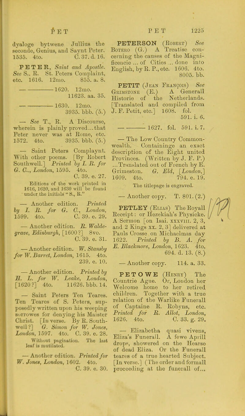 dyaloge bytwene Jullius the seconde, Genius, and Saynt Peter. 1535. 4to. C.37. d. 16. PETER, Saint and Apostle. See S.. E. St. Peters Complaint, etc. 1616. l2mo. 855. a. 8. 1620. 12mo. 11623. aa. 85. 1630. 12mo. 3935. bbb. (5.) — See T., E. A Discourse, ■wherein is plainly proved...that Peter never was at Eome, etc. 1572. 4to. 3935. bbb. (5.) — Saint Peters Complaynt. With other poems. [By Kobert Southwell.] Printed by I. B. for G. C, London, 1595, 4to. C. 39. e. 27. Editions of the work printed in 1616, 1620, and 1630 will be found under the initials  S., E. — Another edition. Printed hy I. B. for Q. C, London, 1599. 4to. C. 39. e. 29. — Another edition. B. Walde- grave, Edinburgh, [^1600 ?^ 8vo. C. 39. e. 31. — Another edition. W. Stansby for W. Barret, London, 1615. 4to. 239. e. 10. — Another edition. Printed by H. L. for W. LeaJce, London, [1620?] 4to. 11626. bbb. 14. — Saint Peters Ten Teares. Ten Teares of S. Peteis, sup- posedly written upon his weeping B(^rrowe8 for denying his Maister Christ. [Inverse. By E. South- well?] G. Simon for W. Jones, Lmidcm, 1597. 4to. C. 39. e. 28. Without p>agiriation. The last leaf is mutilated. — Another edition. Printed for W. Jcmes, Londm, 1602. 4to. C. 39. e. 30. PETERSON (Egbert) See BoTEUO (G.) A Treatise con- cerning the causes of the Magni- ficeucie ... of Cities ... done into English, by E. P., etc. 1606. 4to. 8005. bb. PETIT (Jean Francois) See Grimstone (E.) a Generall Histoi-ie of the Netherlands. [Translated and compiled from J. F. Petit, etc.] 1608. fol. 591. i. 6. — ■ 1627. fol. 591. i. 7. — The Low Country Common- wealth. Containinge an exact description of the Eight united Provinces. (Written by J. F. P.) ...Trnuslated out of French by E. Grimeston. G. Eld, [London,'] 1609. 4to. 794. e. 19. The titlepage is engraved. — Another copy. T. 801. (2.) PETLEY (Elias) The Eoyall Eeceipt: or Hezekiah's Physicke. A Sermon [on Isai. xxxviii. 2, 3, and 2 Kings xx. 2, 3] delivered at Pauls Crosse on Michaelmas day 1622. Printed by B. A. for E. Blackmore, London, 1623. 4to. 694. d. 13. (8.) — Another copy. 114. a, 33. P E T O W E (Henry) The Countrie Ague. Or, London her Welcome home to her retired children. Together with a true relation of the Warlike Funerall of Captaine E. Eobyns, etc. Printed for B. Allot, London, 1626. 4to. C. 33. g. 29. — Elizabetha quasi vivens, Eliza's Funerall. A fewe Aprill dropp, showered on the Hearse of dead Eliza. Or the Funerall teares of a true hearted Subject. [In verse.] (The order and forraall proceeding at the funerall of...