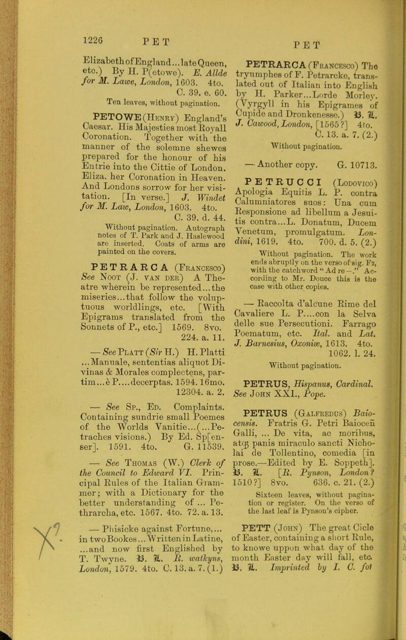 PET Elizabeth of England... late Queen, etc.) By H. P(otowo). E. Allde for M. Lawe, London, 1G03. 4to. C. 39. e. 60. Ten leaves, without pagination, PETOWE(Hknry) England's Caesar. His Majesties most Royall Coronation. Together with the manner of the solenme shewes prepared for the honour of his En trie into the Cittie of London. El iza. her Coronation in Heaven. And Londons sorrow for her visi- tation, [In verse.] J. Windet for M. Law, London, 1603, 4to. C, 39, d, 44. Without pagination. Autograph notes of T. Park and J. Haalewood are inserted. Coats of arms are painted on the covers. PETRARCA (Francesco) See NooT (J. van der) A The- atre wherein be represented... the miseries...that follow the volup- tuous worldlings, etc, [With Epigrams translated from the Sonnets of P., etc.] 1569. 8vo. 224. a. 11. —/S'eePLATT(/S/rH,) H. Platti ...Manuale, sententias aliquot Di- vinas & Morales complectens, par- tim...e P....decerptas. 1594.16mo. 12304, a. 2. — See Sp., Ed. Complaints, Containing sundrie small Poemes of the Worlds Vanitie...(...Pe- traches visions.) By Ed. Sp[en- ser]. 1591. 4to. G. 11539. — See Thomas (W.) Clerk of the Council to Edward VI. Prin- cipal Eules of the Italian Gram- mer; with a Dictionary for the better understanding of ... Pe- thrarcha, etc, 1567. 4to. 72. a. 13. — Phisicke against Fortune,,., in twoBookes... WritteninLatine, ...and now first Englished by T, Twyne, 13. B. waikyns, London, 1579, 4to, C. 13, a. 7. (1.) PETRARCA rPRANCESco) The tryumphes of F, Petrarcke, trans- lated out of Italian into English by H. Parker...Lf.rde Morley. (Vyrgyll in his Epigrames of Cupide and Dronkenesse.) 50. S, J. Cawood, London, [1565?] 4to. C, 13, a, 7. (2.) Without pagination, — Another copy. G, 10713, PETRUCCI (LoDovico) Apologia Equitis L, P, contra Calumniatores sues: Una cum Eesponsione ad libellum a Jesui- tis contra..,L. Donatum, Ducem Venetum, promulgatum. Lon- dini, 1619. 4to. 700. d. 5. (2.) Without pagination. The work ends abruptly on the verso of sig. F2, with the catchword  Ad re —. Ac- cording to Mr. Douce this is the case with other copies, — Raccolta d'alcune Eime del Cavaliere L. P....con la Selva delle sue Persecutioni. Farrago Poematum, etc. Ital. and Lai. J. Barnesius, Oxonise, 1613. 4to. 1062. 1. 24. Without pagination. PETRUS, Eispanus, Cardinal. See John XXI., Pope. PETRUS (Galfredus) Baio- censis. Fratris G. Petri Baiocen Galli, ... De vita, ac moribus, atcg panis miraculo sancti Nicho- lai de Tollentino, comedia [in prose.—Edited by E. Soppeth], i3. 2. [B. Pynson, London? 1510?] 8vo. 636,0.21,(2.) Sixteen leaves, without pagina- tion or register. On the verso of the last leaf is Pynson's cipher. PETT (John) The great Cicle of Easter, containing a short Eule, to kiiowe upi^un what day of the month Easter day will fall, etc. 93. a. Lnprinted by I. C. fol