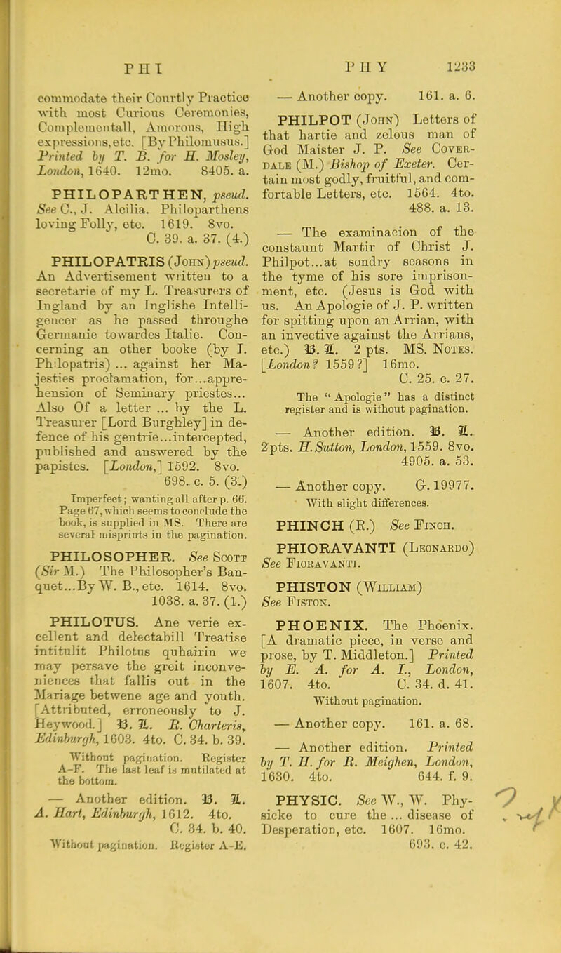 commodate their Courtly Practice Nvith most Curious Ceremonies, Complementall, Amorous, High expressions, etc. [By Philorausus.] Printed by T. B. for H. Mosley, London, 1640. 12mo. 8405. a. PHILOPARTHEN, pseud. SeeG.,J. Alcilia. Philoparthens loving Folly, etc. 1619. 8vo. C. 39. a. 37. (4.) PHILOPATRIS (Jouts)pseud. An Advertisement written to a secretarie of my L. Treasurers of Ingland by an Inglishe Intelli- gencer as he passed throughe Germanic towardes Italic. Con- cerning an other booke (by I. Ph:lopatris) ... against her Ma- jesties proclamation, for...appre- hension of Seminary priestes... Also Of a letter ... by the L. I'reasurer [Lord Burgbley] in. de- fence of his gen trie... intercepted, published and answered by the papistes. \_London,'] 1592. 8vo. 698. c. 5. (3;) Imperfect; wanting all after p. 06. Page 67, which seems to coiiflude the book, is supplied in MS. There sire several luisprinrts in the pagination. PHILOSOPHER. See Scott (.S'iVM.) The Philosopher's Ban- quet ... By W. B., etc. 1614. 8vo. 1038. a. 37. (1.) PHILOTUS. Ane verie ex- cellent and delectabill Treatise intitulit Philotus quhairin we may persave the greit inconve- niences that fallis out in the Mariage betwene age and youth. [Attributed, erroneously to J. Hey wood.] 93. SL. B. Charter is,. Edinburgh., 1603. 4to. C. 34. b. 39. Without pagination. Register A-F. The last leaf i.s mutilated at the bottom. — Another edition. 93. 2,. A. Hart, Edinburgh, 1612. 4to. 0. 34. b. 40. Without pagination. Kcgiator A-E. — Another copy. 161. a. 6. PHILPOT (John) Letters of that hartie and zelous man of God Maister J. P. See Cover- dale (M.) Bishop of Exeter. Cer- tain mc^st godly, fruitful, and com- fortable Letters, etc. 1564. 4to. 488. a. 13. — The examination of the constaunt Martir of Christ J. Philpot...at sondry seasons in the tyme of his sore imprison- ment, etc. (Jesus is God with us. An Apologie of J. P. written for spitting upon an Arrian, with an invective against the Arrians, etc.) 93. a. 2 pts. MS. Notes. [London f 1559?] 16mo. C. 25. c. 27. The  Apologie has a distinct register and is without pagination. — Another edition. 93. It. 2pts. H.Sutton, London, 1559. 8vo. 4905. a. 53. — Another copy. G. 19977. With slight differences. PHINCH (R.) See Finch. PHIORAVANTI (Leonardo) See FlORAVANTf. PHISTON (William) See FiSTON. PHOENIX. The Phoenix. [A dramatic piece, in verse and piose, by T. Middleton.] Printed by E. A. for A. I., London, 1607. 4to. C. 34. d. 41. Without pagination. — Another copy. 161. a. 68. — Another edition. Printed by T. H. for B. Meighen, London, 1630. 4to. 644. f. 9. PHYSIC. -SeeW., W. Phy- ^ Bicko to cure the ... disease of » ■ Desperation, etc. 1607. 16mo. 693. c. 42.