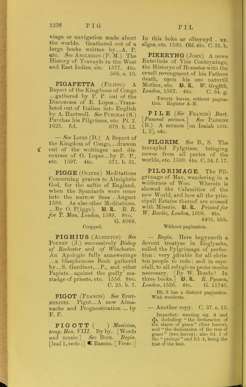 PIL viage or navigation made about the worlde. Geathered out of a large booke written by...A. P. Qtc. See Anglkiuus (P. M.) The History of Travayle in the West and East Indies, etc. 1577. 4to. 566. e. 10. PIGAFETTA (Fimppo) A Peport. of tlie Kingrlome of Congo ...gathered by P. P. out of the Discourses of E. Lopes...Trans- lated out of Italian into English by A. Hartwell. See Purchas (S.) Purchas his Pilgrimes, etc. Pt. 2. 1625. fol. 679. h. 12. — See Lopes (D.) A Report of the Kingdom of Congo,...drawen ^ out of the writinges and dis- courses of 0. Lopez...by P. P., etc. 1597. 4to. 571. b. 31. PIGGE (Oliver) Meditations Concerning praiers to Almightie God, for the saftie of England, when the Spaniards v^ere come into the narrow Seas . August 1588. As also other Meditations. ...By 0. P(igge). 33. S. B. B. for T. Man, London, 1589. 8vo. G. 6066. Cropped. PIGHIUS (Albertus) See PoYNET (J.) successively Bishop of BocJiester and of Winchester. An Apologie fully aunsweringe ...a blasphemose Book gatherid by...S. Gai-diner,...P,, and other Papists...against the godly'ma- riadge of priests, etc. 1556. 8vo. C. 25. b. 7. PIGOT (Francis) See Ephe- jiERiuES. Pigot...A new Alma- nacke and Prognostication ... by r, p. PIGOTT( ) Musician, temp. Hen. VIII. By by. [Words and music] See Book. Begin. [leaf l,m'<o;] •! Bassus. [Ferso;] In this boke ar coteynyd . xx. soges, etc. 1530. Ohl. 4to. C. 31. b. PIKERYNG (John) A newe Enterlude of Vice Conteyninge, the Historye of Horestes witli the cruell revengment of his Fathers death, upon his one natnrtll Mother, etc. 33. S. W. Gryffith, London, 1567, 4to. C. 34. g. Twenty leaves, without pagina- tion. Register A-E. PILE {Sir Francis) Bart. [Funeral sermon.] See Parsons (B.) a sermon [on Isaiah Lvii. 1, 2], etc. ^ PILGRIM. See B., S. The travayled Pylgrime, bringing newes from all partes of tlie worlde, etc. 1569. 4to. C. 34. f 17. PILGRIMAGE. The Pil- grimage of Man, wandering in a wildernes of Woe. Wherein is shewed the Calamities of tlie new World, and how all the prin- cipal! Estates thereof are crossed with Miserie. 33. S. Printed for W. Barlie, London, 1606. 4to. 4405. bbb. Without pagination. ^ — Begin, Here begynneth a devout treatj'se in Englysshe, called the Pylgrimage of perfec- tion : very ^fitable for all chris- ten people to rede: and in espe- ciall, to all relygious psons moche neceFsar^^ [By W. Bonde? In three books.] 33. 21. B. Pynson, London, 1526. 4to. G. 11740. Bk. 3 has a distinct pagination. With woodcuts. •— Another copy. C. 37. e. 13. Imperfect: wanting sig. A and including '' the declaracion of j£ the starre of grace (four leaves), | and  the deoluracion of the tree of \ grace  (two leaves); also fol. 1 of the  proiojie and fol. -1, being the fijst of the text.