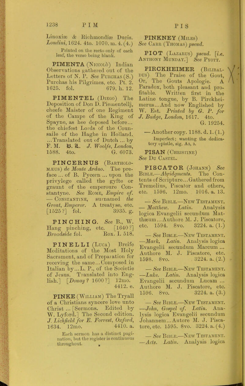 Linoxiaa & Kichmondiai Ducis. Londini, 1G24:. 4to. 1070. m. 4. (4.) Printed on the recto only of each leal', tlio verao being blank. PIMENTA (Niccol5) Indian Observations ^atlieied out of the Letters ot N. P. See Puuchas (S.) Purchas his Pilgriines, etc. Pt. 2. 1625. fol, 679. h. 12. PIMENTEL (Diego) The Deposition of Don D. Piementellj, cheefe Maister of one Eegiment of the Campe of the King of Spayne, as hee deposed before... the chiefest Loids of the Coun- saile of the Haghe in Holland. ...Translated out of Dutch ... by F. M. 33. a. J. Woolfe, London, 1588. 4to. G. 6073. PINCERNUS (Bartholo- M^us) de Monte Arduo. The pre- face ... of B. Pycern ... upon the privylege called the gyfte or graunt of the emperoure Con- stantyne. See Eome, Empire of. — CoNSTANTiNE, surnamed the Great, Emperor. A treati se, etc. [1525?] fol. 3935. g. PINCHING. See B., W. Hang pinching, etc. [1640?] Broadside fol. Kox. I. 518. PINE L LI (Luca) Breife Meditations of the Most Holy Sacrament, and of Prepaiation for receving the same...Composed in Italian by...L. P., of the Societie of Jesus. Translated into Eng- lish.] [Douay? 1600?] l2mo. 4412. e. PINKE (William) The Tryall of a Christians syncere love unto Christ ... [Sermons. Edited by W. Lyford.] The Second edition. J. Lichfield for E. Forrest, Oxford, 1634. 12mo. 4410. a. Eiich sermon has a distinct pagi- iiatioii, but the register is continuous throughout. , PINKNEY (Miles) See Cauk (Thomas) pseud. PIOT (Lazarus) pseud, [i.e. Anthony Munday.] See PYorr. PIRCKHEIMER (Bilibal- Dus) The Praise of the Gout, Or, The Gouts Apologie. A Paradox, both pleasant and pro- fitable. Written first in the Latine tongue, by B. Pirckhei- merus...And now Englished by W. Est. Printed by G. P. for J. Budge, London, 1617. 4to. G. 19254. — Another copy. 1188. d. 1. (1.) Imperfect; wanting the dedica- tory epistle, sig. A2, 3. PISAN (Chrisiine) See Dn Castel. PISCATOR (Johann) See BiBLE.^—Abridgments. The Con- tents of Scripture... Gathered from Tremelius, Piscator and others, etc. 1596. 12mo. 1016. a. 13. — See Bible.—New Testament. — Mattheiv. Latin. Analysis logica Evangelii secundum Mat- th8eum...x\uthore M. J. Piscatore, etc. 1594. 8vo. 3224. a. (1.) — See Bible.—New Testament. —Mark. Latin. Analysis logica Evangelii secundum Marcum ... Authore M. J. Piscatoi-e, etc. 1598. 8vo. 3224. a. (2.) — See Bible.—New Testament. —Luke. Latin. Analysis logica Evangelii secundum Lucam ... Authore M. J. Piscatore, etc. 1596. 8vo. 3224. a. (3.) — See Bible.—New Testament. —John, Gospel of. Latin. Ana- lysis logica Evangelii secundum Johannem...Autore M. J. Pisca- tore, etc. 1595. 8vo. 3224. a. (4.) — See Bible.—New Testajiknt. —Ads. Latin. AualyBia logica