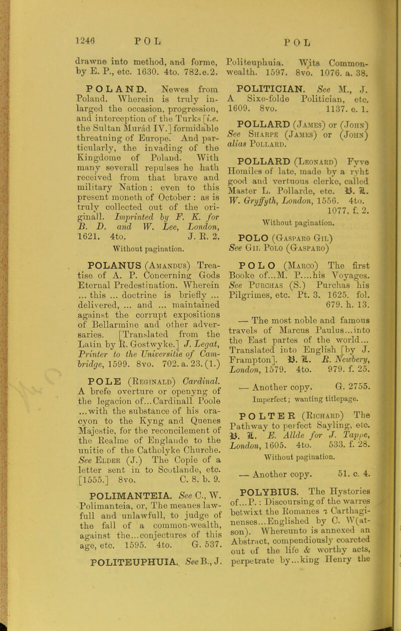 drawne into metliod, and forme, by E. P., etc. 1G30. 4to. 782.e.2. POLAND. Newes from Poland. Wherein is truly in- larged the occasion, progression, and interception of the Turks [i.e. the Sultan Murad IV.] formidable threatning of Europe. And par- ticularly, the invading of the Kingdome of Poland. With many severall repulses he hath received from that brave and military Nation : even to this present moneth of October : as is truly collected out of the ori- ginall. Imprinted by F. E. for B. D. and W. Lee, London, 1621. 4to. J. K. 2. Without pagination. POLANUS (Amandus) Trea- tise of A. P. Concerning Gods Eternal Predestination. Wherein ... this ... doctrine is briefly ... delivered, ... and ... maintained against the corrupt expositions of Bellarmine and other adver- saries. [Translated from the Latin by E. Gostwyke.] J. Legal, Printer to the Universitie of Cam- bridge, 1599. 8vo. 702. a. 23.(1.) POLE (Reginald) Cardinal. A brefe overture or openyng of the legacion of...Cardinall Poole ...with the substance of his ora- cyon to the Kyng and Quenes Majestic, for the reconcilement of the Eealme of Englaiide to the nnitie of the Catholyke Churche. See Elder (J.) The Copie of a letter sent in to Scutlande, etc. [1555.] 8vo. C. 8. b. 9. POLIMANTEIA. SeeC.,^Y. Polimanteia, or. The meanes law- full and unlawfuU, to judge of the fall of a common-wealth, against the...conjectures of this age, etc. 1595. 4to. G. 537. POLITEUPHUIA. SeeB.,J. Politeuphnia. Wits Common- wealth. 1597. 8vo. 1076. a. 38. POLITICIAN. See M., J. A Sixe-folde Politician, etc. 1609. 8vo. 1137. e. 1. POLLARD (James) or (Jons) See SiiARPE (James) or (John) alias Pollard. POLLARD (Leonard) Fyve Homiles of late, made by a ryht good and vertuous clerke, called Master L. Pollarde, etc. 33. a. W. Gryffyth, London, 1556. 4to. 1077. f. 2, Without pagination. POLO (Gasparo Gil) See Gil Polo (Gasparo) POLO (Marco) The first Booke of...M. P....his Voyages. See PcTRCHAS (S.) Purchas his Pilgrimes, etc. Pt. 3. 1625. fol. 679. h. 13. — The most noble and famous travels of Marcus Paulus...into the East partes of the world... Translated into English [by J. Frampton]. 33. 31. B. Neicbery, London, 1579. 4to. 979. f. 25. — Another copy. G. 2755. Imperfect; wanting titlepage. P O L T E R (Eichard) The Pathway to perfect Sayling, etc. 33. a. E. Allde for J. Tappe, London, 1605. 4to. 533. f. 28. Without pagination. — Another copy. 51. c. 4. POLYBIUS. The Hystories of...P.: Discoursing of the wavres betwixt the Eomaues i Carthagi- nenses... Englished by C. W(at- son). Whereunto is annexed an Abstract, compendiously coarcted out of the life & worthy acts, perpetrate by...king Henry the