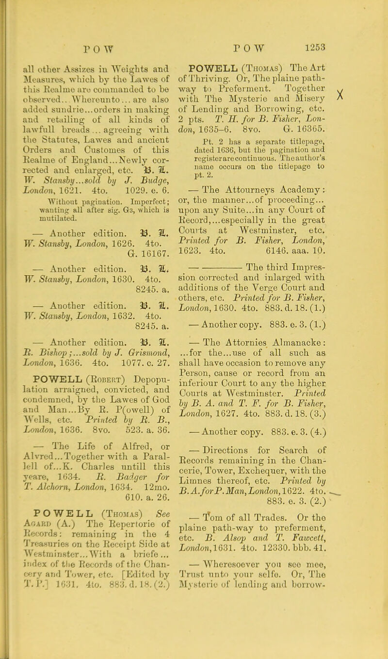 all other Assizes iu Weights and Measures, which by the Lawes of this Eealme aro comiuanded to be observed.. Wherounto ... are also added suiidrie...orders in making and retailing of all kinds of lawfuU breads ... agreeing with tlie Statutes, Lawes and ancient Orders and Customes of this Kealme of England...Newly cor- rected and enlarged, etc. 33. 31. W. Stansby...sold by J. Budge, London, 1621. 4to. 1029. e. 6. Without pagination. Imperfect; •wanting all after sig. Ga, which is mutilated. — Another edition. 9S. 31, W. Stansby, London, 1626. 4to. G. 16167. — Another edition. 33. 2£« W. Stansby, London, 1630. 4to. 8245. a. — Another edition. 33. S. TT^ Stansby, London, 1632. 4to. 8245. a. — Another edition. 33. %. IB. Bishop;...sold by J. Grismond, London, 10,^%. 4to. 1077. c. 27. POWELL (Robert) Depopu- lation arraigned, convicted, and condemned, by the Lawes of God and Man...By E. P(owell) of Wells, etc. Printed by B. B., London, 1636. 8vo. 523. a. 36. — The Life of Alfred, or Alvred...Together with a Paral- lell of...K. Charles untill this yeare, 1634. B. Badger for T. Alchorn, London, 1634. 12mo. 610. a. 26. POWELL (Thomas) See Agard (A.) The Eepertorie of Kecords: remaining in the 4 Trea.suries on the Eeceipt Side at Westminster...With a briefe ... index of the Records of the Chan- cery and Tower, etc. [Edited by T. I'.l 1631. 4to. 883.d.lH.(2.) POWELL (Thomas) The Art of Thriving. Or, The plaino path- way to Proferment. Together with The Mysterie and Misery of Lending and Borrowing, etc. 2 pts. T. H. for B. Fisher, Lon- don, 1635-6. 8vo. G. 16365. Ft. 2 has a separate titlepage, dated 1636, but the pagination and register are continuous. The author's name occurs on the titlepage to pt. 2. — The Attourneys Academy : or, the manner...of proceeding... upon any Suite...in any Court of Record,...especially in the great Courts at Westminster, etc. Printed for B. Fisher, London, 1623. 4to. 6146. aaa. 10. The third Impres- sion corrected and inlarged with additions of the Verge Court and others, etc. Printed for B. Fisher, London,1630. 4to. 883. d. 18. (1.) — Another copy. 883. e. 3. (1.) — The Attornies Almanacke: ...for the...use of all such as shall have occasion to remove any Person, cause or record from an inferiour Court to any the higher Courts at Westminster. Printed by B. A. and T. F. for B. Fisher, London, 1Q27. 4to. 883. d. 18. (3.) — Another copy. 883. e. 3. (4.) — Directions for Search of Records remaining in the Chan- cerie. Tower, Exchequer, with the Lirnnes thereof, etc. Printed by B.A.forP.Man,London,lG22. 4to. 883. e. 3. (2.) — f om of all Trades. Or tho plaine path-way to preferment, etc. B. Alsop and T. Fawcett, London,lQ31. 4to. 12330. bbb. 41. — Wheresoever you see mee, Trust unto your selfo. Or, The Mystorio of lending and borrow-