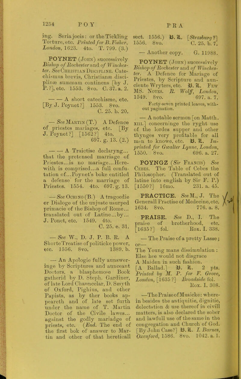 ing. Seria jocis : or the Tickling Torture, etc. Printed for B. Fisher, Lo7idon, 1G23. 4to. T. 799. (3.) POYNET (John) successively Bishoj) of liochester and of Winches- ter. SeeCiuiiSTiANDiiiCii'LiNE. Cate- chismus brevis, ChristianJB clisci- pliiiae summara continens [by J. P.?], etc. 1553. 8vo. C. 37. a. 2. A short catechisrae, etc. [By J. Poyuet?] 1553. 8vo. C. 25. b. 20. — See Martin (T.) A Defence of priestes mariages, etc. [By J. Poynet?] [1562?] 4to. 697. g. 13. (2.) A Traictise declaryng... that the pre tensed marriage of P]iestes...is no mariage...Here- with is comprised...a full confu- tation of...Poynet's boke entitled a defense for the marriage of Priestes. 1554. 4to. 697. g. 13. — See OcHiNO (B.) A tragoedie or Dialoge of the unjiiste usurped primacie of the Bishop of Eome... translated out of Latine...by... J. Ponet, etc. 1549. 4to. C. 25. e. 31. — See W., D. J. P. B. R. A ShorteTreatise of politicke power, etc. 1556. 8vo. 1389. b. — An Apologie fully aunswer- inge by Scriptures and aunceant Doctors, a blasphemo.ee Book gatherid by D. Steph. Gardiner, of late Lord Chaimcelar, D. Smyth of Oxford, Pighius, and other Papists, as by ther books ap- peareth and of late set furth under the name of T. Martin Doctor of the Civile lavves... against the godly mariadge of priests, etc. {End. The end of the first bok of answer to Mar- tin and other of that hereticall sect. 1556.) 33.1. [Straslurg?] 1556. 8vo. C. 25. b. 7. — Another copy. G. 11988. POYNET (John) successively Bishop of Rochester and of Winches- ter. A Defence for Mariage of Priestes, by Scriptuie and aun- ciente Wryters, etc. 33. 2L. Fkw MS. NoT&s. B. Wolff, London, 1549. 8vo. 697. a. 7. Forty-seven printed leaves, with- out pagination. — A notable sermon [on Matth. XIII.] concerninge the ryght use of the lordes supper and other thynges very profitable for all men to knowe, etc. 33. E. Im- printed for Gwalter Lynne, London, 1550. 8vo. 696. a. 27. POYNGZ (Sir Francis) See Cebes. The Table of Cebes the Philosophei'. (Translated out of latine into english by Sir F. P.) [1550?] 16mo. 231. a. 45. PRACTICE. SeeM.,J. The Generall Practise of Medecine,etc. 1634. 8vo. 776. a. 8. PRAISE. See D., I. The praise of brotherhood, etc. [1635?] fol. Rox. I. 338. — The Praise of a pretty Lasse; or— The Young mans dissimulation : Else hee would not disgrace A Maiden in such fashion. [A Ballad.] 33. 2t. 2 pts. Printed by M. P. for F. Grove, London, [1635?] Broadside fol. Rox. I. 308. —The Praise of Musicke: wh ere- in besides the antiquitie, dignitie, delectation & use thereof in civill matters, is also declared the sober and lawfull use of the same in the congregation and Church of God. [By John Case?] 33.1. L Barnes, Oxcnford, lb86. 8vo. 1042. a. 1.