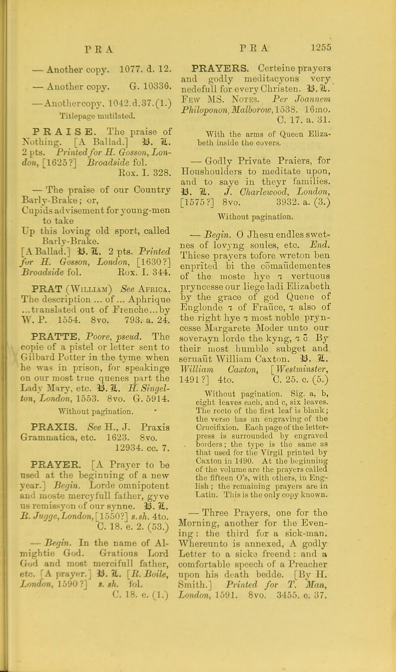 — Another copy. 1077. d. 12. — Another copy. G. 10336. —Anothercopy. 1042.d.37.(1.) Titlepage mutilated. PRAISE. The praise of Ki>thiug. [A Ballad.] 23. iL. 2 pts. Printed for H. Gosson, Lon- don, [1620?] Broadside fo\. Kox. I. 328. — The praise of our Country Barly-Brake; or, Cupids advisement for young-men to take Up this loving old sport, called Barly-Brake. [A Ballad.] li. 2 pts. Printed for H. Gosson, London, [1680?] Broadside fol. Eox. I. 344. PRAT (William) See Africa. The description ... of... Aphrique ...translated out of Erenche...by W. P. 1554. 8vo. 793. a. 24. PRATTE, Poore, pseud. The copie of a pistel or letter sent to Gilbard Potter in the tyme when he was in prison, for speakinge I on our most true queues part the Lady Mary, etc. 23. 2,. H. Singel- ton, London, 1553. 8vo. G. 5914. Without pagination. PRAXIS. See H., J. Praxis Grammatica, etc. 1623. 8vo. 12934. cc. 7. PRAYER. [A Prayer to be used at the beginning of a new year.] Ber/in. Lorde omnipotent and moste mercyfull father, gyve us i-emigsyon of our synne. 33. S. B. Jufjfje,London,[\bbO'i'] s.sh. 4to. C. 18. e. 2. (53.) — Begin. In the name of Al- I mightie God. Gratious Lord I God and most mercifull father, ' etc. [A prayer.] 33. JL. [li. Boile, ' Lf/ndon, 1590 ?] «. sh. fol. C. 18. e. (1.) PRAYERS. Ccrteine prayers and godly meditacyons very nedefull for every Christen. 33.51. Few MS. Notes. Per Joannem Philoponon, Malboroio, 1538. 16mo. C. 17. a. 31. With the arms of Queen Eliza- betli inside the covers. — Godly Private Praiers, for Houshoulders to meditate upon, and to saye in theyr families. 33. 31. J. Gharleioood, London, [1575?] 8vo. 3932. a. (3.) Without pagination. — Begin. 0 Jhesu endles swet- nes of lovyng soules, etc. End. Thiese prayers tofore wreton ben enprited bi the comaiidementes of the nioste hye t vertuous pryncesseour liege ladi Elizabeth by the grace of god Queue of Englonde % of Fraiice, t also of the right hye rt most noble pryn- cesse Margarete Moder unto our soverayn lorde the kyng, i c By their most humble subget and. seruaut William Caxton. 33. 31. William Caxton, [Westminster, 1491?] 4to. C. 25. c. (5.) Without pagination. Sig. a, b, eight leaves eiicli, and c, six leaves. The recto of the first leaf is blank; the verso has an engraving of the Crucifixion. Each page of the letter- press is surrounded by engraved borders; the type is the same as that used for the Virgil printed by Caxton in 1490. At tlie bi-ginning of the volume are the prayers called the fifteen O's, with others, in Eng- lish ; the remaining prayers are in Latin. Tiiis is the only copy kuown. — Three Prayers, one for the Morning, another for the Even- ing : the third for a sick-man. Whereunto is annexed, A godly Letter to a sicko freend : and a comfortable speech of a Preacher upon his death bedde. [By H. Smith.] Printed for T. Man, London, 1591. 8vo. 3455. o. 37.