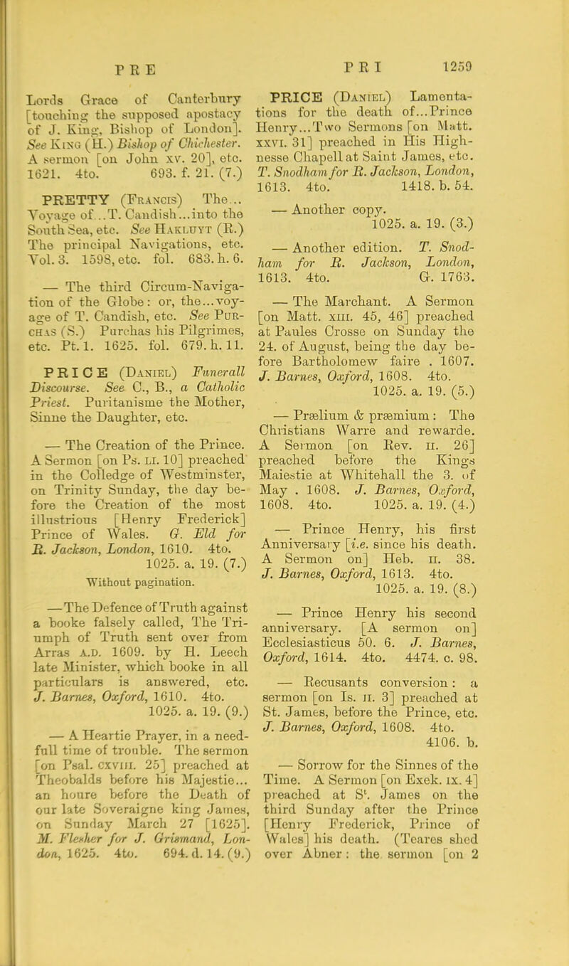 Lonls Grace of Canterbury [touching the supposed apostacy of J. Kino-, Bishop of Loiulou]. See Kino. (H.) Bishop of Chichester. A sermon [on John \v. 20], etc. 1621. 4to. 693. f. 21. (7.) PRETTY (Francis) The... A'oyage of...T. Canclish...into the Soiith Sea, etc. See Hakluyt (R.) The principal Navigations, etc. Tol.3. 1598, etc. fol. 683. h. 6. — The third Circum-Naviga- tion of the Globe: or, the...voy- age of T. Candish, etc. See PuR- CH.i.s (S.) Purehas his Pilgrimes, etc. Pt. 1. 1625. fol. 679. h. 11. PRICE (Daniel) Funerall Discourse. See C, B., a Catholic Priest. Puritanisme the Mother, Sinne the Daughter, etc. — The Creation of the Prince. A Sermon [on Ps. Li. 10] preached in the Colledge of Westminster, on Trinity Sunday, the day be- fore the Creation of the most illustrious [Henry Frederick] Prince of Wales. G. Eld for IB. Jackson, London, 1610. 4to. 1025. a. 19. (7.) Without pagination. —The Defence of Truth against a booke falsely called, The Tri- umph of Truth sent over from Arras a.d. 1609. by H. Leech late Minister, which booke in all particulars is answered, etc. J. Barnes, Oxford, 1610. 4to. 1025. a. 19. (9.) — A Heartie Prayer, in a need- full time of trouble. The sermon [on Psal. cxviii. 25] preached at Theobalds before his Majestic... an houre before the Death of our late Soveraigne king James, on Sunday March 27 [1025]. M. FlexJier for J. Grismand, Lon- doa,\f)2b. 4to. 694. d. 14. (9.) PRICE (Daniel) Lamenta- tions for the death of...Prince Henry...Two Sermons [on Matt. XXVI. 31] preached in His High- nesse Chapellat Saint James, etc. T. Snodham for B. Jackson, London, 1613. 4to. 1418. b. 54. — Another copy. 1025. a. 19. (3.) — Another edition. T. Snod- ham for B. Jackson, London, 1613. 4to. G. 1763. — The Marchant. A Sermon [on Matt. XIII. 45, 46] preached at Paules Crosse on Sunday the 24. of August, being the day be- fore Bartholomew faire . 1607. /. Barnes, Oxford, 1608. 4to. 1025. a. 19. (5.) — Prgelium & pra3mium : The Christians Warre and revvarde. A Sermon [on Eev. n. 26] preached before the Kings Maiestie at Whitehall the 3. of May . 1608. J. Barnes, Oxford, 1608. 4to. 1025. a. 19. (4.) — Prince Henry, his first Anniversary [i.e. since his death. A Sermon on] Heb. ii. 38. J. Barnes, Oxford, 1613. 4to. 1025. a. 19. (8.) — Prince Henry his second anniversary. [A sermon on] Ecclesiasticus 50. 6. J. Barnes, Oxford, 1614. 4to. 4474. c. 98. — Recusants conversion: a sermon [on Is. ii. 3] preached at St. James, before the Prince, etc. Barnes, Oxford, 1608. 4to. 4106. b. — Sorrow for the Sinnes of the Time. A Sermon [on Exek. ix. 4] preached at S'. James on the third Sunday after the Prince [Henry Frederick, Prince of Wales] his death. (Toares shed over Abner: the sermon [on 2