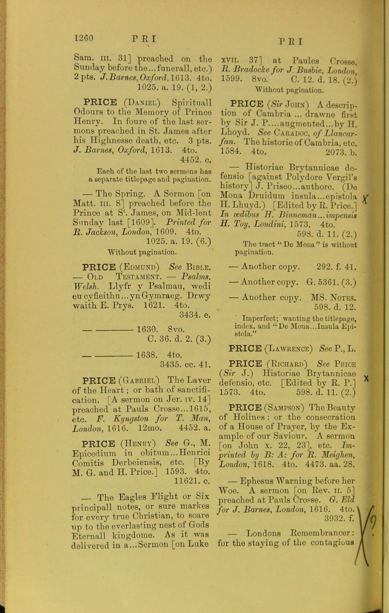 P R I Sam. III. 31] preached on the Sunday before the...funevall, etc.) 2pts. J.Barne8,Oxford,1613. 4to. 1025. a. 19. (1, 2.) PRICE (Daniel) Spiritnall Odours to the Memory of Prince Henry. In foure of the last ser- mons preached in St. James after his Highnesse death, etc. 3 pts. J. Barnes, Oxford, 1613. 4to. 4452. c. Each of the last two sermons has a separate titlepage and pagination. — The Spring. A Sermon [on Matt. III. 8] preached before the Prince at S'. James, on Mid-lent Sunday last [1609]. Printed for B. Jaclcson, London, 1609. 4to. 1025. a. 19. (6.) Without pagination. PRICE (Edmund) See Bible. — Old Testament. — Psalms. Welsh. Llyfr y Psalmau, wedi eu cyfieithu...ynGymraeg. Drwy waith E. Prys. 1621. 4to. 3434. e. 1630. 8vo. C. 36. d. 2. (3.) 1638. 4to. 3435. cc. 41. PRICE (Gabriel) The Laver of the Heart; or bath of sanctifi- cation. [A sermon on Jer. iv. 14] preached at Pauls Crosse... 1615, etc. F. Eyngston for T. Man, London, 1616. 12mo. 4452. a. PRICE (Henry) See G., M. Epicedhim in obitnm...Henrici Comitis Derbeiensis, etc. [By M. G. and H. Price.] 1593. 4to. 11621. c. The Eagles Flight or Six principall notes, or sure markes for every true Christian, to scare Tip to the everlasting nest of Gods Eternall kiugdome. As it was delivered in a...Sermon [ou Luke XVII. 37] at Paules Crosso. jB. Bradocke for J. Busbie, London 1599. 8vo. C. 12. d. 18. (2.) Without pagination. PRICE (Sir John) A descrip- tion of Cambria ... drawne first by Sir J. P....augmented...by H. Lhoyd. See Caradoc, of Llancar- fan. The historie of Cambria, etc. 1584. 4to. 2073. b. — Historiae Brytannicae de- fensio [against Polydore Vergil's history] J. Prisec.authore. (De Mona Druidum insula...epistola H. Lhuyd.) [Edited by R. Price.] In sedibus H. Binneman...impensis H. Toy, Londini, 1573. 4to. 598. d. 11. (2.) The tract De Mona is without pagination. — Another copy. 292. f. 41. — Another copy. G. 5361. (3.) — Another copy. MS. Notes. 598. d. 12. Imperfect; wanting the titlepage, index, and  De Mona...Insula Epi- stola. PRICE (Lawrence) See P., L. PRICE (Richard) See Price (Sir J.) Historiae Brytannicae defensio, etc. [Edited by R. P.] 1573. 4to. 598. d. 11. (2.) PRICE (Sampson) The Beauty of Holines : or the consecration of a House of Prayer, hy the Ex- ample of our Saviour. A sermon [on John x. 22, 23], etc. Im- printed by B: A: for B. Meighen, London, 1618. 4to. 4473. aa. 28. — Ephesus Warning before her Woe. A sermon [on Rev. ii. 5] preached at Pauls Cropse. G. Eld for J. Barnes, London, 1616. 4to. 3932. f. — Londons Remembrancer: for the staying of the contagious