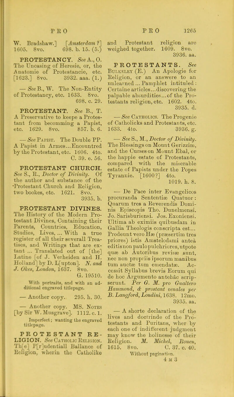 W. Bradshaw.] [Amsterdam ?] 1605. 8vo. 698. b. 15. (5.) PROTESTANCY. SeeA.,0. The Uiicaisiug of Heresie, or, the Anatomie of Piotestancie, etc. [1623.] Svo. 3932. aaa. (1.) — See B., W. The Non-Entity of Protestancy, etc. 1633. Svo. 698. c. 29. PROTESTANT. See B., T. A Preservative to keepe a Protes- tant from becomming a Papist, etc. 1629. Svo. 857. b. 6. — See Papist. The Double PP. A Papist in Armes...Encountred by the Protestant, etc. 1606. 4to. C. 39. e. 56. PROTESTANT CHURCH. See S., R., Doctor of Divinity. Of the author and substance of the ■Protestant Church and Religion, two bookes, etc. 1621. 8vo. 3935. b. PROTESTANT DIVINES. The History of the Modern Pro- testant Divines, Containing their Parents, Countries, Education, Studies, Lives, ... With a true register of all their severall Trea- tises, and Writings that are ex- tant ... Translated out of [the] Latine [of J. Veiheiden and H. Holland] by D. L[upton]. N. and J. Okes, London, 1637. 8vo. G. 19510. With portraits, and with an ad- ditional engraved titlepage, — Another copy. 295. h. 30. — Another copy. MS. Notes [by Sir W. Musgrave]. 1112. c.l. Imperfect; wanting the engraved titlepage. PROTESTANT RE- LIGION. See Cathoi.jc IiELjgion. Th[e] P[r]udentiall Ballance of Religion, wherin the Catholike and Protestant religion arc weighed together. 1609. Svo. 3936. aa. PROTESTANTS. See BuLKKLEY (E.) An Apologie for Religion, or an answere to an unlearned ... Pamphlet intituled : Certaine articles... discovering the palpable absurdities...of the Pro- testants religion, etc. 1602. 4to. 3935. d. — See Catholics. The Progenie of Catholicks and Protestants, etc. 1633. 4to. 3936. g. — See S., M., Doctor of Divinity. The Blessings on Mount Gerizzim, and the Curses on Mount Ebal, or the happie estate of Protestants, compared with the miserable estate of Papists under the Popes Tyrannic. [1600?] 4to. 1019. h. 8. — De Pace inter Evangelicos procuranda Sententiaa Quatuor: Quarum tres a Reverendis Domi- nis Epiacopis Tho. Dunelmensi. Jo. Sarisburiensi. Jos. Exoniensi. Ultima ab eximiis quibusdam in Gallia Theologis conscripta est... Prodeunt vero Ha3 (praesertim tres priores) istis Amstelodami antea editisnon paulopu]chriores,utpote quae ab An tori bus revisaa sunt, nec non propi iis ipsorum manibus tum auctse turn emendataa. Ac- cessit Syllabus brevis Eorum qui de hoc Argumento antehac scrip- seruut. Per G. M. pro Gualtero Hammond, & prostant venales per B. Langford, Londini, 1638. 12mo. 3935. aa. — A shorte declaration of the lives and doctrinde of the Pro- testants and Puritans, wher by each one of inditleient judgment may know the boHnesse of their Religion. M. Michel, Rouen, 1615. Svo. C. 37. 0. 40. ■\Vitbout pnginntinn. 4 M 3