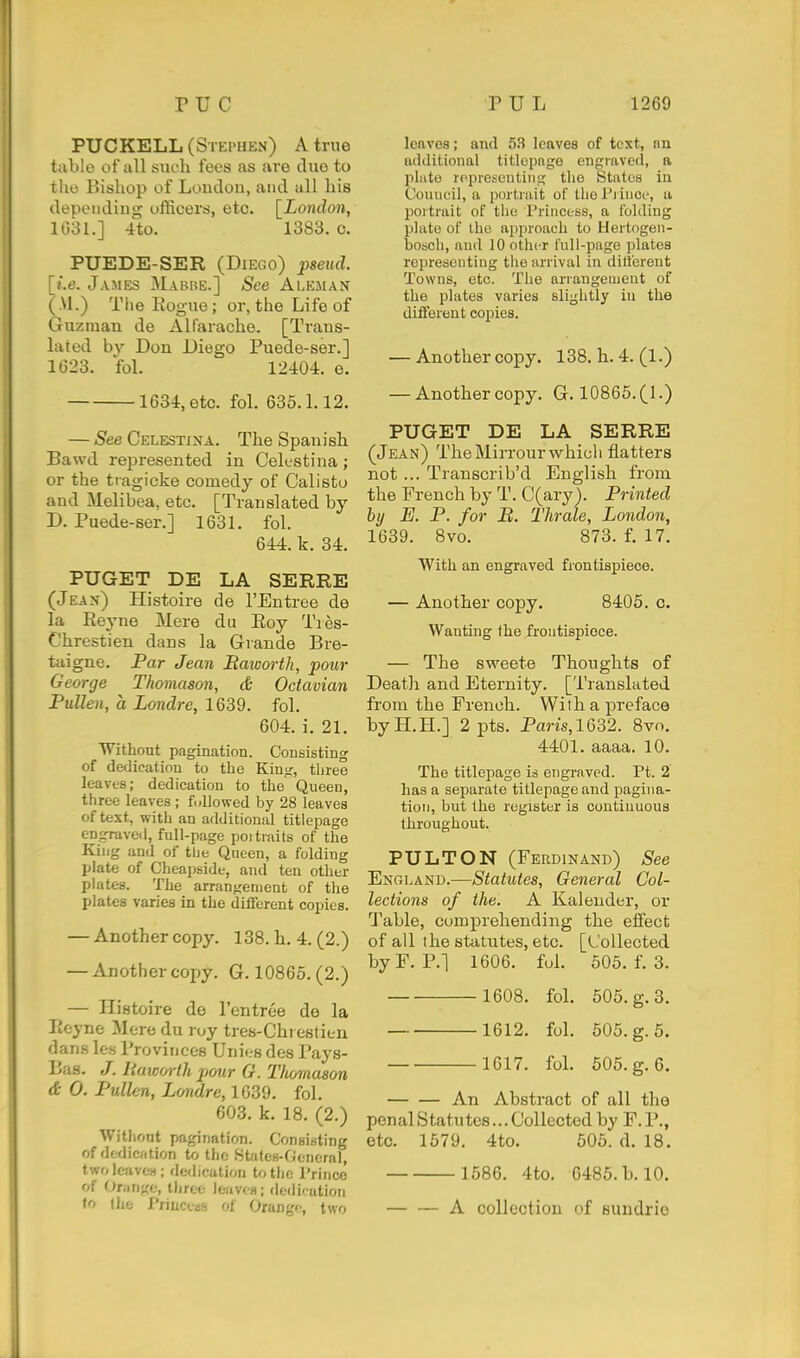 PUCKELL (Stephen) A true tiible of all snch fees as are duo to the Bishop of Loudon, and all liis depending officers, etc. [London, 1031.] 4to. 1383. c. PUEDE-SER (Diego) jpseud. [i.e. James Mabbe.] See Aleman (.VI.) The Eogue; or, the Life of Guzman de Altarache. [Trans- lated by Don Diego Puede-ser.] 1(528. fol. 12404. e. 1634, etc. fol. 635. L 12. — See Celestina. The Spanish Bawd represented in Celestina; or the tragicke comedy of Calisto and Melibea, etc. [Translated by D. Puede-ser.] 1631. fol. 644. k. 34. PUGET DE LA SERRE (Jean) Histoire de I'Entree de la Reyne Mere du Eoy Tres- Chrestien dans la Grande Bre- taigne. Par Jean Raworth, pom- George Tkomason, & Octavian Pullen, a Londre, 1639. fol. 604. i. 21. Without pagination. Consisting of dedication to the Kiu>^, tliree leaves; dedication to the Queen, three leaves ; followed by 28 leaves of text, with an additional titlepage engraved, full-page poi traits of the King and of the Queen, a folding plate of Cheapside, and ten other plates. The arrangement of the plates varies in the different copies. — Another copy. 138. h. 4. (2.) — Another copy. G. 10865. (2.) — Histoire de I'entree de la licyne Mere du roy tres-Chi estien dans les Provinces Unies des Pays- Bas. J. liaiDM-th pour G. Thomaaon & 0. Pullen, Londre, 1639. fol. 603. k. 18. (2.) Without pagination. Consisting of dfcdic'ition to the States-General, two leaves; dedication to the I'rinco of Orange, tliree leaves; dedi'ution to the I'riucess of Orange, two leaves; and 53 leaves of text, nn additional titlepage engraved, a pliito ropreseuting the States in Couuuil, a portrait of the Pi ince, a portrait of the I'rincess, a folding plate of the approach to Hertogen- bobch, and 10 other full-page plates representing the arrival in different Towns, etc. The arrangement of the plates varies slightly in the different copies. — Another copy. 138. h. 4.(1.) — Another copy. G. 10865.(1.) PUGET DE LA SERRE (Jean) TheMirrourwhicli flatters not ... Transcrib'd English from the French by T. C(ary). Printed by E. P. for B. Thrale, London, 1639. 8vo. 873. f. 17. With an engraved frontispiece. — Another copy. 8405. c. Wanting the frontispiece. — The sweete Thoughts of Death and Eternity. [Translated from the French. With a preface byH.H.] 2 pts. Pans,1632. 8vo. 4401. aaaa. 10. The titlepage is engraved. Pt. 2 has a separate titlepage and pagina- tion, but the register is continuous throughout. PULTON (Ferdinand) See England.—Statutes, General Col- lections of the. A Kaleuder, or Table, comprehending the effect of all the statutes, etc. [Collected byF. P.] 1606. fuL 505. f. 3. 1608. fol. 505. g. 3. 1612. fol. 505. g. 5. 1617. fol. 505. g. 6. An Abstract of all the penal Statutes... Collected by F. P., etc. 1579. 4to. 505. d. 18. 1586. 4to. 6485. b. 10. A collection of sundrio