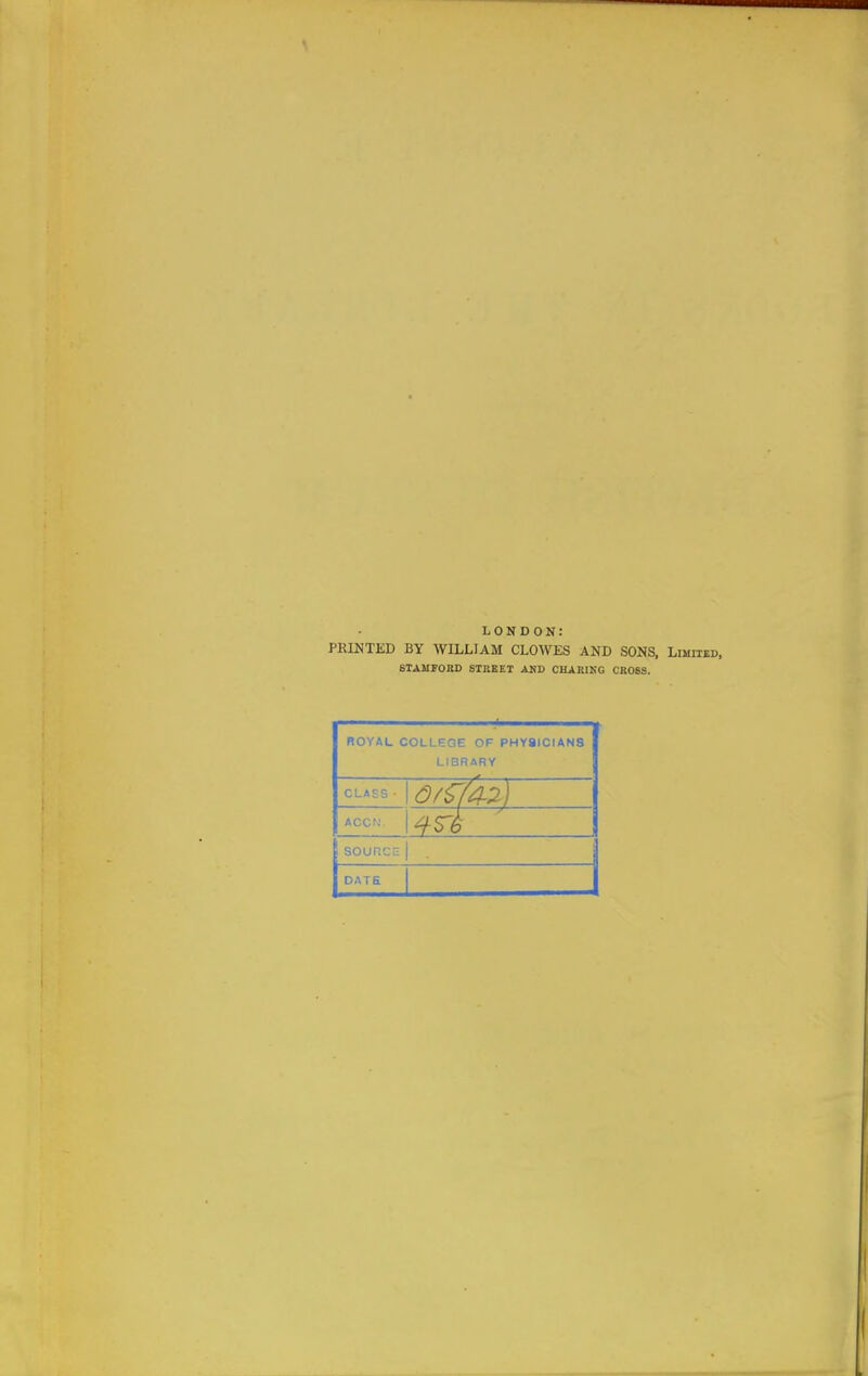 LONDON: PRINTED BY WILLIAM CLOWES AND SONS, Limiied, STAMFOBD STREET AKD CHARING CROSS. ROYAL COLLEGE OF PHYaiCIANS LIBRARY CLASS - \0f^fa.':i) ACCN. souncc DATE 1