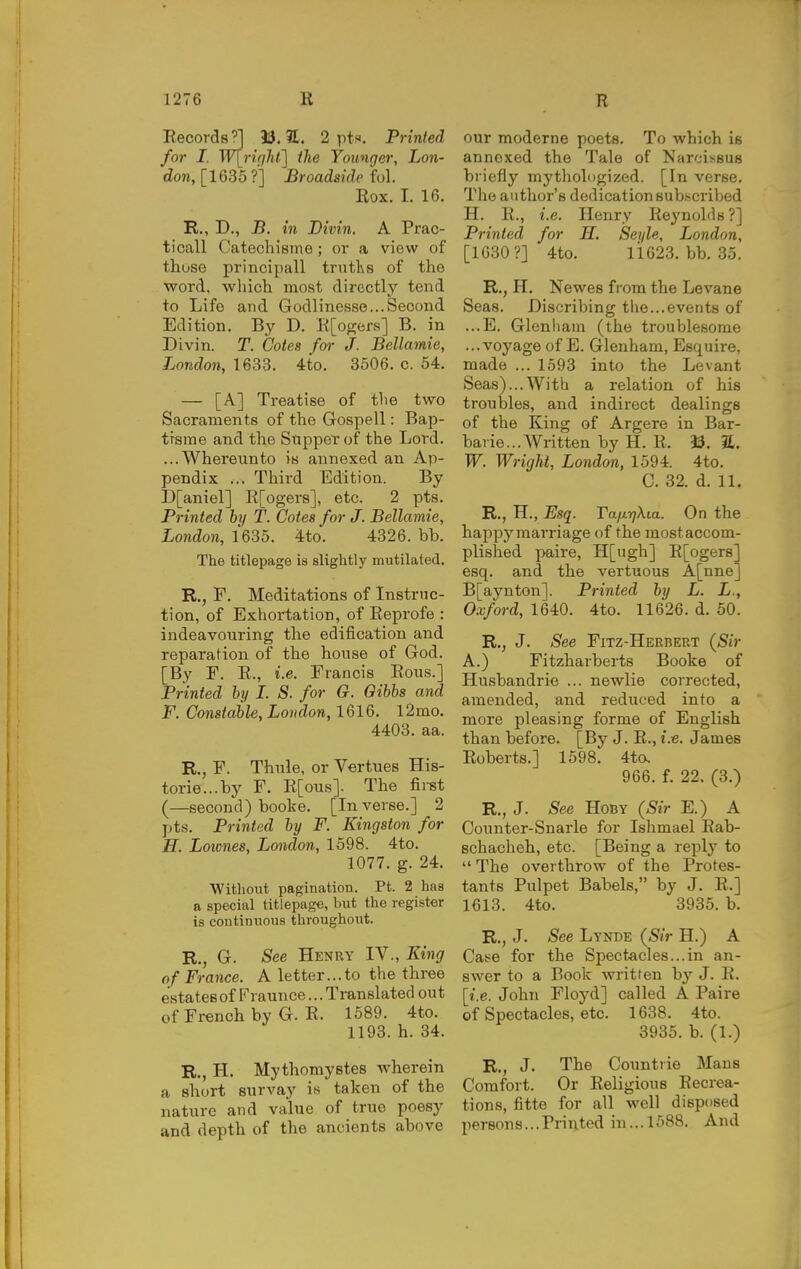 Eecords'] 13. ?£. 2 pts. Printed for I. W\_right'] the Younger, Lon- don, [1635 ?] Broadside M. Box. I. 16. R., D., J5. in Bivin. A Prac- ticall Catechisme; or a view of those principall trutlvs of the word, which most directly tend to Life and Godlinesse...Second Edition. By D. E[og;ers] B. in Divin. T. Cotes for J. Bellamie, London, 1633. 4to. 3506. c. 54. — [A] Treatise of the two Sacraments of the Gospell: Bap- trsme and the Supper of the Lord. ...Whereunto is annexed an Ap- pendix ... Third Edition. By D[aniel] K[ogers], etc. 2 pts. Printed by T. Cotes for J. Bellamie, London, 1635. 4to. 4326. bb. The titlepage is slightly mutilated. R,, F. Meditations of Instruc- tion, of Exhortation, of Eeprofe : indeavouring the edification and reparation of the house of God. [By F. E., i.e. Francis Eous.] Printed hy I. S. for G. Oibhs and F. Constable, London, l2mo. 4403. aa. R., F. Thule, or Vertues His- torie...by F. E[ous]. The fii-st (—second) booke. [In verse.] 2 pts. Printed by F. Kingston for E. Loiones, London, 1598. 4to. 1077. g. 24. Without pagination. Pt. 2 has a special titlepage, but the register is continuous throughout. R., G. See Henry IV., King of France. A letter...to the three estates of Fraunce... Translated out of French by G. E. 1589. 4to. 1193. h. 34. R., H. Mythomystes wherein a short survay is taken of the nature and value of true poesy and depth of the ancients above our moderne poets. To which is annexed the Tale of Narcissus briefly mythologized. [In verse. The author's dedication subscribed H. E., i.e. Henry Eeynolds ?] Printed for H, Seyle, London, [1630?] 4to. 11623. bb. 35. R., H. Newes from the Levane Seas. Discribing tlie...events of ...E. Glcnliam (the troublesome ...voyage of E. Glenham, Esquire, made ... 1593 into the Levant Seas)...With a relation of his troubles, and indirect dealings of the King of Argere in Bar- baric... Written by H. E. i3. a. W. WrigM, London, 1594. 4to. C. 32. d. 11. R., H., Esq. TaixTjXia. On the happy marriage of the most accom- plished paire, H[ugh] E[ogers] esq. and the vertuous A[nne] B[aynton]. Printed by L. L., Oxford, 1640. 4to. 11626. d. 60. R., J. See Fitz-Herbert (Sir A.) Fitzharberts Booke of Husbandrie ... newlie corrected, amended, and reduced into a more pleasing forme of English than before. [By J. E., i.e. James Eoberts.] 1598. 4to. 966. f. 22. (3.) R., J. See HoBY (Sir E.) A Connter-Snarle for Ishmael Eab- schacheh, etc. [Being a reply to  The overthrow of the Protes- tants Pulpet Babels, by J. E.] 1613. 4to. 3935. b. R., J. See Lynde (Sir H.) A Cat-e for the Spectacles...in an- swer to a Book written by J. E. [i.e. John Floyd] called A Paire of Spectacles, etc. 1638. 4to. 3935. b. (1.) R., J. The Countrie Mans Comfort. Or Eeligious Eecrea- tions, fitte for all well disposed persons...Printed in... 1588. And