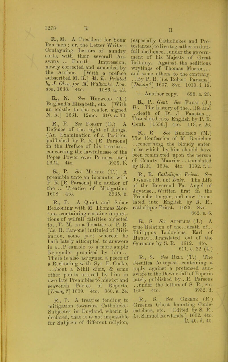 R., M. A rresidont for Yong Pun-iuen ; or, the Letter Writer: Coutayning Letters of sundry sorts, with their severall An- swers ... Fourth Impression, newly correoted and amended by the Author. [With a preface subscribed M. R.] 33. 21. Printed hi/ J. OJces, for M. Walbaulce, Lon- don, 1638. 4to. 1086. a. 42. R., N. See Heywood (T.) England's Elizabeth, etc. [With an epistle to the reader, signed N. E.] 1631. 12mo. 610. a. 30. R., P. See FoRSKT (E.) A Defence of the right of Kings. (An Examination of a Position published by P. E. [E. Parsons] in the Preface of his treatise... concerning the lawfulnesse of the Popes Power over Princes, etc.) 1624. 4to. 3935. b. R., P. See Morton (T.) A preamble unto an incounter with P. E. [E. Parsons] the author of the ... Treatise of Mitigation. 1608. .4to. 3935. b. R., P. A Quiet and Sober Beckoning with M. Thomas Mor- ton ...containing certaine imputa- tions of wilfull falsities objected to...T. M. in a Treatise of P. E. [i.e. E. Parsons] intituled of Lliti- gation, some part whereof he hath latelj' attempted to answere in a...Preamble to a more ample Eejoynder promised by him ... 'JMiere is aLso adjoyned a peece of a Eeckoning with Syr E. Cooke, ...about a Nihil dicit, & some other points uttered by him in two late Preambles to his sixt and seaventh Partes of Eeports. [Dona?/?] 1609. 4to. 860. e. 24. R., P. A treatise tending to mitigation toward.es Catholicke- Subjectes in England, wherin is declared, that it is not impossible for Subjects of different religion, R (especially Catholickes and Pro- testiintes) to live togeather in duti- full obedience...under the govern- ment of his Majesty of Cireat Britainy. Against the seditious wrytings of Thomas Morton,... and some others to the contrary. ...By P. E. [i.e. Robert Parsons]. [Duuay'?] 1607. 8vo. 1019. i. 19. — Another copy. 698. c. 23. R., P., Gent. See Faust (J.) B\ The history of the...life and ...death of D^ J. Faustus ... Translated into English by P. E. Gent. [1636.] 4to. 113. c. 26. R., E. See Eenichon (M.) The Confession of M. Eenichon ...concerning the bloudy enter- prise which by him should have been committed upon the person of County Maurice ... translated byE.E. 1594. 4to. 1192. f. 1. R., E., Catliolique Priest. See JoYEUSE (H. de) DuJce. The Life of the Reverend Fa. Angel of Joyeuse... Written first in the Frenche tongue, and now trans- lated into English by R. R., catholique Priest. 1623. 8vo. 862. e. 6. R., S. See Appelius (J.) A true Eelation of the...death of... Philippus Ludovicus, Earl of Hanau...Translated out of the Germane by S. E. 1612. 4to. 611. e. 22.(4.) R., S. See Bell (T.) The Jesuites Antepast, conteining a reply against a pretensed aun- swere to the DoAvne-fall of Poperie lately published by...E. Parsons ...under the letters of S. E., etc. 1608. 4to. 3932. d. R., S. See Greene (E.) Greenes Ghost haunting Conie- catchers, etc. [Edited by S. R., 2.e. Samuel Rowlands.] 1602. 4t(). C. 40. d. 40.