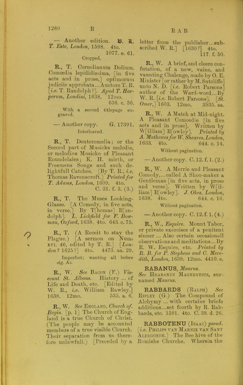 R A B — Another edition. 33. 2,. T. Eate, London, 1598. 4to. 1077. e. 61. Cropped, R., T, Cornelianum Doliura. Coinoedia lepididis.sima, [in five acts and in prose,] optimoruin judiciis approbata...Anctore T. R. [i.e. T. Randolph ?]. Apud T. Har- perum, Londini, 1638. 12 mo. 636. c. 36. With a second titlepage en, graved. — Another copy. G. 17391. Interleaved. R., T. Deuteromelia; or the Second part of Musicks melodic, or melodins Musicke of Pleasant Eoundelaies; K. H. mirth, or Fieeraens Songs and such de- lightfull Catches. [By T. R., i.e. Thomas Ravenscroft.] Printed for T. Adams, London, 1609. 4to. C. 31. f. 3. (3.) R., T. The Muses Looking- Glasse. [A Comedy, in five acts, in verse.] By T[homas] R[an- dolph]. L. Lichfield for F. Bow- man, Oxford, 1638. 4to. 643. c. 75. R., T. (A Receit to stay the Plague.) [A sermon on Num. XVI. 46, edited by T. R.] [ion- don? 1625?] 4to. 4473. aa. 29. Imperfect; wanting all before sig. As. R., W. See Bacon (F.) Vis- count St. Albans. History ... of Life and Death, etc. [Edited by \V. R., i.e. William Rawley.] 1638. l2mo. 535. a. 6. R., W. See England, Church of. Begin, [p. 1] The Church of Eng- land is a true Church of Christ. (The people may be accounted members of a true visible Cburch. Their separation from us there- lure uulawfull.) [Preceded by a letter from the publisher...sub- Bcribed W. R.] [1630?] 4to. 117. f. 50. R., W. A brief, and cleere con- futation, of a new, vaine, and vaunting Chalenge, made by 0. E. Minister [or rather by M.Sutcliffe unto N. D. [i.e. Robert Parsons' author of the Ward-word...By W. R. [i.e. Robert Parsons]. [St. Omer,] 1603. 12rao. 3935. aa. R., W. A Match at Mid-night. A Pleasant Comoedie [in five acts and in prose]. Written by W[illiam] R[owley]. Printed by A. Mathewesfor W. Sheaves, London, 1633. 4to. 644. c. 14, Without pagination. — Another copy. C. 12. f. 1. (2.) R,, W. A Merrie and Pleasant Comedy,...called A Shoo-maker a Gentleman [in five acts, in prose and verse]. Written by W[il- liam] R[owley]. J. OJces. London, 1638. 4to. 644. c. 16. Without pagination. — Another copy. C. 12.f. 1. (4.) R., W., Esquire. Mount Tabor, or private exercises of a penitent sinner ... Also certain occasionall observations and meditations...By R. VV. Esquii-e, etc. Printed by B. B. for P. Stephens and C. Mere- dith, London, 1639. 12mo. 4410. e. RABANUS, Maurus. See Hrabanus Magnentius, sur- named Maurus. RABBARDS (Ralph) See Ripley (G ) The Compound of Alchymy ... with certaine briefe additions...set foorth by R. Rab- bards, etc. 1591. 4to. C. 39. d. 26. RABBOTENU (Isaac) jjsewrf. [i.e. Philips van Marnix van Sant Aldicgonde.] The Bee hive of the Romishe Churche, Wherein the