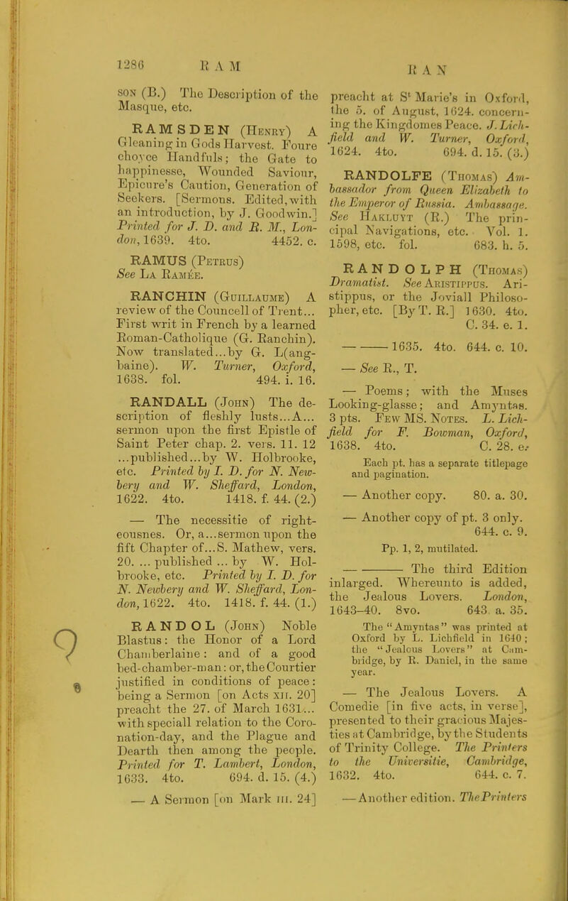 RAN SON (B.) Tho Description of the Masque, etc. RAMS DEN (Hknuy) A Gk-aningin Gods Harvest. Foure choyce Handfnls; the Gate to happinesse. Wounded Saviour, Epicure's Caution, Generation of Seekers. [Sermons. Edited,with an introduction, by J. Goodwin.] Printed for J. B. and B. M., Lon- don, 1639. 4to. 4452. c. RAMUS (Petrus) See La Ramke. RANCHIN (Guillaume) A review of the Councell of Trent... First writ in French by a learned Roman-Catholique (G. Ranchin). Now translated...by G. L(ang- baine). W. Turner, Oxford, 1638. fol. 494. i. 16. RANDALL (John) The de- scription of fleshly lusts...A... sermon upon the first Epistle of Saint Peter chap. 2. veis. 11. 12 ...published...by W. Holbrooke, etc. Printed by I. D. for N. New- hery and W. Sheffard, London, 1622. 4to. 1418. f. 44. (2.) — The necessitie of right- eousnes. Or, a...sermon upon the fift Chapter of...S. Mathew, vers. 20. ... i3ubli,shed ... by W. Hol- brooke, etc. Printed by L. D. for N. Newbery and W. Sheffard, Lon- don,l(i22. 4to. 1418. f. 44. (1.) R A N D O L (John) Noble Blastus: the Honor of a Lord Chaniberlaine: and of a good bed-chamber-man: or, the Courtier justified in conditions of peace: being a Sermon [on Acts xir. 20] preacht the 27. of March 1631... withspeciall relation to the Coro- nation-day, and the Plague and Dearth then among the people. Printed for T. Lambert, London, 1633. 4to. 694. d. 15. (4.) — A Serinon [on Mark m. 24] preacht at S'Mane's in O.xford, the 5. of August, 1G24. concern- ing the Kingdomes Peace. J. Lich- field and W. Turner, Oxford, 1624, 4to. 694. d. 15. (;j.) RANDOLFE (Thomas) Am- bassador from Queen Elizabeth to the Emperor of Russia. Ambassage. See Hakluyt (R.) The prin- cipal Navigations, etc. Vol. 1. 1598, etc. fol. 683. h. 5. RANDOLPH (Thomas) Bramatist. Aristippus. Ari- stippus, or the Joviall Philoso- pher, etc. [By T. R.] 1630. 4t(). C. 34. e. 1. 1635. 4to. 644. c. 10. — -See R., T. — Poems; with the Muses Looking-glasse; and Amj'utRS. 3 pts. Few MS. Notes. L. Lich- field for F. Bowman, Oxford, 1638. 4to. C. 28. e.- Each pt. has a separate titlepage and pagination. — Another copy. 80. a. 30. — Another copy of pt. 3 only. 644. c. 9. Pp. 1, 2, mutilated. The third Edition inlarged. Whereuuto is added, the Jealous Lovers. London, 1643-40. 8vo. 643. a. 35. The Amyntas was printed at Oxford by L. Lichfield in 1640; the Jealous Lovers at Cmn- bridge, by R. Daniel, in the same year. — The Jealous Lovers. A Comedie [in five acts, in verse], presented to their gracious Majes- ties at Cambridge, by the Students of Trinity College. The Printers to the Universitie, Cambridge, 1632. 4to. 644. c. 7. — Another edition. ThePriniers