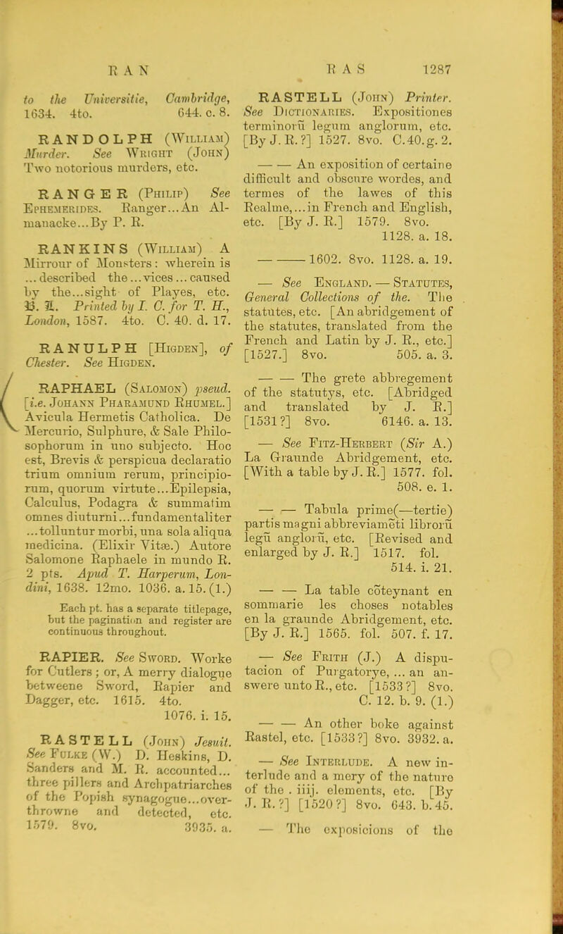 to the Universitie, Cambridge, 1634. 4to. 644. 0. 8. RANDOLPH (WiLLiAJi) Murder. See Wuight (John) Two notorious murders, etc. RANGER (Philip) See Ephemerides. Ranger...An Al- manacke...By P. R. RAN KINS (William) A Mirrour of Monsters : wherein is ... described the... vices... caused by the...sight of Playes, etc. 13. a. Printed bij I. C. for T. R., London, 1587. 4to. 0. 40. d. 17. RANULPH [Higden], of Chester. See Higden. RAPHAEL (Salomon) pseud. \i.e. JoHANN Pharamund Ehumel.] Avicula Hermetis Catholica. De Mercurio, Sulphure, & Sale Philo- sophorum in uno subjecto. Hoc est, Brevis & perspicua declaratio trium omnium rerum, principio- rum, quorum virtu te... Epilepsia, Calculus, Podagra cfe summatim omnes diuturni...fundamentaliter ...tolluntur morbi, una solaaliqua medicina. (Elixir Vitae.) Autore Salomone Eaphaele in mundo R. 2 pts. Apud T. Harperum, Lon- dini, 1638. l2mo. 1036. a. 15. (1.) Each pt. has a separate titlepage, but the paginatinn and register are continuous throughout. RAPIER. See Sword. Worke for Cutlers ; or, A merry dialogue betweene Sword, Rapier and Dagger, etc. 1615. 4to. 1076. i. 15. R A S T E L L CJohn) Jesuit. .S'e^ Fui.KE (VV.) D; Heskins, D. Sanders and M. R. accounted... three pillers and Arclipatriarches of the Popish h-ynagogue...over- throwne and detected, etc. 1579. 8vo, 3935. a. RASTELL (John) Printer. See Dictionaries. Expositiones terminoiii legum anglorum, etc. [ByJ.R.?] 1527. 8vo. C.40.g.2. An exposition of certaiiie difficult and obscure wordes, and termes of the lawes of this Realme,...in French and English, etc. [By J. R.] 1579. 8vo. 1128. a. 18. 1602. 8vo. 1128. a. 19. — See England. — Statutes, General Collections of the. Tlie statutes, etc. [An abridgement of the statutes, translated from the French and Latin by J. R., etc.] [1527.] 8vo. 505. a. 3. The grete abbregement of the statutys, etc. [Abridged and translated by J. R.] [1531?] 8vo. 6146. a. 13. — See Fitz-Herbert {Sir A.) La Giaunde Abridgement, etc. [With a table by J. R.] 1577. fol. 508. e. 1. — — Tabula prime(—tertie) partis magni abbreviameti librorii legii angioi n, etc. [Revised and enlarged by J. R.] 1517. fol. 514. i. 21. — — La table coteynant en sommarie les choses notables en la graunde Abridgement, etc. [By J. E.] 1565. fol. 607. f. 17. — See Frith (J.) A dispu- tacion of Puigatorye, ... an an- swere unto R., etc. [1533?] 8vo. C. 12. b. 9. (1.) — — An other boke against Rastel, etc. [1533?] 8vo. 3932. a. — See Interlude. A new in- terlude and a mery of the nature of the . iiij. elements, etc. [By J. R.?] [1520?] Bvo. 643. b. 45. — The cxposicions of the