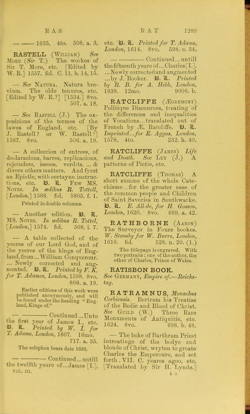 1635. -Ito. 508. a. 3. RASTELL (William) See More {Sir T.) The workes of Sir T. More, etc. [Edited by W. K.] 1557. fol. C. 11. b. 14,15. — See Natura. Natura bre- vium. The olde tenures, etc. [Edited by W. E.?] [1534.] 8vo. 507. a. 18. — See Eastell (J.) The ex- posicions of the termes of the lawes of England, etc. [By J. Eastell? or W. Eastell?] 1567. 8vo. 506. a. 19. — A coUeccion of entrees, of decdaracions, barres, replicacions, rejoinders, issues, verdits, ... & divers others matters. And f3'rst an Epistle, with certayne instruc- tions, etc. 23. a. Few MS. Notes. In sedibus B. Tottell, [London,] 1566. fol. 5805. f. 1. Printed in double columns. — Another edition. 23. E. MS. Notes. In sedibus B. Toltel, [London,] 1574. fol. 508. i. 7. — A table collected of the yeeres of our Lord God, and of the yeeres of the kings of Eng- land, from... William Conquerour. ... Newly corrected and aug- mented. 23. 2L. Printed by F. E. for T. Adarncs, London, 1598. 8vo. 806. a. 19. Earlier editions of this work were published anonymously, and will be found under the heading Eng- land, Kings of. Continued...Unto the first year of James I., etc. 23. Printed by W. I. for T. Adams, London, 1607. 16mo. 717. a. 35. The colophon bears date 1606. Continued...untill the twelfth yearc of...James [I.], VOL. /II. etc. 23. S. Printed for T. Adams, London, 1614. 8vo. 598. c. 34. Con tinned... untill the fifteenth yeare of... Charles [I.]. ...Newly corrected and augmented ...by J. Booker. 23. 31. Printed by B. B. for A. Hebb, London, 1639. 12mo. 9006. b. RATCLIPFE (^gremont) Politique Discources, treating of the dilierences and inequalities of Vocations...translated Out of French by M. Eatcliffe. 23. 2. Imprinted...for E. Aggas, London, 1578. 4to. 232. h. 40. RATCLIFFE (James) Life and Death. See Ley (J.) A patterne of Pietie, etc. RATCLIFFE (Thomas) A short summe of the whole Cate- chisme...for the greater ease of the common people and Children of Saint Saveries in Southwarke. 23. a. E. All-de, for H. Gosson, London, 1620. 8vo. 699. a. 42. RAT H E O R N E (Aaron) The Surveyor in Foure bookes. W. Stansby for W. Burre, London, 1616. fol. 528. n. 20. (1.) The titlepage is engraved. With two portraits : one of the author, the other of Charles, Prince of Wales. ratisbon book. See Germany, Empire of.—Beichs- tag. RATRAMNUS, Monachus Corbiensis. Bertram his Treatise of the Bodie and Blood of Christ. See Guild (W.) Three Bare Monuments of Antiquitie, etc. 1624. 8vo. 698. b. 48. — The boke of Barthram Priest intreatinge of the budye and bloudo of Christ, wryten to greate Charles the Eraperoure, and set forth .VII. C. ycares agoo, etc. [Translated by Sir IT. Lynde.] 4 o